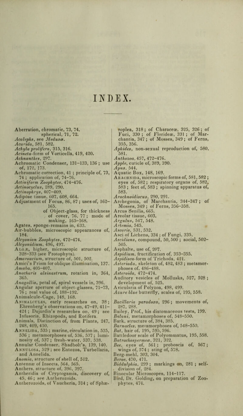 INDEX Aberration, chromatic, 73, 74. spherical, 71, 72. Acalephs, see Medusas. Acarida, 581, 582. Achyla prolifera, 315, 316. Acineta-iorm of Vorticella, 419, 420. Achnanthes, 297. Achromatic Condenser, 131-133, 136 ; use of, 172, 173. Achromatic correction, 41 ; principle of, 73, 74 ; application of, 74-76. Actiniform Zoophytes, 474-476. Actinocyclus, 289, 290. Actinophrys, 407-409. Adipose tissue, 607, 608, 664. Adjustment of Focus, 86,87; uses of, 162- 165. of Object-glass, for thickness of cover, 76, 77; mode of making, 165-168. Agates, sponge-remains in, 633. Air-bubbles, microscopic appearances of, 184. Alcyoninn Zoophytes, 472-474. Alcyonidium, 496, 497. Alg^e, higher, microscopic structure of, 328-333 (see Protophyta). Amaroucium, structure of, 501, 502. Amici’s Prism for oblique illumination, 137. Amoeba, 405-407. Anachuris alsinastrum, rotation in, 364, 365. Anagallis, petal of, spiral vessels in, 396. Angular aperture of object-glasses, 71-73, 76; real value of, 188-192. Animalcule-Cage, 148, 168. Animalcules, early researches on, 38; Ehrenberg’s observations on, 47-49, 411- j 424; Dujardin’s researches on, 49; see Infusoria, Rhizopoda, and Rotifera Animals, Distinction of, from Plants, 247, 1 248, 409,410. Annelida, 535 ; marine, circulation in, 535, { 536 ; metamorphoses of, 536, 537; lumi- i nosity of, 537 ; fresh-water, 537, 538. Annular Condenser, Shadbolt’s. 139, 140. Annulosa, 529 ; see Entozoa, Turbellaria, and Annelida. Anomia, structure of shell of, 512. Antennae of Insects, 564, 565. Anthers, structure of, 396, 397. Antheridia of Cryptogamia, discovery of, 45, 46; see Antherozoids. Antherozoids, of Vaucheria, 314 ; of Sphae- roplea, 318; of Characeae, 325, 326; of Fuci, 330 ; of Florideae, 331 ; of Mar- chantia, 347 ; of Mosses, 349 ; of Ferns, 355, 356. Aphides, non-sexual reproduction of, 580, 581. Anthozoa. 457, 472-476. Apple, cuticle of, 389, 390. Apus, 544. Aquatic Box, 148, 169. Arachnida, microscopic forms of, 581,582 ; eyes of, 582; respiratory organs of, 582, 583 ; feet of, 583 ; spinning apparatus of, 583. Arachnoidiscus, 290, 291. Archegonia, of Marchantia, 344-347 ; of Mosses, 349 ; of Ferns, 356-358. Arcus Senilis, 665. Areolar tissue, 603. Argulus, 547, 548. Artemia, 545. Ascaris, 531, 532. Asci of Lichens, 334 ; of Fungi, 335. Ascidians, compound, 50,500 ; social, 502- 505. Asphalte, use of, 207. Aspidium, fructification of, 353-355. A.<tpidjsca-form of Trichoda, 421. Asteriada, skeleton of, 482,483 ; metamor- phoses of, 486-488. Asteroida, 472-474. Auditory vesicles of Mollusks, 527, 528 ; development of, 525. Avicularia of Polyzoa, 498, 499. Azure blue butterfly, scales of, 195, 558. Bacillaria paradoxa, 296 ; movements of, 287, 288. Bailey, Prof., his diatomaceous tests, 199. Bnlnni, metamorphoses of, 548-550. Bark, structure of, 384, 385. Barnacles, metamorphoses of, 548-550. Bat, hair of, 195, 595,596. Battledoor scale of Polyommatus, 195, 558. Batrachospermeae, 321, 322. Bee, eyes of, 561 ; proboscis of, 567; wings of, 574 ; sting of, 578. Berg-mehl, 303, 304. Beroe, 470, 471. Biddulphia, 299 ; markings on, 281 ; self- . division of, 284. Binocular Microscopes, 114-117. Bird, Dr. Golding, on preparation of Zoo- phytes, 474.