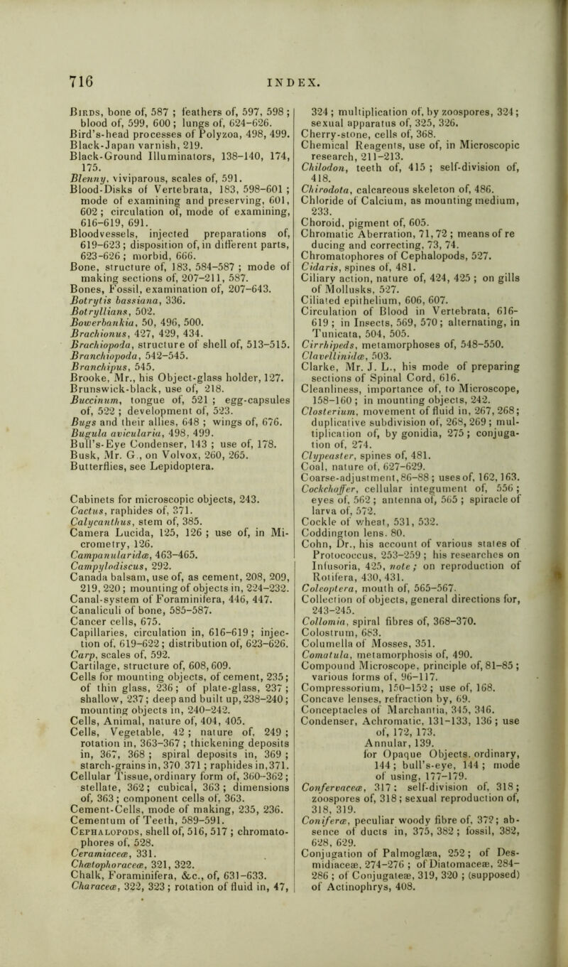 Birds, bone of, 587 ; feathers of, 597, 598 ; blood of, 599, 600 ; lungs of, 624-626. Bird’s-head processes of Polyzoa, 498, 499. Black-Japan varnish, 219. Black-Ground Illuminators, 138-140, 174, 175. Blenny, viviparous, scales of, 591. Blood-Disks of Vertebrata, 183, 598-601 ; mode of examining and preserving, 601, 602 ; circulation of, mode of examining, 616-619, 691. Bloodvessels, injected preparations of, 619-623; disposition of, in different parts, 623-626; morbid, 666. Bone, structure of, 183, 584-587 ; mode of making sections of, 207-211, 587. Bones, Fossil, examination of, 207-643. Botrytis bassiana, 336. Botryllians, 502. Bowerbankia, 50, 496, 500. Brachionus, 427, 429, 434. Brachiopoda, structure of shell of, 513-515. Branchiopoda, 542-545. Branchipus, 545. Brooke, Mr., his Object-glass holder, 127. Brunswick-black, use of, 218. Buccinum, tongue of, 521 ; egg-capsules of, 522 ; development of, 523. Bugs and their allies, 648 ; wings of, 676. Bugula avicularia, 498, 499. Bull’s-Eye Condenser, 143 ; use of, 178. Busk, Mr. G., on Volvox, 260, 265. Butterflies, see Lepidoptera. Cabinets for microscopic objects, 243. Cactus, raphides of, 371. Calycanthus, stem of, 385. Camera Lucida, 125, 126 ; use of, in Mi- crometry, 126. Campanularidce, 463-465. Campylodiscus, 292. Canada balsam, use of, as cement, 208, 209, 219, 220; mounting of objects in, 224-232. Canal-system of Foraminifera, 446, 447. Canaliculi of bone, 585-587. Cancer cells, 675. Capillaries, circulation in, 616-619; injec- tion of, 619-622; distribution of, 623-626. Carp, scales of, 592. Cartilage, structure of, 608,609. Cells for mounting objects, of cement, 235; of thin glass, 236; of plate-glass, 237; shallow, 237; deep and built up, 238-240; mounting objects in, 240-242. Cells, Animal, nature of, 404, 405. Cells, Vegetable, 42 ; nature of, 249 ; rotation in, 363-367 ; thickening deposits in, 367, 368 ; spiral deposits in, 369 ; starch-grains in, 370 371; raphides in, 371. Cellular Tissue, ordinary form of, 360-362; stellate, 362; cubical, 363; dimensions of, 363 ; component cells of, 363. Cement-Cells, mode of making, 235, 236. Cementum of Teeth, 589-591. Cephalopods, shell of, 516, 517 ; chromato- phores of, 528. CeramiacecB, 331. Chcetophoracece, 321, 322. Chalk, Foraminifera, &c., of, 631-633. CharacecB, 322, 323 ; rotation of fluid in, 47, 324; multiplication of, by zoospores, 324; sexual apparatus of, 325, 326. Cherry-stone, cells of, 368. Chemical Reagents, use of, in Microscopic research, 211-213. Cliilodon, teeth of, 415 ; self-division of, 418. Chirodota, calcareous skeleton of, 486. Chloride of Calcium, as mounting medium, 233. Choroid, pigment of, 605. Chromatic Aberration, 71,72; means of re ducing and correcting, 73, 74. Chromatophores of Cephalopods, 527. Cidaris, spines of, 481. Ciliary action, nature of, 424, 425 ; on gills of Mollusks, 527. Ciliated epithelium, 606, 607. Circulation of Blood in Vertebrata, 616- 619; in Insects, 569, 570; alternating, in Tunicata, 504, 505. Cirrhipeds, metamorphoses of, 548-550. Clavellinida, 503. Clarke, Mr. J. L., his mode of preparing sections of Spinal Cord, 616. Cleanliness, importance of, to Microscope, 158-160 ; in mounting objects, 242. Closterium, movement of fluid in, 267, 268; duplicative subdivision of, 268, 269; mul- tiplication of, by gonidia, 275 ; conjuga- tion of, 274. Clypeaster, spines of, 481. Coal, nature of, 627-629. Coarse-adjustment,86-88 ; usesof, 162,163. Cockchafer, cellular integument of, 556 ; eyes of, 562 ; antenna of, 565 ; spiracle of larva of, 572. Cockle of v/heat, 531, 532. Coddington lens. 80. Cohn, Dr., his account of various stales of Protococcus, 253-259 ; his researches on Infusoria, 425, note; on reproduction of Rotifera, 430, 431. Coleoptera, mouth of, 565-567. Collection of objects, general directions for, 243-245. Collomia, spiral fibres of, 368-370. Colostrum, 683. Columella of Mosses, 351. Comatula, metamorphosis of, 490. Compound Microscope, principle of, 81-85; various forms of, 96-117. Compressorium, 150-152; use of, 168. Concave lenses, refraction by, 69. Conceptacles of Marchantia, 345, 346. Condenser, Achromatic, 131-133, 136 ; use of, 172, 173. Annular, 139. for Opaque Objects, ordinary, 144 ; bull’s-eye, 144 ; mode of using, 177-179. Confervaceee, 317: self-division of, 318; zoospores of, 318; sexual reproduction of, 318, 319. Conferee, peculiar woody fibre of, 372; ab- sence of ducts in, 375,382 ; fossil, 382, 628, 629. Conjugation of Palmoglaea, 252; of Des- midiaceae, 274-276 ; of Diatomaceae, 284- 286 ; of Conjugaleae, 319, 320 ; (supposed) of Actinophrys, 408.