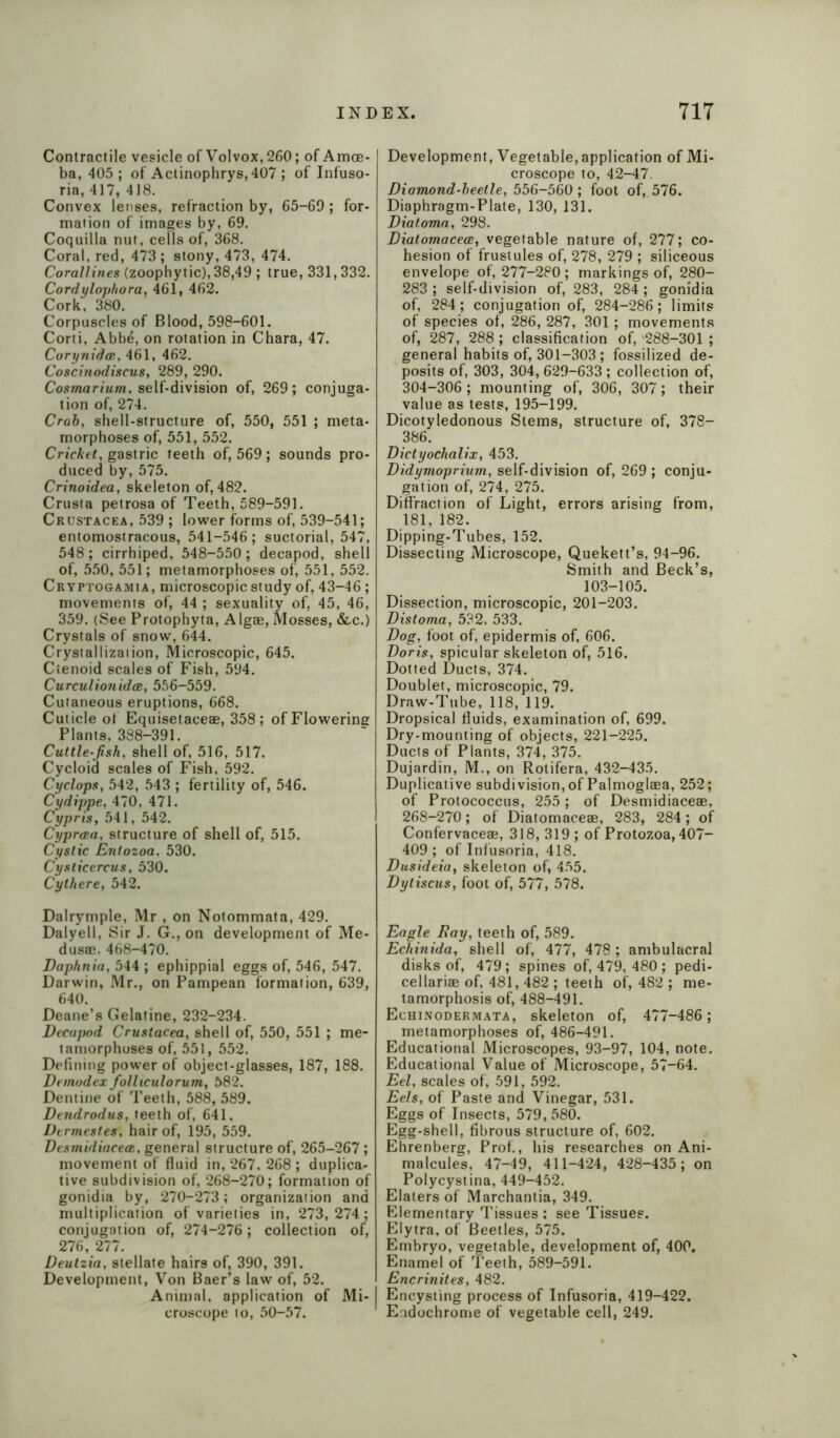 Contractile vesicle of Volvox,260; of Amoe- ba, 405 ; of Actinophrys,407 ; of Infuso- ria, 417, 418. Convex lenses, refraction by, 65-69; for- mation of images by, 69. Coquilla nut, cells of, 368. Coral, red, 473 ; stony, 473, 474. Corallines (zoophytic), 38,49 ; true, 331,332. Cordylophora, 461, 462. Cork, 380. Corpuscles of Blood, 598-601. Corti, Abbe, on rotation in Chara, 47. Corynidce, 461, 462. Coscinodiseus, 289, 290. Cosmarium, self-division of, 269; conjuga- tion of, 274. Crab, shell-structure of, 550, 551 ; meta- morphoses of, 551, 552. Cricket, gastric teeth of, 569; sounds pro- duced by, 575. Crinoidea, skeleton of, 482. Crusta petrosa of Teeth, 589-591. Crustacea, 539 ; lower forms of, 539-541; entomostracous, 541-546 ; suctorial, 547, 548; cirrhiped, 548-550; decapod, shell of, 550, 551; metamorphoses of, 551, 552. Cryptogamia, microscopic study of, 43-46; movements of, 44 ; sexuality of, 45, 46, 359. (See Protophyta, Algae, Mosses, &c.) Crystals of snow, 644. Crystallization, Microscopic, 645. Ctenoid scales of Fish, 594. Curculionidas, 556-559. Cutaneous eruptions, 668. Cuticle of Equisetaceae, 358; of Flowering Plants, 388-391. Cuttle-fish, shell of, 516, 517. Cycloid scales of Fish, 592. Cyclops, 542, 543 ; fertility of, 546. Cydippe, 470, 471. Cypris, 541, 542. Cypreza, structure of shell of, 515. Cystic Entozoa. 530. Cysticercus, 530. Cythere, 542. Dalrymple, Mr , on Notommata, 429. Dalyell, Sir J. G., on development of Me- dusae. 468-470. Daphnia, 544; ephippial eggs of, 546, 547. Darwin, Mr., on Pampean formation, 639, 640. Deane’s Gelatine, 232-234. Decapod Crustacea, shell of, 550, 551 ; me- tamorphoses of, 551, 552. Defining power of object-glasses, 187, 188. Demodex folliculorum, 582. Dentine of Teeth, 588, 589. Dendrodus, teeth of, 641. Dermestes, hair of, 195, 559. Desmidiacece, general structure of, 265-267 ; movement of fluid in, 267, 268 ; duplica- tive subdivision of, 268-270; formation of gonidia by, 270-273; organization and multiplication of varieties in, 273,274; conjugation of, 274-276; collection of, 276, 277. Deutzia, stellate hairs of, 390, 391. Development, Von Baer’s law of, 52. Animal, application of Mi- croscope to, 50-57. Development, Vegetable, application of Mi- croscope to, 42-47. Diamond-beetle, 556-560; foot of, 576. Diaphragm-Plate, 130, 131. Diatoma, 298. Diatomacece, vegetable nature of, 277; co- hesion of frustules of, 278, 279 ; siliceous envelope of, 277-280 ; markings of, 280- 283 ; self-division of, 283, 284; gonidia of, 284; conjugation of, 284-286; limits of species of, 286, 287, 301; movements of, 287, 288 ; classification of, 288-301 ; general habits of, 301-303 ; fossilized de- posits of, 303, 304, 629-633 ; collection of, 304-306 ; mounting of, 306, 307; their value as tests, 195-199. Dicotyledonous Stems, structure of, 378- 386. Dictyochalix, 453. Didymoprium, self-division of, 269 ; conju- gation of, 274, 275. Diffraction of Light, errors arising from, 181, 182. Dipping-Tubes, 152. Dissecting Microscope, Quekett’s, 94-96. Smith and Beck’s, 103-105. Dissection, microscopic, 201-203. Distoma, 532, 533. Dog, foot of, epidermis of, 606. Doris, spicular skeleton of, 516. Dotted Ducts, 374. Doublet, microscopic, 79. Draw-Tube, 118, 119. Dropsical fluids, examination of, 699. Dry-mounting of objects, 221-225. Ducts of Plants, 374, 375. Dujardin, M., on Rotifera, 432-435. Duplicative subdivision, of Palmoglaea, 252; of Protococcus, 255; of Desmidiaceae, 268-270; of Diatomaceae, 283, 284; of Confervaceae, 318,319; of Protozoa, 407- 409 ; of Infusoria, 418. Dusideia, skeleton of, 455. Dytiscus, foot of, 577, 578. Eagle Ray, teeth of, 589. Echinida, shell of, 477, 478 ; ambulacral disks of, 479; spines of, 479, 480 ; pedi- cellariae of, 481,482 ; teeth of, 482 ; me- tamorphosis of, 488-491. Echinodermata, skeleton of, 477-486 ; metamorphoses of, 486-491. Educational Microscopes, 93-97, 104, note. Educational Value of Microscope, 57-64. Eel, scales of, 591, 592. Eels, of Paste and Vinegar, 531. Eggs of Insects, 579, 580. Egg-shell, fibrous structure of, 602. Ehrenberg, Prof., his researches on Ani- malcules, 47-49, 411-424, 428-435; on Polycystina, 449-452. Elaters of Marchantia, 349. Elementary Tissues : see Tissues. Elytra, of Beetles, 575. Embryo, vegetable, development of, 400. Enamel of Teeth, 589-591. Encrinites, 482. Encysting process of Infusoria, 419-422. Eudochrome of vegetable cell, 249.