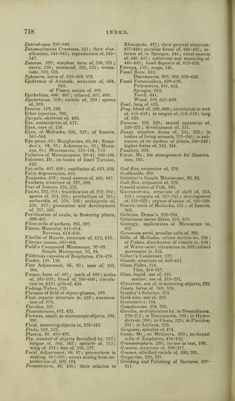 Enterobryus, 338-340. Entomostracous Crustacea, 541 ; their clas- sification, 541-545; reproduction of, 545- 547. Entozoa, 529; simplest form of, 530, 531 ; cystic, 530; nematoid, 531,532; trema- tode, 532, 533. Ephemera, larva of, 555-569, 573. Epidermis of Animals, structure of, 604, 605. of Plants, nature of, 391. Epithelium, 606, 607 ; ciliated, 607, 608. Equisetacea, 358; cuticle of, 358 ; spores of, 359. Erector, 119, 120. Ether injection, 703. Euryale, skeleton of, 482. Eye, examination of, 671. Eyes, care of, 158. Eyes, of Mollusks, 526, 527; of Insects, 561-564. ' Eye-piece, 82; Huyghenian. 83, 84 ; Rams- den’s, 84, 85; Achromatic, 85; Menis- cus, 85 ; Micrometric, 122-124, 713. Fallacies of Microscopists, 39-41, 180-186. Falconer, Dr., on bones of fossil Tortoise. 642. Fat-cells, 607, 608 ; capillaries of, 623, 624. Fatty degeneration, 665. Faujasina, 439 ; canal-system of, 446, 447. Feathers, structure of, 597, 598. Feet of Insects. 576, 578. Ferns, 352, 353 ; fructification of, 353, 354 ; spores of, 354, 355 ; prothallium of, 355 ; antberidia of, 355, 356; archegonia of, 356, 357; generation and development of, 357, 358. Fertilization of ovule, in flowering plants, 399-401. Fibre-cells of anthers, 396, 397. Fibres, Muscular, 611-614. Nervous, 614-616. Fibrillae of Muscle, structure of, 612, 613. Fibrous tissues, 602-604. Field’s Compound Microscope, 97-99. Simple Microscope, 93, 94. Filiferous capsules of Zoophytes, 474-476. Finder, 129, 130. Fine Adjustment, 86, 87; uses of, 163, 164. Fishes, bone of, 587; teeth of. 588 ; scales of, 591-593; blood of, 59S-600; circula- tion in, 619; gills of, 624. Fishing-Tubes, 132. Flatness of field of object-glasses, 189. Flint, organic structure in, 633 ; examina- tion of, 634. Floridece, 331. Fl oscular ians, 432, 433. Flowers, small, as microscopic objects, 394, 395. Fluid, mounting objects in, 234-242. Fluke, 532, 533. Flustra, 49, 492-497. Fly, number of objects furnished by, 553 ; tongue of, 566, 567; spiracle of, 572; wing of. 574 ; foot of, 576, 577. Focal Adjustment, 86,87; precautions in making, 162-165 ; errors arising from im- perfection of, 183, 184. Foramini/era, 48, 436; their relation to Rhizopoda, 437; their general structure, 437-440; peculiar forms of, 440-445 ; re- lation of, to Sponges, 446; canal-system of, 446, 447 ; collection and mounting of, 446-449 ; fossil deposits of, 629-634. Forceps, 153; stage, 146. Fossil Bone, 642. Diatomaceae, 303, 304, 629-633. Fossil Foraminifera, 629-639. Polycystina, 451,452. Sponges, 632. Teeth, 641. Wood. 388, 627-629. Fowl, lung of, 625. Frog, blood of, 599, 600 ; circulation in web of. 616-618 ; in tongue of, 618, 619 ; lung of, 624. Fucacece, 328, 329; sexual apparatus of, 328-331 ; development of, 331. Fungi, simplest forms of, 334, 335 ; in bodies of living animals, 335-340; in sub- stance, or on surface of plants, 340-343 ; higher forms of, 343, 344. Fusulina, 634. Furze, Mr., his arrangement for illumina tion, 143. Gad-flies, ovipositor of, 579. Gaillonella, 299. Gairdner’s Simple Microscope, 92, 93. Gall-flies, ovipositor of, 579. Ganoid scales of Fish, 593. Gasteropoda, structure of shell of, 515, 516 ; tongues of, 517-521 ; development of, 521-525 ; organs of sense of, 526-528. Gastric teeth of Mollusks, 521 ; of Insects, 569. Gelatine, Deane’s. 232-234. Gelatinous nerve-fibres, 614, 615. Geology, applications of Microscope to, 627. Geranium-petal, peculiar cells of, 395. Gills, of Mollusks, ciliary motion on, 526 ; of Fishes, distribution of vessels in, 624 ; of Water-newt, circulation in, 629; ciliary movement in, 624. Gillett’s Condenser, 132. Glands, structure of, 609-611. Glass Slides, 214. Thin, 214-217. Glue, liquid, use of, 218. marine, use of, 219-221. Glycerine, use of, in mounting objects, 232. Gnats, larvae of, 569, 570. Goadby’s Solution, 233. Gold-size, use of, 218. Goniometer, 124. Gomphonema, 294, 295. Gontdia, multiplication by, in Desmidiacece, 270-272 ; in Diatomaceae, 284 ; in Hydro- dictyon, 300 ; in Chara, 325; in Florideae, 331 ; in Lichens, 333. Gorgonia, spicules of, 474. Gosse, Mr., on Melicerta, 433; on thread- cells of Zoophytes, 474-476. Grammatophora, 298; its use as test, 199. Grantia, structure of, 309-317. Grasses, silicified cuticle of, 390, 391. Gregarina, 530, 531. Grinding and Polishing of Sections, 207- 211.