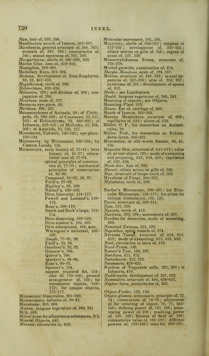 Man, hair of, 595, 596. Mandibulate mouth of Insects, 565-567. Marchantia, general structure of, 344, 345 ; stomata of, 345, 346; conceptacles of, 346 ; sexual apparatus of, 347, 348. Margaritacea, shells of, 506-508, 509. Marine Glue, uses of, 219-&21. Mastogloia, 299-301. Medullary Rays, 381-384. Medusa,, development of, from Zoophytes, 52, 53, 467-470. Megatherium, teeth of, 590. Mdicertians, 432-434. Meloseira, 299 ; self-division of, 284; con- jugation of, 286. Menelaus, scale of, 557. Meniscus eye-piece, 85. Meridion, 296, 297. Metamorphoses of Animals, 50 ; of Cirrhi- peds, 50, 548-550; of Crustacea, 52,551, 552; of Echinoderms, 52, 486-491 ; of Infusoria, 419-422 ; of Mollusks, 51, 504, 505 ; of Annelids, 52, 536, 537. Micrometer, Cobweb, 120-122; eye-piece, 122-124. Micrometry, by Micrometer, 120-124; by Camera Lucida, 126. Microscope, early history of. 35-41; later history of, 41-57; educa- tional uses of, 57-64. optical principles of construc- tion of, 77-85 ; mechanical principles of construction of, 86-90. Compound, 81-85, 96, 97. Field’s, 97-99. Highley’s, 99, 100. Nachet’s, 100-102. Ditto, binocular, 114-117. Powell and Lealand’s, 110— 112. Ross’s, 108-110. Smith and Beck’s large, 112— 114. Ditto dissecting, 103-105. Ditto student’s, 102, 103. Ditto educational, 104, note. Warington’s universal, 105- 108. Simple, 77-81, 90. Field’s, 93, 94. Gairdner’s, 92, 93. Grunow’s, 706. Queen’s, 706. Quekett’s, 94-96. Ross’s, 90-92. Spencer’s, 704. support required for, 154; care of, 158-160; general arrangement of, 160; for transparent objects, 168— 172; for opaque objects, 175-177. Microscopic Dissections, 201-203. Microscopists, fallacies of, 39-41. Microtome, 203, 204. Mildew, fungous vegetation of, 340, 341 Milk, 683. Millon’s test for albuminous substances, 213. Mineral Objects, 645. Minnow, circulation in, 619. Molecular movement, 185, 186. Mollusca, shells of, 506-517 ; tongues of 517-521 ; development of, 521-525 ; ciliary motion on gills of, 526 ; organs of sense of, 527, 528. Monocotyledonous Stems, structure of, 376-378. Morbid growths, examination of, 674. Morpho Menelaus, scale of, 194, 557. Mosses, structure of, 348, 349; sexual ap- paratus of, 347-350; urns of, 350, 351 ; peristome of, 351 : development of spores of, 352. Moths ; see Lepidoptera. Mould, fungous vegetation of, 340, 341. Mounting of objects ; see Objects. Mounting-Plate, 219. Mouse, Ear of, cartilage of, 608. Mouth of Insects, 565-568. Mucous Membranes, structure of, 604; capillaries of, 623 ; ulcers of, 670. Miiller, O. F., his researches on Animal- cules, 38. Miiller, Prof., his researches on Echino- derm-larvae, 486-491. Muscardine, or silk-worm disease, 44, 45, 336. Muscular fibre, structure of, 611-613 ; value of, as test-object, 195; mode of examining and preparing, 613, 614, 655; capillaries of, 623, 624. Musk-deer, hair of, 595. Mussel, ciliary action on gills of, 526. Mya, structure of hinge-tooth of, 509. Mycelium of Fungi, 340-343. Myliobates, teeth of, 589. Nachet’s Microscope, 100-102 ; his Bino- cular Microscope, 114-117 ; his prism for oblique illumination, 136, 137. Nacre, structure of, 509-511. Nais, 537, 538. Nassula, teeth of, 415. Navicula, 293, 294 ; movements of, 287. Needles for dissection, mode of mounting, 203. Nematoid Entozoa, 531, 532. Nepenthes, spir^j vessels of, 374. Nervous Tissue, structure of, 614, 615, 653; mode of examining, 615, 616, 653. Newt, circulation in larva of, 619. Nicol-Prism, 140. Nobert’s Test, 196, 197. Noctiluca, 471, 472. Nostochacea, 312, 313. Notommata, 429-435. ' Nucleus of Vegetable cells, 251,365; ol Infusoria, 418. Nudibranchs, development of, 521,522. Nummulite, structure of, 446, 634-637. Nuphar lutea, parenchyma of, 362. Object-Finder, 129, 130. Object-glasses, achromatic, principle of, 73, 74; construction of, 74-76; adjustment of, for covering of object, 76, 77, 165- 168; defining power of, 187, 188; pene- trating power of, 188 ; resolving power of, 188, 189; flatness of field of, 189; comparative value of, 188-192 ; different powers of, 193-198; tests for, 193-199;