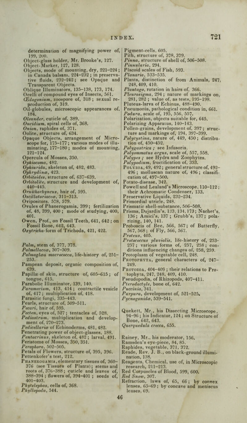 determination of magnifying power of, 199, ‘2U0. Object-glass holder, Mr. Brooke’s, 127. Object-Marker, 127, 128. Objects, mode of mounting, dry, 221-224 ; in Canada balsam, 224-232; in preserva- tive fluids, 232-242; see Opaque and Transparent Objects. Oblique Illuminators, 135-138, 173, 174. Ocelli of compound eyes of Insects, 561. CEdogonium, zoospore of, 318; sexual re- production of, 319. Oil-globules, microscopic appearances of, 184. Oleander, cuticle of, 389. Oncidium, spiral cells of, 368. Onion, raphides of, 371. Oolite, structure of, 634. Opaque Objects, arrangement of Micro- scope for, 175-177; various modes of illu- minating, 177-180; modes of mounting, 121-124. Opercula of Mosses, 350. Ophiocoma, 482. Ophiurida, skeleton of, 482. 483. Ophrydinoe, 423. Orbitoides, structure of, 637-639. Orbitolite, structure and development of, 440-445. Ornithorhyncus, hair of, 595. Oscillatoriacece, 311-313. Ovipositors, 578, 579. Ovules of Phanerogamia, 399; fertilization of, 48, 399, 400 ; mode of studying, 400, 401. Owen, Prof., on Fossil Teeth, 641, 642 ; on Fossil Bone, 642, 643. Oxytricha-form of Trichoda, 421, 422. Palm, stem of, 377, 378. Palmellacece, 307-309. Palmoglcea macrococca, life-history of, 251- 253. Pampean deposit, organic composition of, 639. Papillae of skin, structure of, 605-615 ; of tongue, 615. Parabolic Illuminator, 139, 140. Paramecium, 413, 414 ; contractile vesicle of, 417 ; multiplication of, 418. Parasitic fungi, 335-443. Pearls, structure of, 509-511. Pecari, hair of, 595. Pecten, eyes of, 527; tentacles of, 528. Pediastrum, multiplication and develop- ment of, 270-273. Pedicellarioe of Echinoderms, 481, 482. Penetrating power of object-glasses, 188. Pentacrinus, skeleton of, 482 ; larval, 491. Peristome of Mosses, 350, 351. Perophora, 502-505. Petals of Flowers, structure of, 395, 396. Pettenkofer’s test, 212. Phanerogamia, elementary tissues of, 360- 376 (see Tissues of Plants); stems and roots of, 376-388; cuticle and leaves of, 388-394 ; flowers of, 394-401 ; seeds of, 401-403. Phytelephas, cells of, 368. Phyllopoda, 544. Pigment-cells, 605. Pith, structure of, 378, 379. Pinna, structure of shell of, 506-508. Pinnularia, 294. Placoid scales of Fish, 593. Planaria, 533-535. Plants, distinction of from Animals, 247, 248,409, 410. Plantago, rotation in hairs of, 366. Pleurosigma, 294 ; nature of markings on, 281,282 ; value of, as tests, 195-198. Pluteus-larva of Echinus, 488-490. Pneumonia, pathological condition in, 661. Podura, scale of, 195, 556, 557. Polarization, objects suitable for, 645. Polarizing Apparatus, 140-143. Pollen-grains, development of, 397; struc- ture and markings of, 194, 397-399. Polycystina, nature of, 449, 450; distribu- tion of, 450-452. Polygastrica ; see Infusoria. Polyommatus argus, scale of, 557, 558. Polypes ; see Hydra and Zoophytes. Polypodium, fructification of, 353. Polyzoa, 49, 492; general structure of, 492- 496 ; molluscan nature of, 496 ; classifi- cation of, 497-500. Potato-disease, 342. Powell and Lealand’s Microscope, 110-112 : their Achromatic Condenser, 133. Preservative Liquids, 232-234. Primordial utricle, 248. Prismatic shell-substance, 506-508. Prisms, Dujardin’s, 133,134,173; Nachet’s, 136; Amici’s, 137 ; Grubb’s, 137; pola- rizing, 140, 141. Proboscis of Bee, 566, 567; of Butterfly, 567, 568; of Fly, 566, 567. Proteus, 405. Protococcus pluvialis, life-history of, 253- 257; various forms of, 257, 258; con- ditions influencirig changes of, 258, 259. Protoplasm of vegetable cell, 248. Protophyta, general characters of, 247- 249. Protozoa, 404-409 ; their relations to Pro- tophyta, 247, 248, 409, 410. Pseudopodia, of Rhizopods, 407-411. Pterodactyle, bone of, 642. Puccinia, 341. Purpura, development of, 521-525. Pycnogonidce, 539-541. Quekett, Mr., his Dissecting Microscope, 94-96 ; his Indicator, 124 ; on Structure of Bone, 642, 643. Querquedula crecca, 655. Rainey, Mr., his moderator, 156. Ramsden’s eye-piece, 84, 85. Raphides, vegetable, 371, 372. Reade, Rev. J. B., on black-ground illumi- nation, 138. Reag*ents, Chemical, use of, in Microscopic research, 211-213. Red Corpuscles of Blood, 599, 600. Red Snow, 307. Refraction, laws of, 65, 66; by convex lenses, 65-69 ; by concave and meniscus lenses, 69. 46