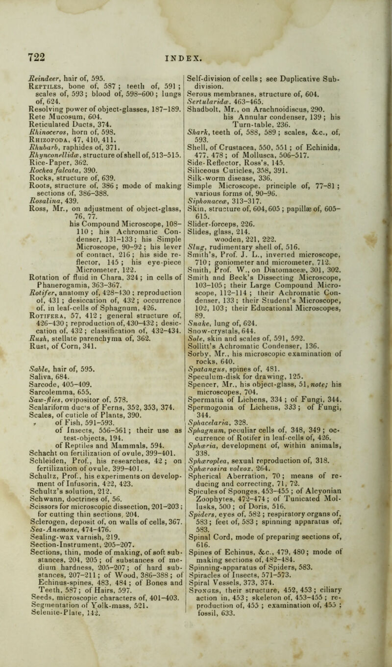Reindeer, hair of, 595. Reptiles, bone of, 587 ; teeth of, 591 ; scales of, 593 ; blood of, 598-600 ; lungs of, 624. Resolving power of object-glasses, 187-189. Rete Mucosum, 604. Reticulated Ducts, 374. Rhinoceros, horn of, 598. Rhizopoda, 47, 410, 411. Rhubarb, raphides of, 371. Rhynconellidce, structure of shell of, 513-515. Rice-Paper, 362. Rochea falcata, 390. Rocks, structure of, 639. Roots, structure of, 386 ; mode of making sections of, 386-388. Rosalina, 439. Ross, Mr., on adjustment of object-glass, 76, 77. his Compound Microscope, 108- 110; his Achromatic Con- denser, 131-133; his Simple Microscope, 90-92; his lever of contact, 216; his side re- flector, 145 ; his eye-piece Micrometer, 122. Rotation of fluid in Chara, 324; in cells of Phanerogamia, 363-367. Rotifer, anatomy of, 428-430 : reproduction of, 431 ; desiccation of, 432; occurrence of, in leaf-cells of Sphagnum, 426. Rotifera, 57, 412 ; general structure of, 426-430; reproduction of, 430-432 ; desic- cation of, 432; classification of, 432-434. Rush, stellate parenchyma of, 362. Rust, of Corn, 341. Sable, hair of, 595. Saliva, 684. Sarcode, 405-409. Sarcolemma, 655. Saw-flies, ovipositor of, 578. Scalariform due's of Ferns, 352, 353, 374. Scales, of cuticle of Plants, 390. t of Fish, 591-593. of Insects, 556-561 ; their use as test-objects, 194. of Reptiles and Mammals, 594. Schacht on fertilization of ovule, 399-401. Schleiden, Prof., his researches, 42; on fertilization of ovule, 399-401. Schultz, Prof., his experiments on develop- ment of Infusoria, 422, 423. Schultz’s solution, 212. Schwann, doctrines of, 56. Scissors for microscopic dissection, 201-203; for cutting thin sections,. 204. Sclerogen, deposit of, on walls of cells, 367. Sea-Anemone, 474-476. Sealing-wax varnish, 219. Section-Instrument, 205-207. Sections, thin, mode of making, of soft sub- stances, 204, 205 ; of substances of me- dium hardness, 205-207; of hard sub- stances, 207-211; of Wood, 386-388; of Echinus-spines, 483, 484 ; of Bones and Teeth, 587; of Hairs, 597. Seeds, microscopic characters of, 401-403. Segmentation of Yolk-mass, 521. Selenite-Plate, 142. j Self-division of cells ; see Duplicative Sub- division. Serous membranes, structure of, 604. Sertularidce. 463-465. Shadbolt, Mr., on Arachnoidiscus, 290. his Annular condenser, 139 ; his Turn-table, 236. Shark, teeth of, 588, 589 ; scales, &c., of, 593. Shell, of Crustacea, 550, 551 ; of Echinida, 477, 478; of Mollusca, 506-517. Side-Reflector, Ross’s, 145. Siliceous Cuticles, 358, 391. Silk-worm disease, 336. Simple Microscope, principle of, 77-81 ; various forms of, 90-96. Siphonacece, 313-317. Skin, structure of, 604,605 ; papillae of, 605- 615. Slider-forceps, 226. Slides, glass, 214. wooden, 221, 222. Slug, rudimentary shell of, 516. Smith’s, Prof. J. L., inverted microscope, 710; goniometer and micrometer, 712. Smith, Prof. W., on Diatomacea?, 301, 302. Smith and Beck’s Dissecting Microscope, 103-105; their Large Compound Micro- scope, 112-114 ; their Achromatic Con- denser, 133; their Student’s Microscope, 102, 103; their Educational Microscopes, 89. Snake, lung of, 624. Snow-crystals, 644. Sole, skin and scales of, 591, 592. Sollitt’s Achromatic Condenser, 136. Sorby, Mr., his microscopic examination of rocks, 640. Spatangus, spines of, 481. Speculum-disk for drawing, 125. Spencer, Mr., his object-glass, 51,note; his microscopes, 704. Spermatia of Lichens, 334 ; of Fungi, 344. Spermogonia of Lichens, 333 ; of Fungi, 344. Sphacelaria, 328. Sphagnum, peculiar cells of, 348, 349 ; oc- currence of Rotifer in leaf-cells of, 426. Sphceria, development of, within animals, 338. Sphceroplea, sexual reproduction of, 318. Sphcerosira volvox. 264. Spherical Aberration, 70; means of re- ducing and correcting, 71, 72. Spicules of Sponges. 453-455 ; of Alcyonian Zoophytes, 472-474; of Tunicated Mol- lusks, 500 ; of Doris, 516. Spiders, eyes of, 582 ; respiratory organs of, 583; feet of, 583 ; spinning apparatus of, 583. Spinal Cord, mode of preparing sections of, 616. Spines of Echinus, &c., 479, 480; mode ol making sections of, 482-484. Spinning-apparatus of Spiders, 583. Spiracles of Insects, 571-573. Spiral Vessels, 373, 374. Sponges, their structure, 452,453 ; ciliary action in, 453; skeleton of, 453-455 ; re- production of, 455 ; examination of, 455 ; fossil, 633.