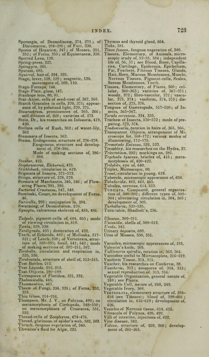 Sporangia, of Desmidiaceae, 274, 275 ; of Diatomaceac, 284-286; of Fuci, 330. Spores of Hepaiicae, 347; of Mosses, 351, 352 ; of Ferns. 355 ; of Equisetaceae, 358. Spotted Lens, 138. Spring-press, 227. Spirogyra, 241. Sputum, 685. Squirrel, hair of, 594, 595. Stage, lever, 128, 129; magnetic, 130. movements of, 109, 110. Stage-Forceps, 146. Stage-Plate, glass, 147. Stanhope lens, 80, 8J. Star-Anise, cells of seed-coat of, 367, 368. Starch Granules in cells, 370, 371; appear- ance of, by polarized light, 370, 371. Staurastrum, prominences of, 265, 266 ; self-division of, 269 ; varieties of, 273. Stein, Dr., his researches on Infusoria, 419, 420. Stellate cells of Rush, 362; of water-lily, 362 Stemmata of Insects, 563. Stems, Endogenous, structure of, 376-378. Exogenous, structure and develop- ment of, 378-386. Mode of making sections of, 386- 388. Stentor, 423. Stephaiioceros, Eichornii, 433. Stickleback, circulation in, 619. Stigmata of Insects, 571-573. Stings, structure of, 578, 579. Stomata of Marchantia, 345, 346; of Flow- ering Plants, 391, 392. Suctorial Crustacea, 547, 548. Suminski, Count, on development of Ferns, 46. Surirella, 293 ; conjugation in, 284. Swarming, of Desmidiaceae, 270. Synapta, calcareous skeleton of, 485, 486. Tadpole, pigment-cells of, 604, 605 ; mode of viewing circulation in, 619. Tania, 529, 530 Tardigrada, 435; desiccation of, 432. Teeth, of Echinida, 482 ; of Mellusks, 517— 521; of Leech. 538; of Vertebrata, struc- ture of, 588-591; fossil, 641, 642; mode of making sections of, 207-211, 587. Terebe.lla, circulation and respiration in, 535, 536. Terebratula, structure of shell of, 513-515. Test-Bottles, 212. Test-Liquids, 212, 213. Test-Objects, 192-199. Tetraspores of Florideae, 331, 332. Thalassicolla, 445. Thaumantias, 467. Thecae of Fungi, 334, 335 ; of Ferns, 352, 353. Thin Glass, 214-216. Thompson, Mr. J. V., on Polyzoa, 492; on ! metamorphosis of Cirrhipeds, 548-550; on metamorphoses of Crustacea, 551, 552. Thread-cells of Zoophytes, 474-476. Thread, glutinous, of spider’s web, 582, 583. Thrush, fungous vegetation of, 340. Thwaites’s fluid for Algae, 232. Thymus and thyroid gland, 664. Ticks, 581. Tinea favosa , fungous vegetation of, 340. Tissues, Elementary, of Animals, micro- scopic study of, 53-55, 584; independent life of, 56, 57; see Blood, Bone, Capilla- ries, Cartilage, Epidermis, Epithelium, Fat, Feathers, Fibrous Tissues, Glands, Hair, Horn, Mucous Membranes, Muscle, Nervous Tissues, Pigment-cells, Scales, Serous Membranes, Teeth. Tissues, Elementary, of Plants, 360 ; cel- lular, 360-363 ; varieties of, 367-371 ; woody, 372; fibro-vascular, 372 ; vascu- lar, 373, 374 ; vasiform, 374, 375 ; dis- section of, 375, 376. Tongues of Gasteropods, 517-520; of In- sects, 565-567. Torula cerevisice, 334, 335. Tracheae of Insects, 570-572 ; mode of pre- paring, 573, 574. Tradescantia, rotation in hairs of, 365, 366. Transparent Objects, arrangement of Mi- croscope for, 168-172; various modes of illuminating, 172-175. Trematode Entozoa, 532, 533. Trembley, his researches on the Hydra, 37. Triceralium, 292; markings on, 281. Trychoda lynceus, bristles of, 415 ; meta- morphoses of, 420-422. Trilobite, eye of, 640. Triplet, Microscopic, 80. 1 rout, circulation in young, 619. Tubercle, microscopic appearance of, 658. Tubularidoe, 462, 463, 465. Tubules, nervous, 614, 615. Tunicata, Compound, general organiza- tion of, 500-502; different types of, 502- 504 ; alternating circulation in, 504, 505 ; development of, 505. Turbellaria, 533-535. Turn-table, Shadbolt’s, 236. Ulvacea, 309-311. Unionidas, shells of, 508-512. Uredo, 342. Urinary deposits, 688. Urns of Mosses, 350, 351. Vacuoles, microscopic appearances of, 185. Valentin’s knife, 205. Vallisneria spiralis, rotation in, 363, 364. Varnishes useful to Microscopists, 216-219. Vasiform Tissue, 374, 375. Vaucher, his researches on Confervse, 38. Vaucheria, 313; zoospores of, 314, 315; sexual reproduction of, 315, 316. Vegetable Organization, general nature of, 248; see Plants. Vegetable Cell, nature of, 248, 249. Vegetable Ivory, 368. | Vertebrata, elementary structure of, 585- 616 (see Tissues); blood of, 598-601 ; circulation in, 616-619; development of, 626. ; Vesicles of Nervous tissue, 614, 615. , Vibracula of Polyzoa, 498, 499. Villi of intestine, injections of, 622. I Vine disease, 342. . Volvox, structure of, 259, 260; develop- ment of, 261-265.