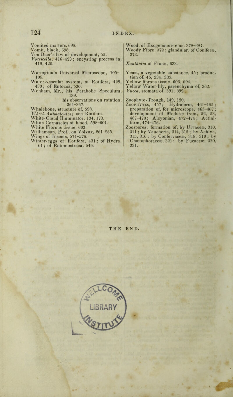 Vomited matters,698. Vomit, black, 698. Von Baer’s law of development, 52. Vorticella, 416-423; encysting process in, 419, 420. Warington’s Universal Microscope, 105- 108. Water-vascular system, of Rotifera, 429, 430 ; of Entozoa, 530. Wenham, Mr., his Parabolic Speculum, 139. his observations on rotation, 364-367. Whalebone, structure of, 598. Wheel-Animalcules; see Rotifera. White-Cloud Illuminator, 134, 173. White Corpuscles of blood, 598-601. White Fibrous tissue, 603. Williamson, Prof., on Volvox, 261-265. Wings of Insects, 574-576. Winter-eggs of Rotifera, 431 ; of Hydra, 61 ; of Entomostraca, 546. Wood, of Exogenous stems, 378-381. Woody Fibre, 372 ; glandular, of Conifer*, 373. Xanthidia of Flints, 633. Yeast, a vegetable substance, 45; produc- tion of, 45, 334, 335. Yellow fibrous tissue, 603, 604. Yellow Water-lily, parenchyma of, 362. Yucca, stomata of, 391, 392.. Zoophyte-Trough, 149, 150. Zoophytes, 457; Hydraform, 461-465; preparation of, for microscope, 465-467; development of Medusae from, 52, 53, 467-470; Alcyonian, 472-474; Actini- form, 474-476. Zoospores, formation of, by Ulvaceae, 310, 311; by Vaucheria, 314, 315 ; by Achlya, 315,316; by Confervaceae, 318, 319; by Chaetophoraceae, 321 ; by Fucaceae, 330, 331. THE END.
