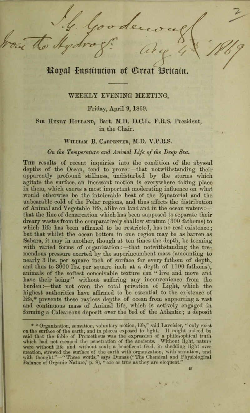 WEEKLY EVENING MEETING, Friday, April 9, 1869. Sir Henry Holland, Bart. M.D. D.C.L. F.R.S. President, in the Chair. Willia3i B. Carpenter, M.D. V.P.R.S. On the Temperature and Animal Life of the Deep Sea. The results of recent inquiries into the condition of the abyssal depths of the Ocean, tend to prove:—that notwithstanding their apparently profound stillness, undisturbed by the storms which agitate the surface, an incessant motion is everywhere taking place in them, which exerts a most important moderating influence on what would otherwise be the intolerable heat of the Equatorial and the unbearable cold of the Polar regions, and thus affects the distribution of Animal and Vegetable life, alike on land and in the ocean waters :— that the line of demarcation which has been supposed to separate their dreary wastes from the comparatively shallow stratum (300 fathoms) to which life has been affirmed to be restricted, has no real existence; but that whilst the ocean bottom in one region may be as barren as Sahara, it may in another, though at ten times the depth, be teeming with varied forms of organization: —that notwithstanding the tre- mendous pressure exerted by the superincumbent mass (amounting to nearly 3 lbs. per square inch of surface for every fathom of depth, and thus to 3000 lbs. per square inch at a depth of 1100 fathoms), animals of the softest conceivable texture can “ live and move and have their being ” without suffering any inconvenience from the burden:—that not even the total privation of Light, which the highest authorities have affirmed to be essential to the existence of life,* prevents these rayless depths of ocean from supporting a vast and continuous mass of Animal life, which is actively engaged in forming a Calcareous deposit over the bed of the Atlantic; a deposit * “Organization, sensation, voluntary motion, life,” said Lavoisier, “ only exist on the surface of the earth, and in places exposed to light. It might indeed be said that the fable of Prometheus was the expression of a philosophical truth which had not escaped the penetration of the ancients. Without light, nature were without life and without soul; a beneficent God, in shedding light over creation, strewed the surface of the earth with organization, with sensation, and with thought.”—“ These words,” says Dumas (‘ The Chemical and Physiological Balance of Organic Nature,’ p. 8), “ are as tine as they are eloquent.” B K. y