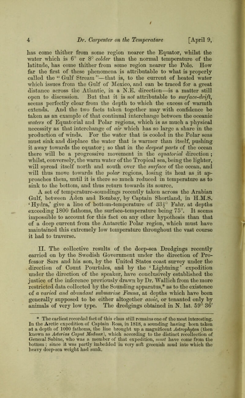 has come thither from some region nearer the Equator, whilst the water which is 6° or 8° colder than the normal temperature of the latitude, has come thither from some region nearer the Pole. How far the first of these phenomena is attributable to what is properly- called the “ Gulf Stream ”—that is, to the current of heated water which issues from the Gulf of Mexico, and can be traced for a great distance across the Atlantic, in a N.E. direction—is a matter still open to discussion. But that it is not attributable to surface-drift, seems perfectly clear from the depth to which the excess of warmth extends. And the two facts taken together may with confidence be taken as an example of that continual interchange between the oceanic waters of Equatorial and Polar regions, which is as much a physical necessity as that interchange of air which has so large a share in the production of winds. For the water that is cooled in the Polar seas must sink and displace the water that is warmer than itself, pushing it away towards the equator; so that in the deepest parts of the ocean there will be a progressive movement in the equatorial direction ; whilst, conversely, the warm water of the Tropical sea, being the lighter, will spread itself north and south over the surface of the ocean, and wall thus move towards the polar regions, losing its heat as. it ap- proaches them, until it is there so much reduced in temperature as to sink to the bottom, and thus return towards its source. A set of temperature-soundings recently taken across the Arabian Gulf, between Aden and Bombay, by Captain Shortland, in H.M.S. ‘Hydra,’ give a line of bottom-temperature of 885° Fahr. at depths exceeding 1800 fathoms, the surface-temperature being 75°. It seems impossible to account for this fact on any other hypothesis than that of a deep current from the Antarctic Polar region, which must have maintained this extremely low temperature throughout the vast course it had to traverse, II. The collective results of the deep-sea Dredgings recently carried on by the Swedish Government under the direction of Pro- fessor Sars and his son, by the United States coast survey under the . direction of Count Pourtales, and by the £ Lightning ’ expedition under the direction of the speaker, have conclusively established the justice of the inference previously drawn by Dr. Wallich from the more restricted data collected by the Sounding apparatus,* as to the existence of a varied and abundant submarine Fauna, at depths which have been generally supposed to be either altogether azoic, or tenanted only by animals of very low type. The dredgings obtained in N. lat. 59° 36' * The earliest recorded fact of this class still remains one of the most interesting. In the Arctic expedition of Captain Koss, in 1818, a sounding having been taken at a depth of 1000 fathoms, the line brought up a magnificeut Astrophyton (then known as Astericis Caput Medusx), which according to the distinct recollection of General Sabine, who was a member of that expedition, must have come from the bottom; since it was partly imbedded iu very soft greenish mud into which the heavy deep-sea weight had sunk.