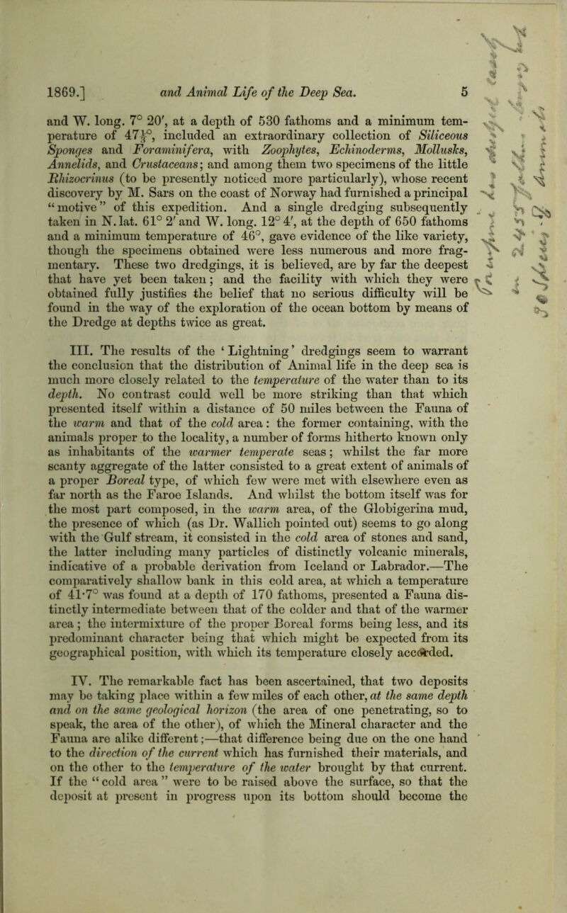 and W. long. 7° 20', at a depth of 530 fathoms and a minimum tem- perature of 47J°, included an extraordinary collection of Siliceous Sponges and Foraminifera, with Zoophytes, Echinoderms, Mollusks, Annelids, and Crustaceans; and among them two specimens of the little Bhizocrinus (to be presently noticed more particularly), whose recent discovery by M. Sars on the coast of Norway had furnished a principal “ motive ” of this expedition. And a single dredging subsequently taken in N. lat. 61° 2' and W. long. 12° 4', at the depth of 650 fathoms and a minimum temperature of 46°, gave evidence of the like variety, though the specimens obtained were less numerous and more frag- mentary. These two dredgings, it is believed, are by far the deepest that have yet been taken; and the facility with which they were obtained fully justifies the belief that no serious difficulty will be found in the way of the exploration of the ocean bottom by means of the Dredge at depths twice as great. a s> * 4 N * i I t v| * l % III. The results of the * Lightning ’ dredgings seem to warrant the conclusion that the distribution of Animal life in the deep sea is much more closely related to the temperature of the water than to its depth. No contrast could well be more striking than that which presented itself within a distance of 50 miles between the Fauna of the warm and that of the cold area: the former containing, with the animals proper to the locality, a number of forms hitherto known only as inhabitants of the warmer temperate seas; whilst the far more scanty aggregate of the latter consisted to a great extent of animals of a proper Boreal type, of which few were met with elsewhere even as far north as the Faroe Islands. And whilst the bottom itself was for the most part composed, in the warm area, of the Globigerina mud, the presence of which (as Dr. Wallich pointed out) seems to go along with the Gulf stream, it consisted in the cold area of stones and sand, the latter including many particles of distinctly volcanic minerals, indicative of a probable derivation from Iceland or Labrador.—The comparatively shallow bank in this cold area, at which a temperature of 4L70 was found at a depth of 170 fathoms, presented a Fauna dis- tinctly intermediate between that of the colder and that of the warmer area; the intermixture of the proper Boreal forms being less, and its predominant character being that which might be expected from its geographical position, with which its temperature closely acceded. IY. The remarkable fact has been ascertained, that two deposits may be taking place within a few miles of each other, at the same depth and on the same geological horizon (the area of one penetrating, so to speak, the area of the other), of which the Mineral character and the Fauna are alike different;—that difference being due on the one hand to the direction of the current which has furnished their materials, and on the other to the temperature of the water brought by that current. If the “ cold area ” were to be raised above the surface, so that the deposit at present in progress upon its bottom should become the