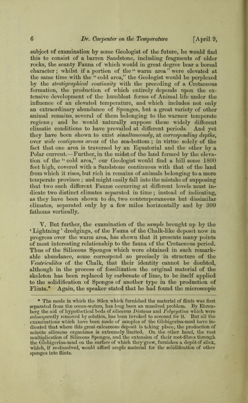 subject of examination by some Geologist of the future, he would find this to consist of a barren Sandstone, including fragments of older rocks, the scanty Fauna of which would in great degree bear a boreal character; whilst if a portion of the “ warm area ” were elevated at the same time with the “ cold area,” the Geologist would be perplexed by the stratigraphical continuity with the preceding of a Cretaceous formation, the production of which entirely depends upon the ex- tensive development of the humblest forms of Animal life under the influence of an elevated temperature, and which includes not only an extraordinary abundance of Sponges, but a great variety of other animal remains, several of them belonging to the warmer temperate regions; and he would naturally suppose these widely different climatic conditions to have prevailed at different periods. And yet they have been shown to exist simultaneously, at corresponding depths, over wide contiguous areas of the sea-bottom ; in virtue solely of the fact that one area is traversed by an Equatorial and the other by a Polar current.—Further, in the midst of the land formed by the eleva- tion of the “ cold area,” our Geologist would find a hill some 1800 feet high, covered with a Sandstone continuous with that of the land from which it rises, but rich in remains of animals belonging to a more temperate province ; and might easily fall into the mistake of supposing that two such different Faunae occurring at different levels must in- dicate two distinct climates separated in time; instead of indicating, as they have been shown to do, two contemporaneous but dissimilar climates, separated only by a few miles horizontally and by 300 fathoms vertically. Y. But further, the examination of the sample brought up by the ‘ Lightning ’ dredgings, of the Fauna of the Chalk-like deposit now in progress over the warm area, has shown that it presents many points of most interesting relationship to the fauna of the Cretaceous period. Thus of the Siliceous Sponges which were obtained in such remark- able abundance, some correspond so precisely in structure of the Ventriculites of the Chalk, that their identity cannot be doubted, although in the process of fossilization the original material of the skeleton has been replaced by carbonate of lime, to be itself applied to the solidification of Sponges of another type in the production of Flints.* Again, the speaker stated that he had found the microscopic * The mode in which the Silex which furnished the material of flints was first separated from the ocean-waters, has long been an unsolved problem. By Ehren- berg the aid of hypothetical beds of siliceous Diatoms and Pohjcystina which were subsequently removed by solution, has been invoked to account for it. But all the examinations which have been made of samples of the Globigerina-mud have in- dicated that where this great calcareous deposit is taking place, the production of minute siliceous organisms is extremely limited. On the other hand, the vast multiplication of Siliceous Sponges, and the extension of their root-fibres through the Globigerina-mud on the surface of which theygrow, furnishes a depot of silex, which, if re-dissolved, would afford ample material for the solidification of other sponges into flints.