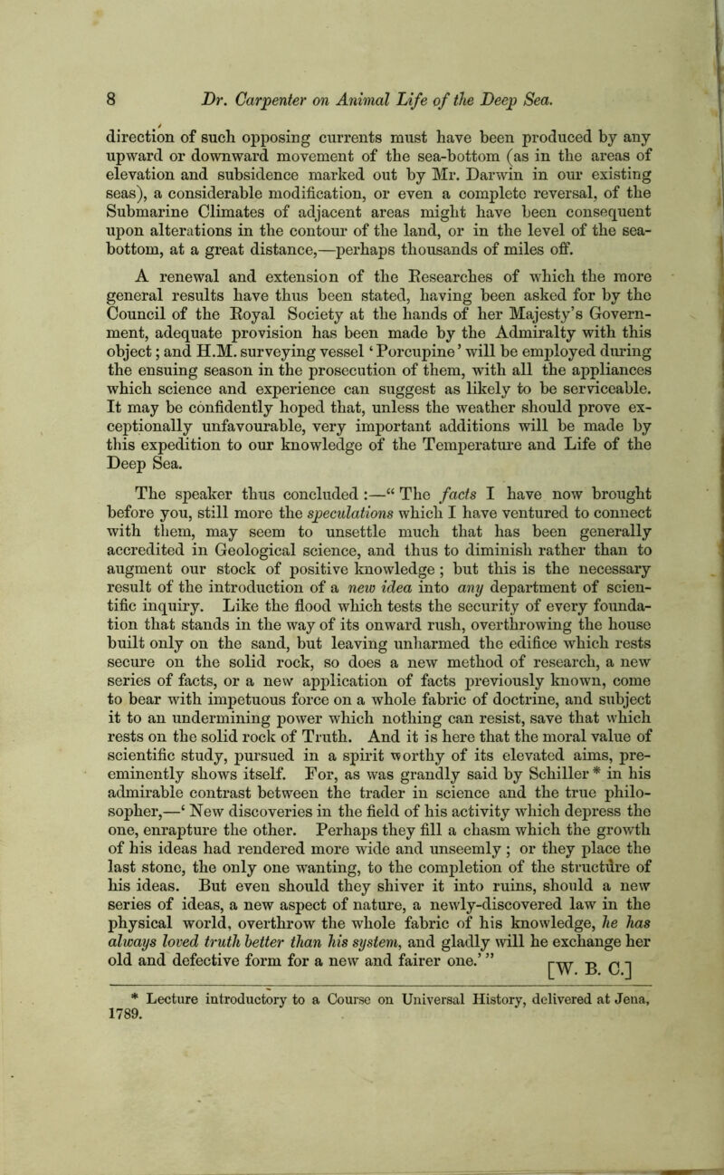 direction of such opposing currents must have been produced by any upward or downward movement of the sea-bottom (as in the areas of elevation and subsidence marked out by Mr. Darwin in our existing seas), a considerable modification, or even a complete reversal, of the Submarine Climates of adjacent areas might have been consequent upon alterations in the contour of the land, or in the level of the sea- bottom, at a great distance,—perhaps thousands of miles off. A renewal and extension of the Researches of which the more general results have thus been stated, having been asked for by the Council of the Royal Society at the hands of her Majesty’s Govern- ment, adequate provision has been made by the Admiralty with this object; and H.M. surveying vessel ‘ Porcupine5 will be employed during the ensuing season in the prosecution of them, with all the appliances which science and experience can suggest as likely to be serviceable. It may be confidently hoped that, unless the weather should prove ex- ceptionally unfavourable, very important additions will be made by this expedition to our knowledge of the Temperature and Life of the Deep Sea. The speaker thus concluded:—“ The facts I have now brought before you, still more the speculations which I have ventured to connect with them, may seem to unsettle much that has been generally accredited in Geological science, and thus to diminish rather than to augment our stock of positive knowledge ; but this is the necessary result of the introduction of a new idea into any department of scien- tific inquiry. Like the flood which tests the security of every founda- tion that stands in the way of its onward rush, overthrowing the house built only on the sand, but leaving unharmed the edifice which rests secure on the solid rock, so does a new method of research, a new series of facts, or a new application of facts previously known, come to bear with impetuous force on a whole fabric of doctrine, and subject it to an undermining power which nothing can resist, save that which rests on the solid rock of Truth. And it is here that the moral value of scientific study, pursued in a spirit worthy of its elevated aims, pre- eminently shows itself. For, as was grandly said by Schiller * in his admirable contrast between the trader in science and the true philo- sopher,—£ New discoveries in the field of his activity which depress the one, enrapture the other. Perhaps they fill a chasm which the growth of his ideas had rendered more wide and unseemly; or they place the last stone, the only one wanting, to the completion of the structure of his ideas. But even should they shiver it into ruins, should a new series of ideas, a new aspect of nature, a newly-discovered law in the physical world, overthrow the whole fabric of his knowledge, lie has always loved truth better than his system, and gladly will he exchange her old and defective form for a new and fairer one.’ ” B C ] * Lecture introductory to a Course on Universal History, delivered at Jena, 1789.
