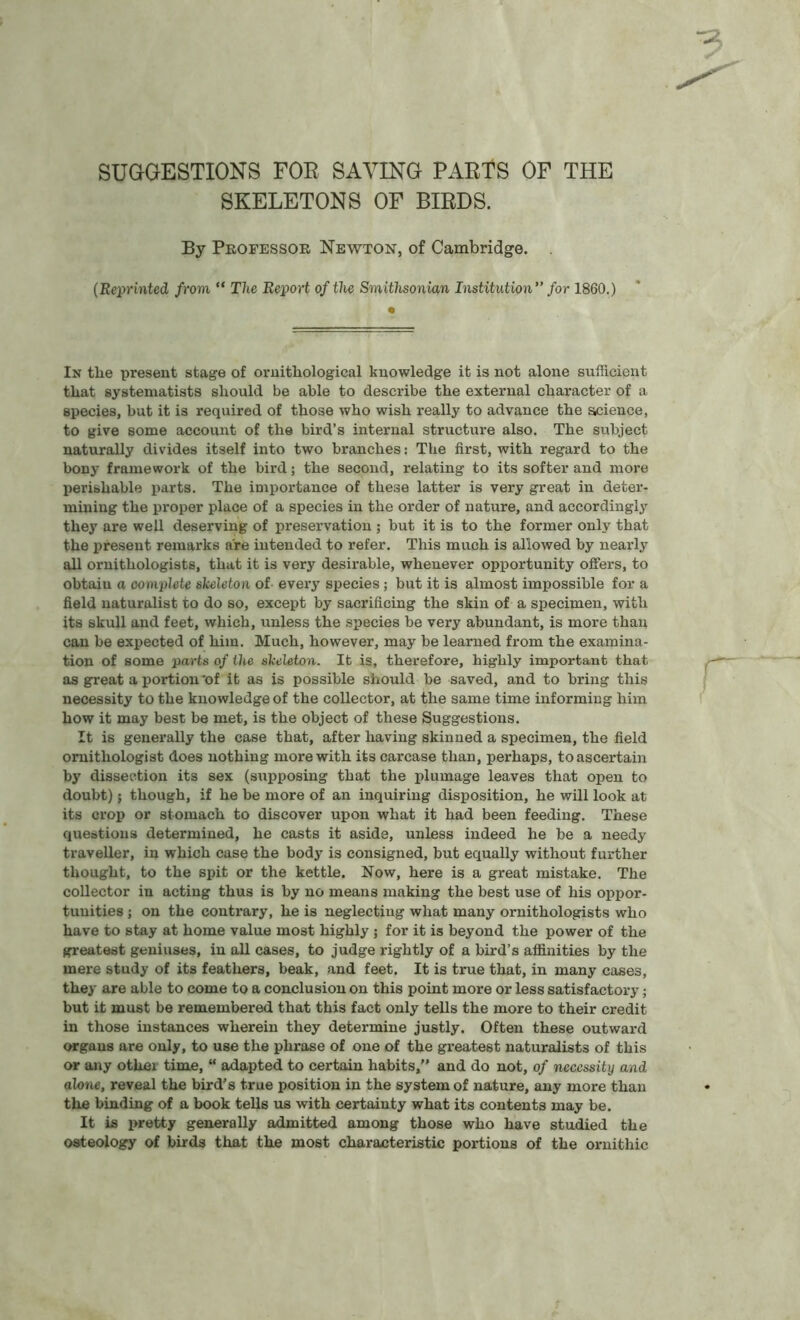 SUGGESTIONS FOR SAVING PARTS OF THE SKELETONS OF BIRDS. By Professor Newton, of Cambridge. (Reprinted from “ The Report of the Smithsonian Institution ” for 1860.) In the present stage of ornithological knowledge it is not alone sufficient that gystematists should be able to describe the external character of a species, but it is required of those who wish really to advance the science, to give some account of the bird’s internal structure also. The subject naturally divides itself into two branches: The first, with regard to the bony framework of the bird; the second, relating to its softer and more perishable parts. The importance of these latter is very great in deter- mining the proper place of a species in the order of nature, and accordingly they are well deserving of preservation ; but it is to the former only that the present remarks are intended to refer. This much is allowed by nearly all ornithologists, that it is very desirable, whenever opportunity offers, to obtaiu a oomplete skeleton of every species; but it is almost impossible for a field naturalist to do so, except by sacrificing the skin of a specimen, with its skull and feet, which, unless the species be very abundant, is more than can be expected of him. Much, however, may be learned from the examina- tion of some parts 0/ the skeleton. It is, therefore, highly important that as great a portion 'of it as is possible should be saved, and to bring this necessity to the knowledge of the collector, at the same time informing him how it may best be met, is the object of these Suggestions. It is generally the case that, after having skinned a specimen, the field ornithologist does nothing more with its carcase than, perhaps, to ascertain by dissection its sex (supposing that the plumage leaves that open to doubt); though, if he be more of an inquiring disposition, he will look at its crop or stomach to discover upon what it had been feeding. These questions determined, he casts it aside, unless indeed he be a needy traveller, in which case the body is consigned, but equally without further thought, to the spit or the kettle. Now, here is a great mistake. The collector in acting thus is by no means making the best use of his oppor- tunities ; on the contrary, he is neglecting what many ornithologists who have to stay at home value most highly 5 for it is beyond the power of the greatest geniuses, in all cases, to judge rightly of a bird’s affinities by the mere study of its feathers, beak, and feet. It is true that, in many cases, they are able to come to a conclusion on this point more or less satisfactory; but it must be remembered that this fact only tells the more to their credit in those instances wherein they determine justly. Often these outward organs are only, to use the phrase of one of the greatest naturalists of this or any other time, “ adapted to certain habits,” and do not, of necessity and alone, reveal the bird’s true position in the system of nature, any more than the binding of a book tells us with certainty what its contents may be. It is pretty generally admitted among those who have studied the osteology of birds that the most characteristic portions of the ornithic