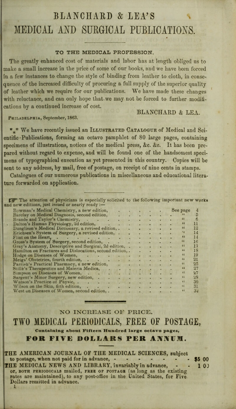 BLANCHARD & LEA’S MEDICAL AND SURGICAL PUBLICATIONS. TO THE MEDICAL PROFESSION. The greatly enhanced cost of materials and labor has at length obliged us to make a small increase in the price of some of our books, and we have been forced in a few instances to change the style of binding from leather to cloth, in conse- quence of the increased difficulty of procuring a full supply of the superior quality of leather which we require for our publications. We have made these changes with reluctance, and can only hope that we may not be forced to further modifi- cations by a continued increase of cost. BLANCHARD & LEA. Philadelphia, September, 1863. *** We have recently issued an Illustrated Catalogue of Medical and Sci- entific-Publications, forming an octavo pamphlet of 80 large pages, containing specimens of illustrations, notices of the medical press, &c. &c. It has been pre- pared without regard to expense, and will be found one of the handsomest speci- mens of typographical execution as yet presented in this country. Copies will be sent to any address, by mail, free of postage, on receipt of nine cents in stamps. Catalogues of our numerous publications in miscellaneous and educational litera- ture forwarded on application. The attention of physicians is especially solicited to the following important new works and new editions, just issued or nearly ready:— Bowman’s Medical Chemistry, a new edition, See page 4 Barclay on Medical Diagnosis, second edition, “ 5 Brande and Taylor’s Chemistry, “ 6 . Dalton’s Human Physiology, 2d edition, “11 Dunglison’s Medical Dictionary, a revised edition, “12 Erichsen’s System of Surgery, a revised edition, “14 Flint on the Heart, “14 Gross’s System of Surgery, second edition, ....... “16 Gray’s Anatomy, Descriptive and Surgical, 2d edition, “17 Hamilton on Fractures and Dislocations, second edition, “IS Hodge on Diseases of Women, “19 Meigs’ Obstetrics, fourth edition, “21 Parrish’s Practical Pharmacy, a new edition, “25 Stille’s Therapeutics and Materia Medtca. “27 Simpson on Diseases of Women, “27 Sargent’s Minor Surgery, new edition, “28 Watson’s Practice ol Physic, “30 Wilson on the Skin, filth edition, “31 West on Diseases of Women, second edition, “32 NO INCREASE OF PRICE. TWO MEDICAL PERIODICALS, FREE OF POSTAGE, Containing about Fifteen Hundred large octavo pages, FOR FIVE DOLLARS PER AlfRNJRI. THE AMERICAN JOURNAL OF THE MEDICAL SCIENCES, subject to postage, when not paid for in advance, $5 00 THE MEDICAL NEWS AND LIBRARY, invariably in advance, - - 1 03 or, both periodicals mailed, free of postage (as long as the existing rates are maintained), to any post-office in the United States, for Five Dollars remitted in advance.