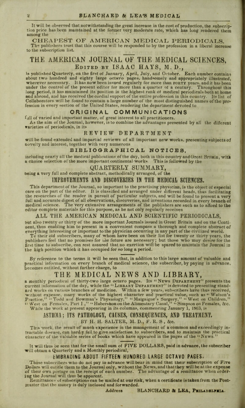 It will be observed that notwithstanding the great increase in the cost of production, the subscrip- tion price has been maintained at the former very moderate rate, which has long rendered them among the CHEAPEST OF AMERICAN MEDICAL PERIODICALS. The publishers trust that this course will be responded to by the profession in a liberal increase to the subscription list. THE AMERICAN JOURNALoE THE MEDICAL SCIENCES, Edited by ISAAC HAYS, M. D., is published Quarterly, on the first ol January, April, July, and October. Each number contains about two hundred and eighty large octavo pages, handsomely and appropriately illustrated, wherever necessary. It has now been issued regularly for more than forty years, and it has been under the control of the present editor for more than a quarter of a century. Throughout this long period, it has maintained its position in the highest rank of medical periodicals both at home and abroad, and has received the cordial support of the entire profession in this country. Its list of Collaborators will be found to contain a large number of the most distinguished names of the pro- fession in every section of the United States, rendering the department devoted to ORIGINAL COMMUNICATIONS fall of varied and important matter, of great interest to all practitioners. As the aim of the Journal, however, is to combine the advantages presented by all the different varieties of periodicals, in its REVIEW DEPARTMENT will be found extended and impartial reviews of all important new works, presenting subjects of novelty and interest, together w'ith very numerous BIBLIOGRAPHICAL NOTICES, including nearly all the medical publications of the day, both in this country andGreat Britain, with a choice selection of the more important continental works This is followed by the QUARTERLY SUMMARY, being a very full and complete abstract, methodically arranged, of the IMPROVEMENTS AND DISCOVERIES IN THE MEDICAL SCIENCES. This department of the Journal, so important to the practising physician, is the object of especial care on the part of the editor. It is classified and arranged under different heads, thus facilitating the researches of the reader in pursuit of particular subjects, and will be found to present a very full and accurate digest of all observations, discoveries, and inventions recorded in every branch of medical science. The very extensive arrangements of the publishers are such as to afford to the editor complete materials for this purpose, as he not only regularly receives ALL THE AMERICAN MEDICAL AND SCIENTIFIC PERIODICALS, but also twenty or thirty of the more important Journals issued in Great Britain and on the Conti- nent, thus enabling him to present in a convenient compass a thorough and complete abstract of everything interesting or important to the physician occurring in any part of the civilized world. To their old subscribers, many of whom have been on their list for twenty or thirty years, the publishers feel that no promises for ufe future are necessary; but those who may desire for the first time to subscribe, can rest assured that no exertion will be spared to maintain the Journal m the high position which it has occupied for so long a period. By reference to the terms it will be seen that, in addition to this large amount of valuable and practical information on every branch of medical science, the subscriber, by paying in advance, becomes entitled, without further charge, to THE MEDICAL NEWS AND LIBRARY, a monthly periodical of thirty-two large octavo pages. Its “News Department” presents the current information of the day, while the “Library Department” is devoted to presenting stand- ard works on various branches of medicine. Within a few years, subscribers have thus received, without expense, many works of the highest character and practical value, such as “ Watson’s Practice,” “Todd and Bowman’s Physiology,” “ Malgaigue’s Surgery,” “West on Children,” “ West on Females, Part I.,” “ Habershon on the Alimentary Canal,” “ Simpson on Females, &c. While the work at present appearing in its columns, commencing January 1, 1863, is ASTHMA; ITS PATHOLOGY, CAUSES, CONSEQUENCES, AND TREATMENT. JBY H. H. SALTER, M. D., F. R. S , &c. This work, the result of much experience in the management of a common and exceedingly in- tractable disease, can hardiy fail to give satisfaction to subscribers, and to maintain the practical character of the valuable series of books which have appeared in the pages of the “News.” It will thus be seen that for the small sum ol FIVE DOLLARS, paid in advance, the subscriber will obtain a Quarterly and a Monthly periodical, EMBRACING ABOUT FIFTEEN HUNDRED LARGE OCTAVO PAGES. Those subscribers who do not pay in advance will bear in mind that their subscription of Five Dollars will entitle them to the Journal only, without the News, and that they will be at the expense of their own postage on the receipt of each number. The advantage of a remittance when order- ing the Journal will thus be apparent. Remittances ot subscriptions can be mailed at our risk, when a certificate is taken from the Post- master that the money is duly inclosed and forwarded. Address BLANCHARD & LEA, Pmiladxlhiia.
