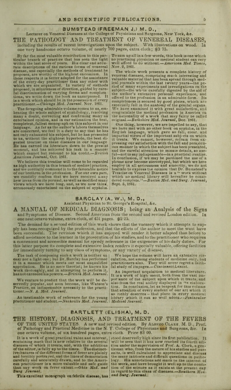 BUMSTEAD (FREEMAN J.) M. D., Lecturer on Venereal Diseases at the College of Physicians and Surgeons, New York, &c. THE PATHOLOGY AND TREATMENT OF VENEREAL DISEASES, including the results of recent investigations upon the subject. With illustrations on wood. In one very handsome octavo volume, of nearly 700 pages, extra cloth; $3 75. By far the most valuable contribution to this par- ticular branch of practice that has seen the light within the last score of years. His clear and accu- rate descriptions of the various forms of venereal disease, and especially the methods of treatment he proposes, are worthy of the highest encomium. In these respects it is better adapted for the assistance of the every-day practitioner than any other with which we are acquainted. In variety of methods proposed, in minuteness of direction, guided by care- ful discrimination of varying forms and complica tions, we write down the book as unsurpassed. It is a work which should be in the possession of every practitioner.— Chicago Med. Journal. Nov. 1861. The foregoing admirable volume comes to us, em- bracing the whole subject of syphilology, resolving many a doubt, correcting and confirming many an entertained opinion, and in our estimation the best, completest, fullest monogiaph on this subject in our language. As far as the author’s labors themselves are concerned, we feel it a duty to say that he has not only exhausted his subject, but he has presented to us, without the slightest hyperbole, the best di- gested treatise on these diseases in our language He has carried its literaturt down to the pres< nt moment, and has achieved his task in a manner which cannot but redound to his credit.—British American Journal, Oct. 1S61. We believe this treatise will come to be regarded as high authority in this branch of medical practice, and we cordially commend it to the favorable notice of our brethren in the profession. For our own part, we candidly confess that we have received n any new iotas from its perusal, as well as modified many views which we have long, and, as we now think, erroneously entertained on the subject of syphilis^ To sum up all in a few words, this book is one which no practising physician or medical student can very well afford to do without.—American Med Times, Nov. 2, 1861. The whole work presents a complete history of venereal diseases, comprising much interesting and valuable material that has been spread through med- ical journals within the last twenty years—the pe- riod of many experiments and investigations on the subject—the wh^le carefully digested by the aid of the author’s extensive personal experience, and offeied to the profession in an admirable form. Its completeness is secured by good plates, which arc especially full in the anatomy of the genital organs. We have examined it with great satisfaction, and congratulate the medical profession in America on the nationality of a work that may fairly be called original.—Berkshire Med. Journal, Dec. 1861. One thing, however, we are impelled to say, that we have met with no other book on syphilis, in the English language, which gave so full, clear, and impartial views of the important subjects on which it treats. We cannot, however, refrain from ex- pressing our satisfaction with the full and perspicu- ous manner in which the subject has been presented, and the careful attention to minute details, so use- ful—not to say indispensable—in a practical treatise. In conclusion, if we may be pardoned the use of a phrase now become stereotyped, but which we here employ in all seriousness and sincerity, we do not hesitate to express the opinion that Dr. Bumstead’s Treatise on Venereal Diseases is a “ work without which no medical library will hereafter be consi- dered complete.”—Boston Med. and Surg. Journal, Sept. 5, 1861. BARCLAY (A. W.), M. D.f Assistant Physician to St. George’s Hospital, &c. A MANUAL OF MEDICAL DIAGNOSIS; being an Analysis of the Signs and Symptoms of Disease. Second American from the second and revised London edition. In one neat octavo volume, extra cloth, of 451 pages. $2 25. The demand for a second edition of this work shows that the vacancy which it attempts to sup- ply has been recognized by the profession, and that the efforts of the author to meet the want have L;en successful. The revision which it has enjoyed will render it better adapted than before to afford assistance to the learner in the prosecution of his studies, and to the practitioner who requires a convenient and accessible manual for speedy reference in the exigencies of his daily duties. For this latter purpose its complete and extensive Index renders it especially valuable, offering facilities for immediately turning to any class of symptoms, or any variety of disease. The task of composing such a work is neither an easy nor a light one; but Dr. Barclay has performed it in a manner which meets our most unqualified approbation. He is no mere theorist; he knows his work thoroughly, and in attempting to perform it, has not exceeded his powers.—British Med. Journal. We venture to predict that the work will be de- servedly popular, and soon become, like Watson’s Practice, an indispensable necessity to the practi- tioner.—N. A. Med. Journal. An inestimable work of reference for the young practitioner and student.—Nashville Med. Journal. I We hope the volume will have an extensive cir- culation, not among students of medicine only, but practitioners also. They will never regret a faith- ful study of its pages.—Cincinnati Lancet. An important acquisition to medical literature. It is a work of high meiit, both from the vast im- portance of the subject upon which it treats, and j also from the real anility displayed in ;*s elabora- tion. In conclusion, let us bespeak for this volume that attention of every student of our art which it so richly deserves — that place in every medical library which it can so well adorn.- -Peninsular Medical Journal. BARTLETT (ELISHA), M. D. THE HISTORY, DIAGNOSIS, AND TREATMENT OF THE FEVERS OF THE UNITED STATES. A new and revised edition. By Alonzo Clark , M. D., Prof, of Pathology and Practical Medicine in the N. Y. College of Physicians and Surgeons, &c. In one octavo volume, of six hundred pages, extra cloth Price $3 00. It is a work of great practical value and interest. I stood deservedly high since its first publication. It containing much that is new relative to the several will be seen that it has now reached its fourth edi- diseases of which it treats, and, with the additions tion under the supervision of Prof. A. Clark, a gen- of the editor, is fully up to the times. The distinct- tleman who, from the nature of his studies and pur- ive features of the different forms of fever are plainly suits, is well calculated to appreciate and discuss and forcibly portrayed, and the lines of demarcation the many intricate and difficult questions in patho- carefully and accurately drawn, and to the Ameri- logy. His annotations add much to the interest of can practitioner is a more valuable and safe guide j the work, and have brought it well up to the condi- than any work on fever extant.—Ohio Med. and \ tion of the science as it exists at the present day Surg Journal. in regard to this class of diseases.—Southern Mea . This excellent monograph on febrile disease, has ; and SurS• Journal.