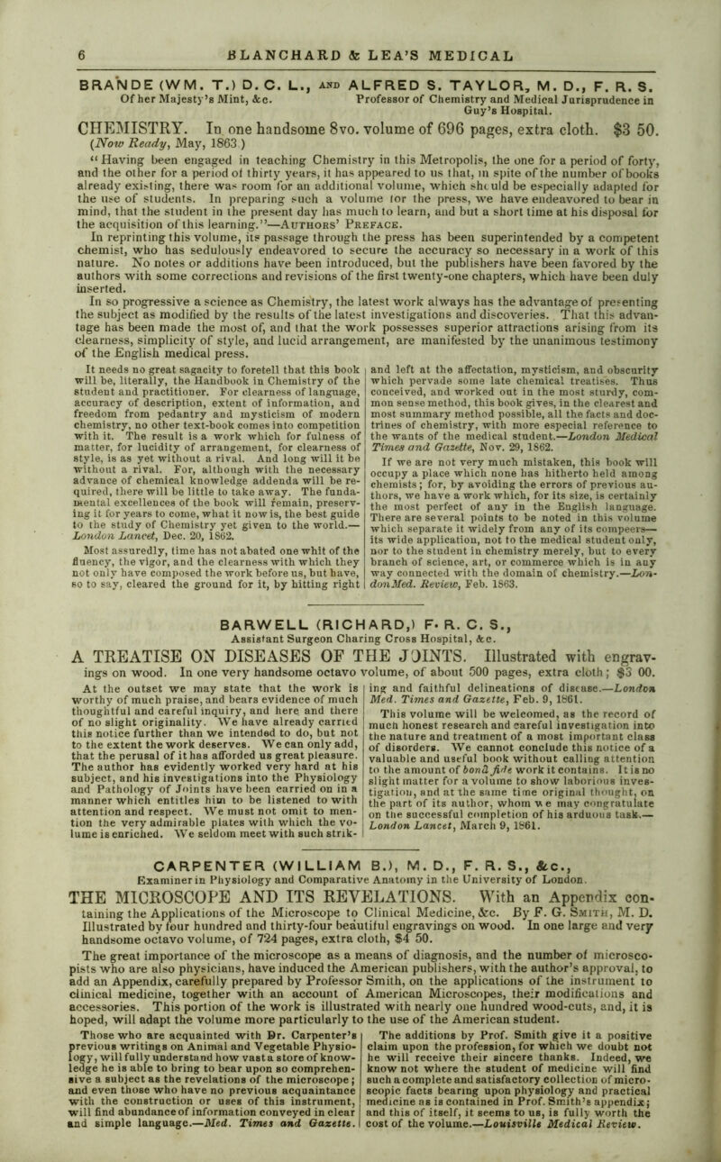 BRANDE (WM. T.) D. C. L., and ALFRED S. TAYLOR, M. D., F. R. S. Of her Majesty’s Mint, &c. Professor of Chemistry and Medical Jurisprudence in Guy’s Hospital. CHEMISTRY. In one handsome 8vo. volume of 696 pages, extra cloth. $3 50. (Now Ready, May, 1863 ) “ Having been engaged in teaching Chemistry in this Metropolis, the one for a period of forty, and the other for a period ot thirty years, it has appeared to us that, in spite of the number of books already existing, there was room for an additional volume, which should be especially adapted for the use of students. In preparing such a volume tor the press, we have endeavored to bear in mind, that the student in the present day has much to learn, and but a short time at his disposal for the acquisition of this learning.”—Authors’ Preface. In reprinting this volume, its passage through the press has been superintended by a competent chemist, who has sedulously endeavored to secure the accuracy so necessary in a work of this nature. No notes or additions have been introduced, but the publishers have been favored by the authors with some corrections and revisions of the first twenty-one chapters, which have been duly inserted. In so progressive a science as Chemistry, the latest work always has the advantage of presenting the subject as modified by the results of the latest investigations and discoveries. That this advan- tage has been made the most of, and that the work possesses superior attractions arising from its clearness, simplicity of style, and lucid arrangement, are manifested by the unanimous testimony of the English medical press. It needs no great sagacity to foretell that this book will be, literally, the Handbook in Chemistry of the student and practitioner. For clearness of language, accuracy of description, extent of information, and freedom from pedantry and mysticism of modern chemistry, no other text-book comes into competition with it. The result is a work which for fulness of matter, for lucidity of arrangement, for clearness of style, is as yet without a rival. And long will it be without a rival. For, although with the necessary advance of chemical knowledge addenda will be re- quired, there will be little to take away. The funda- mental excellences of the book will remain, preserv- ing it for years to come, what it now is, the best guide to the study of Chemistry yet given to the world.— London Lancet, Dec. 20, 1862. Most assuredly, time has not abated one whit of the fluency, the vigor, and the clearness with which they not only have composed the work before us, but have, so to say, cleared the ground for it, by hitting right and left at the affectation, mysticism, and obscurity which pervade some late chemical treatises. Thus conceived, and worked out in the most sturdy, com- mon sense method, this book gives, in the clearest and most summary method possible, all the facts and doc- trines of chemistry, with more especial reference to the wants of the medical student.—London Medical Times and Gazette, Nov. 29, 1862. If we are not very much mistaken, this book will occupy a place which none has hitherto held among chemists; for, by avoiding the errors of previous au- thors, we have a work which, for its size, is certainly the most perfect of any in the English language. There are several points to be noted in this volume which separate it widely from any of its compeers— its wide application, not to the medical student only, nor to the student in chemistry merely, but to every branch of science, art, or commerce which is in any way connected with the domain of chemistry.—Lon- donMed. Review, Feb. 1863. BARWELL (RICHARD,) F- R. C. S., Assistant Surgeon Charing Cross Hospital, <fcc. A TREATISE ON DISEASES OF THE JOINTS. Illustrated with engrav- ings on wood. In one very handsome octavo volume, of about 500 pages, extra cloth; $3 00. At the outset we may state that the work is worthy of much praise, and bears evidence of much thoughtful and careful inquiry, and here, and there of no slight originality. We have already carried this notice further than we intended to do, but not to the extent the work deserves. We can only add, that the perusal of it has afforded us great pleasure. The author has evidently worked very hard at his subject, and his investigations into the Physiology and Pathology of Joints have been carried on in a manner which entitles him to be listened to with attention and respect. We must not omit to men- tion the very admirable plates with which the vo- lume is enriched. We seldom meet with such strik- ing and faithful delineations of disease.—London Med. Times and Gazette, Feb. 9, 1861. This volume will be welcomed, as the record of much honest research and careful investigation into the nature and treatment of a most important class of disorders. We cannot conclude this notice of a valuable and useful book without calling attention to the amount of bond, fide work it contains. It is no slight matter for a volume to show laborious inves- tigation, and at the same time original thought, on the part of its author, whom v e may congratulate on the successful completion of his arduous task.— London Lancet, March 9, 1861. CARPENTER (WILLIAM B.), M. D., F. R. S., See., Examiner in Physiology and Comparative Anatomy in the University of London. THE MICROSCOPE AND ITS REVELATIONS. With an Appendix con- taining the Applications of the Microscope to Clinical Medicine, &c. By F. G. Smith, M. D. Illustrated by four hundred and thirty-four beautiful engravings on wood. In one large and very handsome octavo volume, of 724 pages, extra cloth, $4 50. The great importance of the microscope as a means of diagnosis, and the number of microsco- pists who are also physicians, have induced the American publishers, with the author’s approval, to add an Appendix, carefully prepared by Professor Smith, on the applications of the instrument to clinical medicine, together with an account of American Microscopes, their modifications and accessories. This portion of the work is illustrated with nearly one hundred wood-cuts, and, it is hoped, will adapt the volume more particularly to the use of the American student. The additions by Prof. Smith give it a positive claim upon the profession, for which we doubt not he will receive their sincere thanks. Indeed, we know not where the student of medicine will find such a complete and satisfactory collection of micro- Those who are acquainted with Dr. Carpenter’s f>revious writings on Animal and Vegetable Physio- ogy, willfully understand how vast a store of know- ledge he is able to bring to bear upon so comprehen- sive a subject as the revelations of the microscope; and even those who have no previous acquaintance with the construction or uses of this instrument, will find abundance of information conveyed in clear and simple language.—Med. Times and Gazette. scopic facts bearing upon physiology and practical medicine as is contained in Prof. Smith’s appendix; and this of itself, it seems to us, is fully worth the cost of the volume.—Louisville Medical Review.
