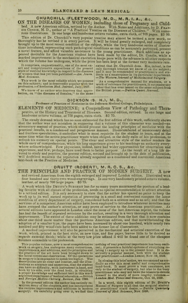 CHURCHILL (FLEETWOOD), M . D., M. R. I. A.. Sic. ON THE DISEASES OF WOMEN; including those of Pregnancy and Child- bed. A new American edition, revised by the Author. With Notes and Additions, bv D Fran- cis CondiEj M. D., author ot “A Practical Treatise on the Diseases of Children.” With nume- rous illustrations. In one large and handsome octavo volume, extra cloth, of 768 pages. $3 00. This edition of Dr. Churchill’s very popular treatise may almost be termed a new work so thoroughly has he revised it in every portion. It will be found greatly enlarged, and completely brought up to the most recent condition of the subject, while the very handsome series of illustra- tions introduced, representing such pathological conditions as can be accurately portrayed, present a novel feature, and afford valuable assistance to the young practitioner. Such additions as ap- peared desirable for the American student have been made by the editor, Dr. Condie, while a marked improvement in the mechanical execution keeps pace with the advance in all other respects which the volume has undergone, while the price has been kept at the former very moderate rate. It comprises, unquestionably, one of the most ex- | extent that Dr. Churchill does. His, indeed, is the act and comprehensive expositions of the present only thorough treatise we know of on the subject; state of medical knowledge in respect to the diseases , and it may be commended to practitioners and stu- of women that has yet been published.—Am.Journ. j dents as a masterpiece in its particular department. Med. Sciences. j —Tht Western Journal of Medicine and Surgery. This work is the most reliable which we possess As a comprehensive manual for students, or a on this subject ; and is deservedly popular with the work of reference for practitioners, it surpasses any profession.—Charleston Med. Journal, July, 1857. j other that has ever issued on the same subject from We know of no author who deserves that appro- ; the British press.—Dublin Quart. Journal. bation, on “the diseases of females,” to the same I DICKSON (S. H.), M. D., Professor of Practice of Medicine in the Jefferson Medical College, Philadelphia. ELEMENTS OF MEDICINE; a Compendious View of Pathology and Thera- peutics, or the History and Treatment of Diseases. Second edition, revised. In one large and handsome octavo volume, of 750 pages, extra cloth. $3 75. The steady demand which has so soon exhausted the first edition of this work, sufficiently shows that the author was not mistaken in supposing that a volume of this character was needed—an elementary manual of practice, which should present the leading principles of medicine with the practical resulls, in a condensed and perspicuous manner. Disencumbered of unnecessary detail and fruitless speculations, it embodies what is most requisite for the student to learn, and at the same time what the active practitioner wants when obliged, in the daily calls of his profession, to refresh his memory on special points. The clear and attractive style of the author renders the whole easy of comprehension, while his long experience gives to his teachings an authority every- where acknowledged. Few physicians, indeed, have had wider opportunities for observation and experience, and few, perhaps, have used them to better purpose. As the result of a long life de- voted to study and practice, the present edition, revised and brought up to the date of publication, will doubtless maintain the reputation already acquired as a condensed and convenient American text-book on the Practice of Medicine. DRUITT (ROBERT), M. R. C. S., S' c. THE PRINCIPLES AND PRACTICE OF MODERN SURGERY. A new and revised American from the eighth enlarged and improved London edition. Illustrated with four hundred anti thirty-two wood-engravings. In one very handsomely printed octavo volume, leather, of nearly 700 large pages. $3 75. A work which like Druitt’s Surgery has for so many years maintained the position of a lead- ing favorite with all classes of the profession, needs no special recommendation to attract attention to a revised edition. It is only necessary to state that the author has spared no pains to keep the work up to its well earned reputation of presenting in a small and convenient compass the latest condition of every department of surgery, considered both as a science and as an art; and that the services of a competent American editor have been employed to introduce whatever novelties may have escaped the author’s attention, or may prove of service to the American practitioner. As several editions have appeared in London since the issue of the last American reprint, the volume has had the benefit of repeated revisions by the author, resulting in a very thorough alteration and improvement. The extent of these additions may be estimated from the fact that it now contains about one-third more matter than the previous American edition, and that notwithstanding the adoption of a smaller type, the pages have been increased by about one hundred, while nearly two hundred and fifty wood-cuts have been added to the former list of illustrations. A marked improvement will also be perceived in the mechanical and artistical execution of the work, which, printed in the best style, on new type, and fine paper, leaves little to be desired as regards external finish; while at the very low price affixed it will be found one of the cheapest volumes accessible to the profession. This popular volume, now a most comprehensive work on surgery, has undergone many corrections, improvements, and additions, and the principles and the practice of the art have been brought down to the latest record and observation. Of the operations in surgery it is impossible to speak too highly. The descriptions are so clear and concise, and the illus- trations so accurate and numerous, that the student can have no difficulty, with instrument in hand, and book by his side, over the dead body, in obtaining a proper knowledge and sufficient tact in this much neglected department of medical education.—British and Foreign Medico-Chirurg. Review, Jan. 1960. In the present edition the author has entirely re- written many of the chapters, and has incorporated the various improvements and additions in modern surgery. On carefully going over it, we find that | nothing of real practical importance has been omit- t ted ; it presents a faithful epitome of everything re- [ lating t) surgery up to the present hour. It is de- servedly a popular manual, both with the student and practitioner.—London Lancet, Nov. 19, 1859. In closing this brief notice, we recommend as cor- I dially as ever this most useful and comprehensive j hand-book. It must prove a vast assistance, not only to the student of surgery, but also to the busy practitioner who may not have the leisure to devote himself to the study of more lengthy volumes— London Med. Times and Gazette, Oct. 22,1859. In a word, this eighth edition of Dr. Druitt’a Manual of Surgery is all that the surgical student or practitioner could desire. — Dublin Quarterly \ Journal of Med. Sciences, Nov. 1859. I