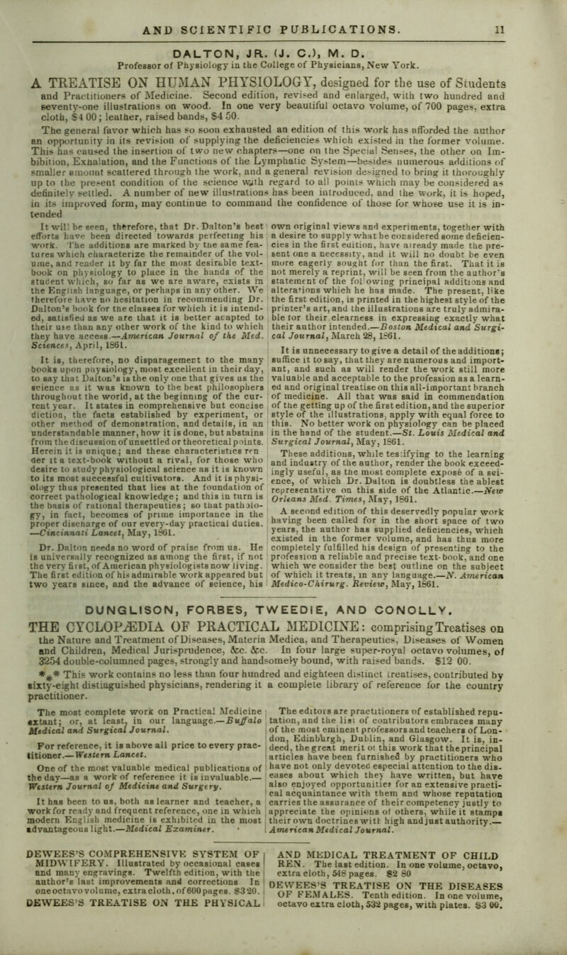 DALTON, JR. (J. C.), M. D. Professor of Physiology in the College of Physicians, New York. A TREATISE ON HUMAN PHYSIOLOGY, designed for the use of Students and Practitioners of Medicine. Second edition, revised and enlarged, with two hundred and seventy-one illustrations on wood. In one very beautiful octavo volume, of 700 pages, extra cloth, $4 00; leather, raised bands, $4 50. The general favor which has so soon exhausted an edition of this work has afforded the author an opportunity in its revision of supplying the deficiencies which existed in the former volume. This has caused the insertion of two new chapters—one on the Special Senses, the other on Im- bibition, Exhalation, and the Functions of the Lymphatic System—besides numerous additions of smaller amount scattered through the work, and a general revision designed to bring it thoroughly up to the present condition of the science wjih regard to all points which may be considered as definitely settled. A number of new illustrations has been introduced, and the work, it is hoped, in its improved form, may continue to command the confidence of those for whose use it is in- tended It will be seen, therefore, that Dr. Dalton’s best efforts have been directed towards perfecting his work. The additions are marked by tne same fea- tures which characterize the remainder of the vol- ume, and render it by far the most desirable text- book on physiology to place in the hands of the student which, so far as we are aware, exists in the English language, or perhaps in any other. We therefore have no hesitation in recommending Dr. Dalton’s book for the classes for which it is intend- ed, satisfied as we are that it is better acapted to their use than any other work of the kind to which they have access.—American Journal of the Med. Sciences, April, 1861. It is, therefore, no disparagement to the many books upon physiology, most excellent in their day, to say that Dalton’s is the only one that gives us the science as it was known to the best philosophers throughout the world, at the beginning of the cur- rent year. It states in comprehensive but concise dictioQ, the facts established by experiment, or other method of demonstration, and details, in an understandable manner, how it is done, but abstains from the discussion of unsettled or theoretical points. Herein it is unique; and these characteristics ren her it a text-book without a rival, for those who desire to study physiological science as it is known to its most successful cultivators. And it is physi- ology' thus presented that lies at the foundation of correct pathological knowledge; and this in turn is the basis of rational therapeutics ; so that patholo- gy, in fact, becomes of prime importance in the proper discharge of our every-day practical duties. —Cincinnati Lancet, May, 1861. Dr. Dalton needs no word of praise from us. He is universally recognized as among the first, if not the very first, of American physiologists now living. The first edition of his admirable work appeared but two years since, and the advance of science, his own original views and experiments, together with a desire to supply what he considered gome deficien- cies in the first edition, have already made the pre- sent one a necessity, and it will no doubt be even more eagerly sought for than the first. That it is not merely a reprint, will be seen from the author's statement of the following principal additions and alterations which he has made. The present, like the first edition, is printed in the highest style of the printer’s art, and the illustrations are truly* admira- ble lor their clearness in expressing exactly' what their author intended.—Boston Medical and Surgi- cal Journal, March 28, 1861. It is unnecessary to give a detail of the additions; suffice it to say, that they are numerous and import- ant, and such as will render the work still more valuable and acceptable to the profession as a learn- ed and original treatise on this all-important branch of medicine. All that was said in commendation of the getting up of the first edition, and the superior style of the illustrations, apply with equal force to this. No better work on physiology can be placed in the hand of the student.—St. Louis Medical and Surgical Journal, May, 1861. These additions, while tesiifying to the learning and industry of the author, render the book exceed- ingly useful, as the most complete expose of a sci- ence, of which Dr. Dalton is doubtless the ablest representative on this side of the Atlantic.—New Orleans Med. Times, May, 1861. A second edition of this deservedly popular work having been called for in the short space of two years, the author has supplied deficiencies, which existed in the former volume, and has thus more completely fulfilled his design of presenting to the profession a reliable and precise text-book, and one which we consider the best outline on the subject of which it treats, in any language.—N. American Medico-Chirurg. Review, May, 1861. DUNGLISON, FORBES, TWEED! E, AND CONOLLV, THE CYCLOPAEDIA OF PRACTICAL MEDICINE: comprising Treatises on the Nature and Treatment of Diseases, Materia Medica, and Therapeutics, Diseases of Women and Children, Medical Jurisprudence, &c. &c. In four large super-royal octavo volumes, of 3254 double-columned pages, strongly and handsomely bound, with raised bands. $12 00. *** This work contains no less than four hundred and eighteen distinct treatises, contributed by sixty-eight distinguished physicians, rendering it a complete library of reference for the country practitioner. The most complete worx on Practical Medicine The editois are practitioners of established repu- •xtaut; or, at feast, in our language.—Buffalo tation, and the list of contributors embraces many Medical and Surgical Journal. of the most eminent professors and teachers of Lon- „ don, Edinbhrgh, Dublin, and Glasgow. It is, in- For reference, it is above all price to every prac- deed, the great merit oi this work that the principal titioner.—Western Lancet. articles have been furnished by practitioners who One of the most valuable medical publications of have not only devotee especial attention to the dis- theday—as a work of reference it is invaluable.— eases about which they have written, but have Western Journal of Medicine and Surgery. a*80 enjoyed opportunity for an extensive practi- cal acquaintance with them and whose reputation It has been to us, both as learner and teacher, a carries the assurance of their competency justly to work for ready and frequent reference, one in which appreciate the opinions of others, while it stamps modern English medicine is exhibited in the most their own doctrines wit! high and just authority. advantageous light.—Medical Examiner. American Medical Journal. DEWEES’S COMPREHENSIVE SYSTEM OF I MIDWIFERY. Illustrated by occasional cases ! and many engravings. Twelfth edition, with the i author’s last improvements and corrections In I oneoctavovolume, extra cloth,of600 pages. S3 20. . DEWEES’S TREATISE ON THE PHYSICAL AND MEDICAL TREATMENT OF CHILD REN. The last edition. In one volume, octavo, extra cloth, 548 pages. $2 80 DEWEES’S TREATISE ON THE DISEASES OF FEMALES. Tenth edition. In one volume, octavo extra cloth, 532 pages, with plates. $3 00.