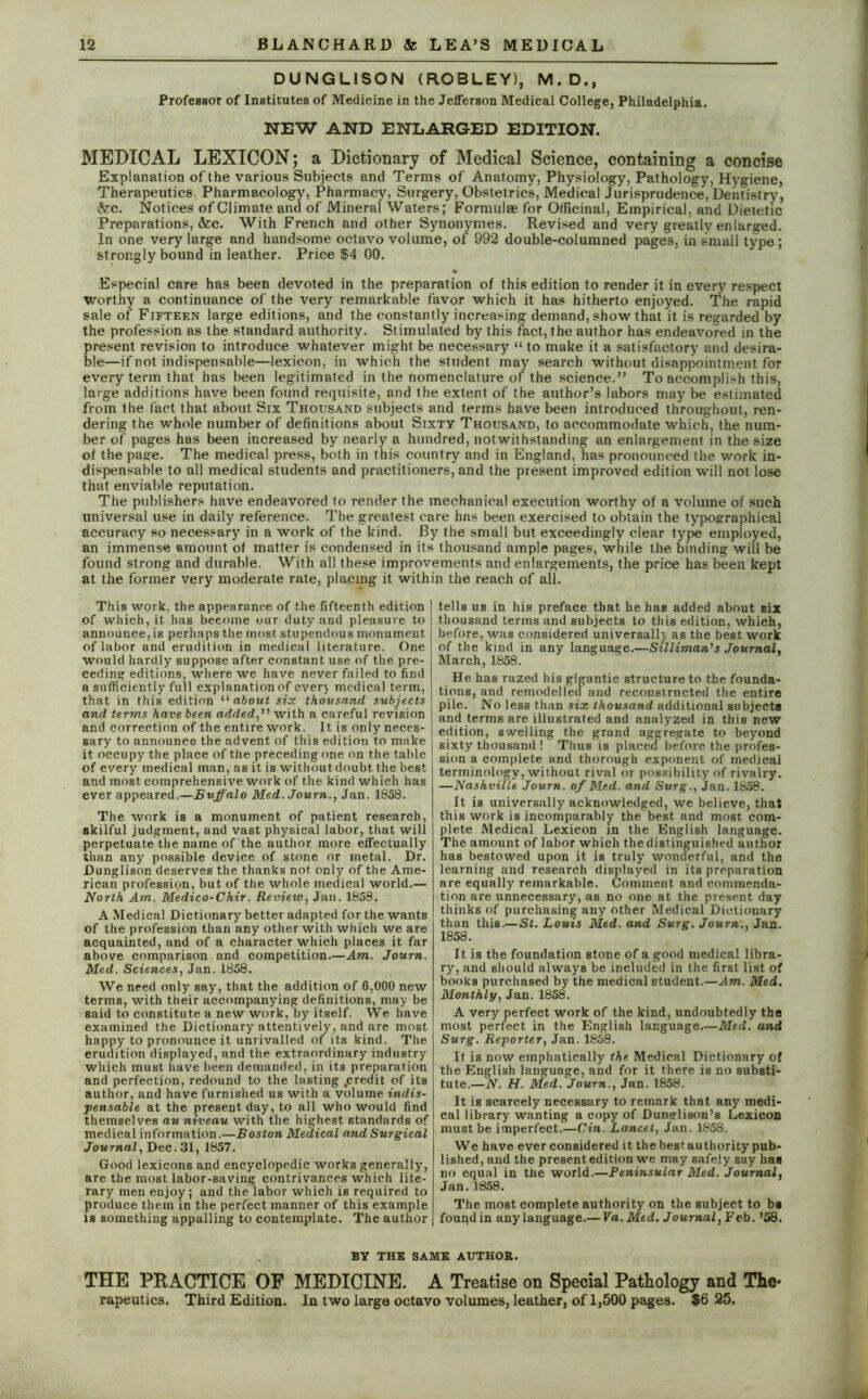 DUNGLISON (ROBLEY), M.D., Professor of Institutes of Medicine in the Jefferson Medical College, Philadelphia. NEW AND ENLARGED EDITION. MEDICAL LEXICON; a Dictionary of Medical Science, containing a concise Explanation of the various Subjects and Terms of Anatomy, Physiology, Pathology, Hygiene, Therapeutics. Pharmacology, Pharmacy, Surgery, Obstetrics, Medical Jurisprudence, Dentistry, &c. Notices of Climate and of Mineral Waters; Formulae for Officinal, Empirical, and Dietetic Preparations, &c. With French and other Synonymes. Revised and very greatly enlarged. In one very large and handsome octavo volume, of 992 double-columned pages, in small type; strongly bound in leather. Price $4 00. Especial care has been devoted in the preparation of this edition to render it in every respect worthy a continuance of the very remarkable favor which it has hitherto enjoyed. The rapid sale of Fifteen large editions, and the constantly increasing demand, show that it is regarded by the profession as the standard authority. Stimulated by this fact, the author has endeavored in the present revision to introduce whatever might be necessary “ to make it a satisfactory and desira- ble—if not indispensable—lexicon, in which the student may search without disappointment for every term that has been legitimated in the nomenclature of the science.” To accomplish this, large additions have been found requisite, and the extent of the author’s labors may be estimated from the fact that about Six Thousand subjects and terms have been introduced throughout, ren- dering the whole number of definitions about Sixty Thousand, to accommodate which, the num- ber of pages has been increased by nearly a hundred, notwithstanding an enlargement in the size of the page. The medical press, both in this country and in England, has pronounced the work in- dispensable to all medical students and practitioners, and the present improved edition will not lose that enviable reputation. The publishers have endeavored to render the mechanical execution worthy of a volume of such universal use in daily reference. The greatest care has been exercised to obtain the typographical accuracy so necessary in a work of the kind. By the small but exceedinglv clear type employed, an immense amount of matter is condensed in its thousand ample pages, while the binding will be found strong and durable. With all these improvements and enlargements, the price has been kept at the former very moderate rate, placing it within the reach of all. This work, the appearance of the fifteenth edition of which, it has become our duty and pleasure to announce, is perhaps the most stupendous monument of labor and erudition in medical literature. One would hardly suppose after constant use of the pre- ceding editions, where we have never failed to find a sufficiently full explanation of ever) medical term, that in this edition “ about six thousand subjects and terms have been added,” with a careful revision and correction of the entire work. It is only neces- sary to announce the advent of this edition to make it occupy the place of the preceding one on the table of every medical man, as it is without doubt the best and most comprehensive work of the kind which has ever appeared.—Buffalo Med.Journ., Jan. 1858. The work is a monument of patient research, skilful judgment, and vast physical labor, that will perpetuate the name of the author more effectually than any possible device of stone or metal. Dr. Dunglison deserves the thanks not only of the Ame- rican profession, but of the whole medical world.— North Am. Medico-Chir. Review, Jan. 1858. A Medical Dictionary better adapted for the wants of the profession than any other with which we are acquainted, and of a character which places it far above comparison and competition.—Am. Journ. Med. Sciences, Jan. 1858. We need only say, that the addition of 6,000 new terms, with their accompanying definitions, may be said to constitute a new work, by itself. We have examined the Dictionary attentively, and are most happy to pronounce it unrivalled of its kind. The erudition displayed, and the extraordinary industry which must have been demanded, in its preparation and perfection, redound to the lasting .credit of its author, and have furnished us with a volume indis- pensable at the present-day, to all who would find themselves au niveau with the highest standards of medical information.—Boston Medical and Surgical Journal, Dec. 31, 1857. Good lexicons and encyclopedic works generally, are the most labor-saving contrivances which lite- rary men enjoy; and the labor which is required to produce them in the perfect manner of this example is something appalling to contemplate. The author tells us in his preface that he has added about six thousand terms and subjects to this edition, which, before, was considered universally as the best work of the kind in any language.—Silliman's Journal, March, 1858. He has razed his gigantic structure to the founda- tions, and remodelled and reconstructed the entire pile. No less than six thousand additional subjects and terms are illustrated and analyzed in this new edition, swelling the grand aggregate to beyond sixty thousand ! Thus is placed before the profes- sion a complete and thorough exponent of medical terminology, without rival or possibility of rivalry. —Nashville Journ. of Med. and Surg., Jan. 1858. It is universally acknowledged, we believe, that this work is incomparably the best and most com- plete Medical Lexicon in the English language. The amount of labor which the distinguished author has bestowed upon it is truly wonderful, and the learning and research displayed in its preparation are equally remarkable. Comment and commenda- tion are unnecessary, as no one at the present day thinks of purchasing any other Medical Dictionary than this.—St. Louis Med. and Surg. Journ., Jan. 1858. It is the foundation stone of a good medical libra- ry, and should always be included in the first list of books purchased by the medical student.—Am. Med. Monthly, Jan. 1858. A very perfect work of the kind, undoubtedly the most perfect in the English language.—Med. and Surg. Reporter, Jan. 1858. It is now emphatically the Medical Dictionary of the English language, and for it there is no substi- tute.—N. H. Med. Journ., Jan. 1858. It is scarcely necessary to remark that any medi- cal library wanting a copy of Dunglison’s Lexicon must be imperfect.—Cin. Lancet, Jan. 1858. We have ever considered it thebestauthority pub- lished, and the present edition we may safely say has no equal in the world.—Peninsular Med. Journal, Jan.1858. The most complete authority on the subject to b« found in any language.— Va. Med. Journal, Feb. ’58. BY THE SAME AUTHOR. THE PRACTICE OF MEDICINE. A Treatise on Special Pathology and The* rapeutics. Third Edition. In two large octavo volumes, leather, of 1,500 pages. $6 25.