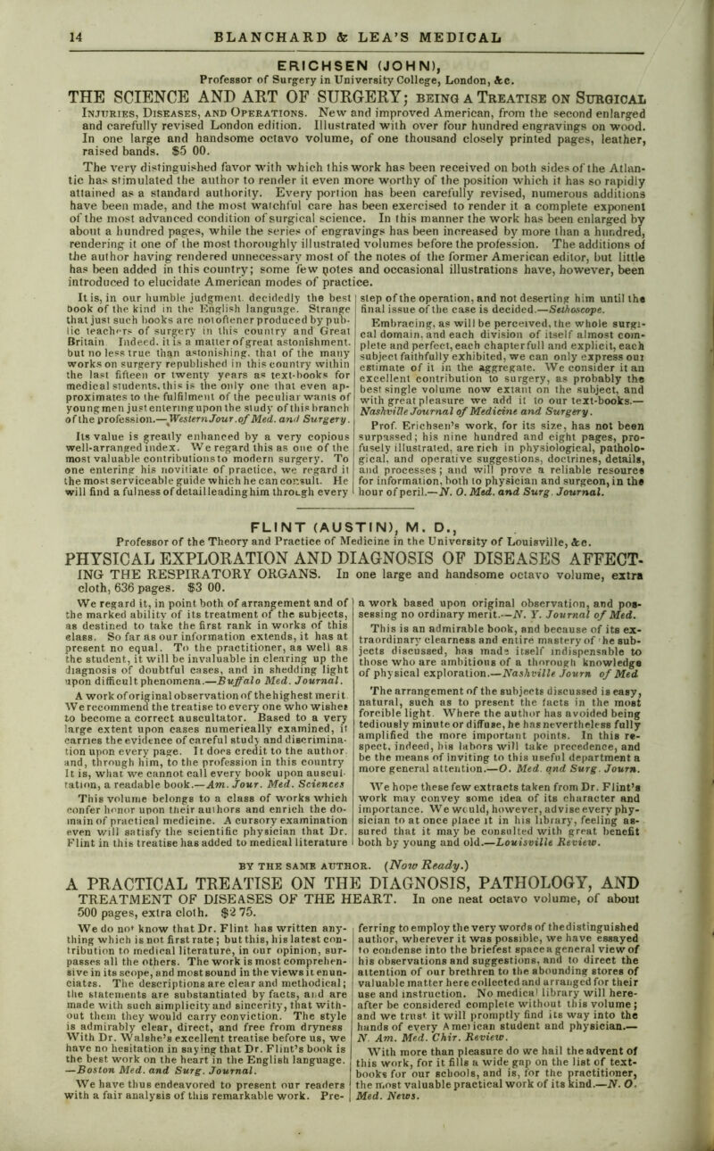 ERICHSEN (JOHN), Professor of Surgery in University College, London, Ac. THE SCIENCE AND ART OF SURGERY; being a Treatise on Surgical Injuries, Diseases, and Operations. New and improved American, from the second enlarged and carefully revised London edition. Illustrated with over four hundred engravings on wood. In one large and handsome octavo volume, of one thousand closely printed pages, leather, raised bands. $5 00. The very distinguished favor with which this work has been received on both sides of the Atlan- tic has stimulated the author to render it even more worthy of the position which it has so rapidly attained as a standard authority. Every portion has been carefully revised, numerous additions have been made, and the most watchful care has been exercised to render it a complete exponent of the most advanced condition of surgical science. In this manner the work has been enlarged by about a hundred pages, while the series of engravings has been increased by more than a hundred, rendering it one of the most thoroughly illustrated volumes before the profession. The additions of the author having rendered unnecessary most of the notes of the former American editor, but little has been added in this country; some few potes and occasional illustrations have, however, been introduced to elucidate American modes of practice. It is, in our humble judgment, decidedly the best I book of the kind in the English language. Strange that just such books are noioftener produced by pub- lic teachers of surgery in this country and Great Britain Indeed, it is a matter of great astonishment, but no less true than astonishing, that of the many works on surgery republished in this country within the last fifteen or twenty years as text-books for medical students, this is the only one that even ap- proximates to the fulfilment of the peculiar wants of youngmen just entering upon the study of this branch of the profession.— Western Jour .of Med. and Surgery. Its value is greatly enhanced by a very copious well-arranged index. We regard this as one of the most valuable contributionsto modern surgery. To one entering his novitiate of practice, we regard it the most serviceable guide which he can consult. He will find a fulness of detail leading him throLgh every step of the operation, and not deserting him until the final issue of the case is decided.—Sethoscope. Embracing, as will be perceived, the whole surgi- cal domain, and each division of itself almost com- plete and perfect, each chapter full and explicit, each subject faithfully exhibited, we can only express oui estimate of it in the aggregate. We consider it an excellent contribution to surgery, as probably the best single volume now extant on the subject, and with great pleasure we add it to our text-books.— Nashville Journal of Medicine and Surgery. Prof. Erichsen’s work, for its size, has not been surpassed; his nine hundred and eight pages, pro- fusely illustrated, are rich in physiological, patholo- gical, and operative suggestions, doctrines, details, and processes; and will prove a reliable resource for information, both to physician and surgeon, in the hour of peril.—N. 0. Med. and Surg. Journal. FLINT (AUSTIN), M. D., Professor of the Theory and Practice of Medicine in the University of Louisville, Ac. PHYSICAL EXPLORATION AND DIAGNOSIS OF DISEASES AFFECT- ING THE RESPIRATORY ORGANS. In cloth, 636 pages. $3 00. We regard it, in point both of arrangement and of the marked ability of its treatment of the subjects, as destined to take the first rank in works of this class. So far as our information extends, it has at present no equal. To the practitioner, as well as the student, it will be invaluable in clearing up the diagnosis of doubtful cases, and in shedding light upon difficult phenomena.—Buffalo Med. Journal. A work of original observation of thehighest merit We recommend the treatise to every one who wishee to become a correct auscultator. Based to a very large extent upon cases numerically examined, it carries the evidence of careful study and discrimina- tion upon every page. It does credit to the author, and, through him, to the profession in this country It is, what we cannot call every book upon auscul ration, a readable book.—Am. Jour. Med. Sciences This volume belongs to a class of works which confer honor upon their auihors and enrich the do- main of practical medicine. A cursory examination even will satisfy the scientific physician that Dr. Flint in this treatise has added to medical literature one large and handsome octavo volume, extra a work based upon original observation, and pos- sessing no ordinary merit.—N. Y. Journal of Med. This is an admirable book, and because of its ex- traordinary'clearness and entire mastery of he sub- jects discussed, has made itself indispensable to those who are ambitions of a thorough knowledge of physical exploration.—Nashville Journ of Med The arrangement of the subjects discussed is easy, natural, such as to present the facts in the most forcible, light. Where the author has avoided being tediously minute or diffuse, he has nevertheless fully amplified the more important points. In this re- spect, indeed, bis labors will take precedence, and be the means of inviting to this useful department a more general attention.—O. Med. qnd Surg. Journ. We hope these few extracts taken from Dr. Flint’s work may convey some idea of its character and importance. We would, however, advise every phy- sician to at once place it in his library, feeling as- sured that it may be consulted with great benefit both by young and old.—Louisville Review. BY THE SAMB AUTHOR. {Now Ready.) A PRACTICAL TREATISE ON THE DIAGNOSIS, PATHOLOGY, AND TREATMENT OF DISEASES OF THE HEART. In one neat octavo volume, of about 500 pages, extra cloth. $2 75. We do no* know that Dr. Flint has written any- thing which is not first rate; but this, his latest con- tribution to medical literature, in our opinion, sur- passes all the others. The work is most comprehen- sive in its scope, and most sound in the views it enun- ciatts. The descriptions are clear and methodical; the statements are substantiated by facts, and are made with such simplicity and sincerity, that with- out them they would carry conviction. The style is admirably clear, direct, and free from dryness With Dr. Walshe’s excellent treatise before us, we have no hesitation in saying that Dr. Flint’s book is the best work on the heart in the English language. —Boston Med. and Surg. Journal. We have thus endeavored to present our readers with a fair analysis of this remarkable work. Pre- I ferring to employ the very words of thedistinguished j author, wherever it was possible, we have essayed I to condense into the briefest spacea general view of | his observations and suggestions, and to direct the aitention of our brethren to the abounding stores of valuable matter here collected and arranged for their I use and instruction. No medical library will here- after be considered complefe without this volume; and we trust it will promptly find its way into the hands of every Ameiican student and physician— N. Am. Med. Chir. Review. With more than pleasure do we hail the advent of this work, for it fills a wide gap on the list of text- books for our schools, and is, for the practitioner, the most valuable practical work of its kind.—N. O Med. News.