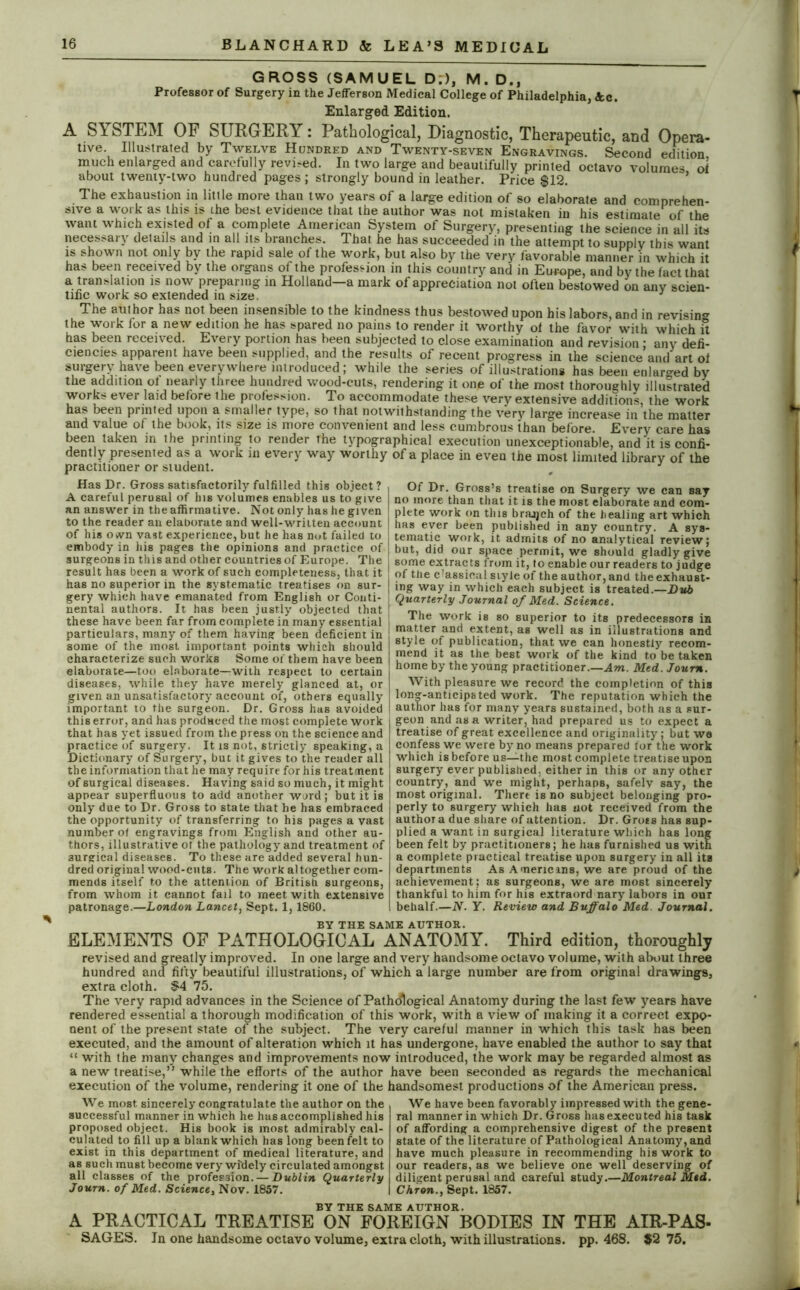 GROSS (SAMUEL D.), M. D., Professor of Surgery in the JefTerson Medical College of Philadelphia, Ac. Enlarged Edition. A SYSTEM OF SURGERY: Pathological, Diagnostic, Therapeutic, and Opera- tive Illustrated by Twelve Hundred and Twenty-seven Engravings. Second edition much enlarged and carefully revved. In two large and beautifully printed octavo volumes ot about twenty-two hundred pages; strongly bound in leather. Price $12. The exhaustion in little more than two years of a large edition of so elaborate and comprehen- sive a work as this is the best evidence that the author was not mistaken in his estimate of the want which existed of a complete American System of Surgery, presenting the science in all its necessary details and in all its branches. That he has succeeded in the attempt to supply this want is shown not only by the rapid sale of the work, but also by the very favorable manner in which it has been received by the organs of the profession in this country and in Europe, and by the fact that a translation is now preparing in Holland—a mark of appreciation not often bestowed on anv scien- tific work so extended in size. J The author has not been insensible to the kindness thus bestowed upon his labors, and in revising the work for a new edition he has spared no pains to render it worthy of the favor with which it has been received. Every portion has been subjected to close examination and revision : any defi- ciencies apparent have been supplied, and the results of recent progress in the science and art of surgery have been everywhere introduced ; while the series of illustrations has been enlarged by the addition of nearly three hundred wood-cuts, rendering it one of the most thoroughly illustrated works ever laid before the profession. To accommodate these very extensive additions, the work has been printed upon a smaller type, so that notwithstanding the very large increase in the matter and value of the book, its size is more convenient and less cumbrous than before. Every care has been taken in the printing to render the typographical execution unexceptionable, and it is confi- dently presented as a work in every way worthy of a place in even the most limited library of the practitioner or student. # J Has Dr. Gross satisfactorily fulfilled this object? A careful perusal of his volumes enables us to give an answer in the affirmative. Not only has he given to the reader an elaborate and well-written account of his oivn vast experience, but he has not failed to embody in his pages the opinions and practice of surgeons in this and other countries of Europe. The result has been a work of such completeness, that it has no superior in the systematic treatises on sur- gery which have emanated from English or Conti- nental authors. It has been justly objected that these have been far from complete in many essential particulars, many of them having been deficient in some of the most important points which should characterize such works Some of them have been elaborate—too elaborate—with respect to certain diseases, while they have merely glanced at, or given an unsatisfactory account of, others equally important to the surgeon. Dr. Gross has avoided this error, and has produced the most complete work that has yet issued from the press on the science and practice of surgery. It is not, strictly speaking, a Dictionary of Surgery, but it gives to the reader all the information that he may require for his treatment of surgical diseases. Having said so much, it might appear superfluous to add another word; but it is only due to Dr. Gross to state that he has embraced the opportunity of transferring to his pages a vast number of engravings from English and other au- thors, illustrative ot the pathology and treatment of surgical diseases. To these are added several hun- dred original wood-cuts. The work altogether com- mends itself to the attention of British surgeons, from whom it cannot fail to meet with extensive patronage.—London Lancet, Sept. 1,1860. Of Dr. Gross’s treatise on Surgery we can say no more than that it is the most elaborate and com- plete work on this brajjch of the healing art which has ever been published in any country. A sys- tematic work, it admits of no analytical review; but, did our space permit, we should gladly give some extracts from it, fo enable our readers to judge of the c'assical style of the author, and the exhaust- ing way in which each subject is treated.—Dub Quarterly Journal of Med. Science. The work is so superior to its predecessors in matter and extent, as well as in illustrations and style of publication, that we can honestly recom- mend it as the best work of the kind to be taken home by the young practitioner.—Aw. Med. Joum. With pleasure we record the completion of this long-anticipated work. The reputation which the author has for many years sustained, both as a sur- geon and as a writer, had prepared us to expect a treatise of great excellence and originality; but we confess we were by no means prepared for the work which is before us—the most complete treatise upon surgery ever published, either in this or any other country, and we might, perhaps, safelv say, the most original. There is no subject belonging pro- perly to surgery which has not received from the author a due share of attention. Dr. Gross has sup- plied a want in surgical literature which has long been felt by practitioners; he has furnished us with a complete practical treatise upon surgery in all its departments As Americms, we are proud of the achievement; as surgeons, we are most sincerely thankful to him for his extraord nary labors in our behalf.—N. Y. Review and Buffalo Med Journal. BY THE SAME AUTHOR. ELEMENTS OF PATHOLOGICAL ANATOMY. Third edition, thoroughly revised and greatly improved. In one large and very handsome octavo volume, with about three hundred and fifty beautiful illustrations, of which a large number are from original drawings, extra cloth. $4 75. The very rapid advances in the Science of Pathological Anatomy during the last few years have rendered essential a thorough modification of this work, with a view of making it a correct expo- nent of the present state of the subject. The very careful manner in which this task has been executed, and the amount of alteration which it has undergone, have enabled the author to say that “ with the many changes and improvements now introduced, the work may be regarded almost as a new treatise,” while the efforts of the author have been seconded as regards the mechanical execution of the volume, rendering it one of the handsomest productions of the American press. We most sincerely congratulate the author on the successful manner in which he has accomplished his proposed object. His book is most admirably cal- culated to fill up a blank which has long been felt to exist in this department of medical literature, and as such must become very widely circulated amongst all classes of the profession. — Dublin Quarterly Journ. of Med. Science, Nov. 1857. We have been favorably impressed with the gene- ral manner in which Dr. Gross hasexecuted his task of affording a comprehensive digest of the present state of the literature of Pathological Anatomy, and have much pleasure in recommending his work to our readers, as we believe one well deserving of diligent perusal and careful study.—Montreal Med. Chron., Sept. 1857. BY THE SAME AUTHOR. A PRACTICAL TREATISE ON FOREIGN BODIES IN THE AIR-PAS- SAGES. In one handsome octavo volume, extra cloth, with illustrations, pp. 468. #2 75.