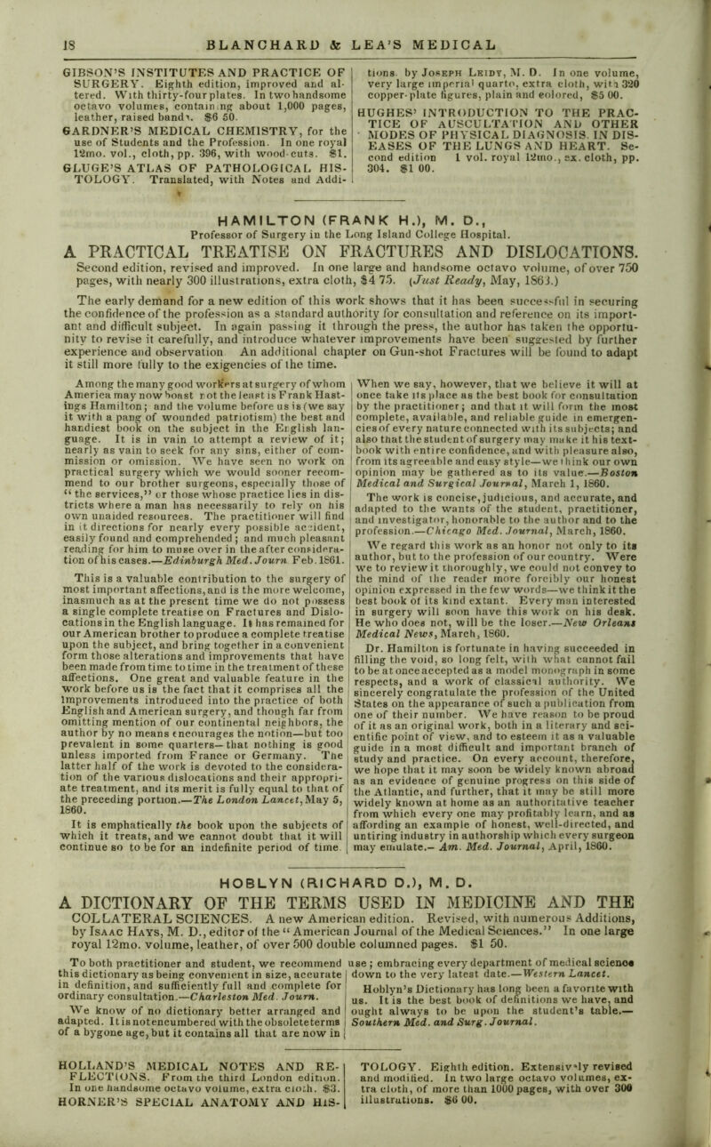 GIBSON’S INSTITUTES AND PRACTICE OF SURGERY. Eighth edition, improved and al- tered. With thirty-four plates. In twohandsome octavo volumes, containing about 1,000 pages, leather, raised bandx. $6 50. GARDNER’S MEDICAL CHEMISTRY, for the use of Students and the Profession. In one royal 12mo. vol., cloth, pp. 396, with wood-cuts. 81. GLUGE’S ATLAS OF PATHOLOGICAL HIS- TOLOGY. Translated, with Notes and Addi- I tions by Joseph Leidt, M. D. In one volume, very large imperial quarto, extra cloth, with 320 copper-plate figures, plain and colored, $5 00. HUGHES’ INTRODUCTION TO THE PRAC- TICE OF AUSCULTATION AND OTHER MODES OF PHYSICAL DIAGNOSIS IN DIS- EASES OF THE LUNGS AND HEART. Se- cond edition 1 vol. royal 12mo., sx. cloth, pp. 304. 81 00. HAMILTON (FRANK H.), M. D., Professor of Surgery in the Long Island College Hospital. A PRACTICAL TREATISE ON FRACTURES AND DISLOCATIONS. Second edition, revised and improved. In one large and handsome octavo volume, of over 750 pages, with nearly 300 illustrations, extra cloth, $4 75. (Just Ready, May, 1863.) The early demand for a new edition of this work shows that it has been successful in securing the confidence of the profession as a standard authority for consultation and reference on its import- ant and difficult subject. In again passing it through the press, the author has taken the opportu- nity to revise it carefully, and introduce whatever improvements have been suggested by further experience and observation An additional chapter on Gun-shot Fractures will be found to adapt it still more fully to the exigencies of the time. Among the many good workers at surgery of whom America may now boast not the least is Frank Hast- ings Hamilton; and the volume before us is (we say it with a pang of wounded patriotism) the best and handiest book on the subject in the English lan- guage. It is in vain to attempt a review of it; nearly as vain to seek for any sins, either of com- mission or omission. We have seen no work on practical surgery which we would sooner recom- mend to our brother surgeons, especially those of “ the services,” or those whose practice lies in dis- tricts where a man has necessarily to rely on his own unaided resources. The practitioner will find in it directions for nearly every possible accident, easily found and comprehended ; and much pleasant reading for him to muse over in the after considera- tion of his cases.—Edinburgh Med. Journ Feb. 1861. This is a valuable contribution to the surgery of most important affections, and is the more welcome, inasmuch as at the present time we do not possess a single complete treatise on Fractures and Dislo- cations in the English language. It has remained for our American brother to produce a complete treatise upon the subject, and bring together in a convenient form those alterations and improvements that have been made from time to time in the treatment of these affections. One great and valuable feature in the work before us is the fact that it comprises all the Improvements introduced into the practice of both English and American surgery, and though far from omitting mention of our continental neighbors, the | author by no means encourages the notion—but too j prevalent in some quarters—that nothing is good j unless imported from France or Germany. The latter half of the work is devoted to the considera- tion of the various dislocations and their appropri- ate treatment, and its merit is fully equal to that of the preceding portion.—The London Lancet,May 5, 1860. It is emphatically the book upon the subjects of which it treats, and we cannot doubt that it will continue so to be for an indefinite period of time When we say, however, that we believe it will at once take its place as the best book for consultation by the practitioner; and that it will form the most complete, available, and reliable guide in emergen- cies of every nature connected with its subjects; and also that the student of surgery may ma ke it his text- book with enti re confidence, and with pleasure also, from its agreeable and easy style—we t hink our own opinion may be gathered as to its value.—Boston [ Medical and Surgical Journal, March 1, 1860. The work is concise, judicious, and accurate, and adapted to the wants of the student, practitioner, and investigator, honorable to the author and to the profession.—Chicago Med. Journal, March, 1860. We regard this work as an honor not only to its author, but to the profession of our country. Were we to review it thoroughly, we could not convey to the mind of the reader more forcibly our honest opinion expressed in the few words—we think it the best book of its kind extant. Every man interested in surgery will soon have this work on his desk. He who does not, will be the loser.—New Orleans Medical News, March, 1860. Dr. Hamilton is fortunate in having succeeded in filling the void, so long felt, with what cannot fail to be at once accepted as a model monograph in some respects, and a work of classical authority. We sincerely congratulate the profession of the United States on the appearance of such a publication from one of their number. We have reason to be proud of it as an original work, both in a literary and sci- entific point of view, and to esteem it as a valuable guide in a most difficult and important branch of study and practice. On every account, therefore, we hope that it may soon be widely known abroad as an evidence of genuine progress on this side of the Atlantic, and further, that it may be still more widely known at home as an authoritative teacher from which every one may profitably learn, and as affording an example of honest, well-directed, and untiring industry in authorship which every surgeon may emulate.- Am. Med. Journal, April, 1860. HOBLYN (RICHARD D.), M. D. A DICTIONARY OF THE TERMS USED IN MEDICINE AND THE COLLATERAL SCIENCES. A new American edition. Revised, with numerous Additions, by Isaac Hays, M. D., editor of the “ American Journal of the Medical Sciences.” In one large royal 12mo. volume, leather, of over 500 double columned pages. 81 50. To both practitioner and student, we recommend use ; embracing every department of medical scienoe this dictionary as being convenient in size, accurate | down to the very latest date.—Western Lancet. in definition, and sufficiently full and complete for Hoblyn’s Dictionary has long been a favorite with ordinary consultation.—Charleston Med. Journ. \ us ]tjs tj,e |jest book of definitions we have, and We know of no dictionary better arranged and I ought always to be upon the student’s table.— adapted. Itisnotencumbered with the obsoleteterms j Southern Med. and Surg. Journal. of a bygone age, but it contains all that are now in | HOLLAND’S MEDICAL NOTES AND RE- FLECTIONS. From the third London edition. In one handsome octavo volume, extra cloth. 83. HORNER’S SPECIAL ANATOMY AND HIS- TOLOGY. Eighth edition. Extensively revised and modified. In two large octavo volumes, ex- tra cloth, of more than 1000 pages, with over 300 illustrations. 86 00.