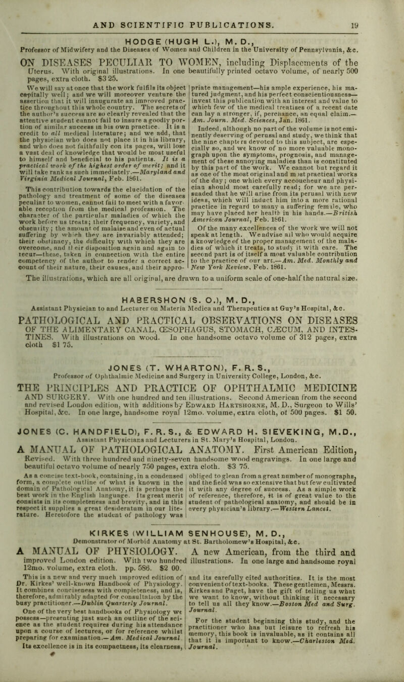 HODGE (HUGH L.), M. D., Professor of Midwifery and the Diseases of Women and Children in the University of Pennsylvania, &c. ON DISEASES PECULIAR TO WOMEN, including Displacements of the Uterus. With original illustrations. In one beautifully printed octavo volume, of nearly 500 pages, extra cloth. $3 25. We will say at once that the work fulfils its object capitally well; and we will moreover venture the assertion that it will inaugurate an improved prac- tice throughout this whole country. The secrets of the author’s success are so clearly revealed that the attentive student cannot fail to insure a goodly por- tion of similar success in his own practice. It is a credit to all medical literature; and we add, that the physician who does not place it in his library, and who does not faithfully con its pages, will lose a vast deal of knowledge that would be most useful to himself and beneficial to his patients. It is a practical work of the highest order of merit; and it will take rank as such immediately.—Maryland and Virginia Medical Journal, Feb. 1861. This contribution towards the elucidation of the pathology and treatment of some of the diseases peculiar to women, cannot fail to meet with a favor- able reception from the medical profession. The character of the particular maladies of which the work before us treats; their frequency, variety,and obscurity; the amount of malaise and even of actual suffering by which they are invariably attended; their obstinacy, the difficulty with which they are overcome, and tl eir disposition again and again to iecur—these, taken in connection with the entire competency of the author to render a correct ac- count of their nature, their causes, and their appro- priate management—his ample experience, his ma- tured judgment, and his perfect conscientiousness— invest this publication with an interest and value to which few of the medical treatises of a recent date can lay a stronger, if, percliance, an equal claim.— Am. Journ. Med. Sciences, Jan. 1861. Indeed, although no part of the volume is not emi- nently deserving of perusal and study, we think that the nine chapters devoted to this subject, are espe- cially so, and we know of no more valuable mono- graph upon the symptoms, prognosis, and manage- ment of these annoying maladies than is constituted by this part of the work. We cannot but regard it as one of the most original and m ist practical works of the day; one which every accoucheur and physi- cian should most carefully read; for we are per- suaded that he Will arise from its perusal with new ideas, which will induct him into a more rational practice in regard to many a suffering female, who may have placed her health in his hands.—British American Journal, Feb. 1661. Of the many excellences of the work we will not speak at length. We advise ail who would acquire a knowledge of the proper management of the mala- dies of which it treats, to study it with care. The second part is of itself a most valuable contribution to the practice of our arc.—Am. Med. Monthly and New York Review, Feb. 1861. The illustrations, which are all original, are drawn to a uniform scale of one-half the natural size. HABERSHON (S. O.), M. D., Assistant Physician to and Lecturer on Materia Medica and Therapeutics at Guy’s Hospital, &c. PATHOLOGICAL AND PRACTICAL OBSERVATIONS ON DISEASES OF THE ALIMENTARY CANAL, OESOPHAGUS, STOMACH, CAECUM, AND INTES- TINES. With illustrations on wood. In one handsome octavo volume of 312 pages, extra cloth $1 75. JONES (T. WHARTON), F. R. S., Professor of Ophthalmic Medicine and Surgery in University College, London, Ac. THE PRINCIPLES AND PRACTICE OF OPHTHALMIC MEDICINE AND SURGERY. With one hundred and ten illustrations. Second American from the second and revised London edition, with additions by Edward Hartshorne, M. D., Surgeon to Wills’ Hospital, &c. In one large, handsome royal 12mo. volume, extra cloth, of 500 pages. $1 50. JONES (C. H AN D FI ELD), F. R. S., &. EDWARD H. SIEVEKING, M.D., Assistant Physicians and Lecturers in St. Mary’s Hospital, London. A MANUAL OF PATHOLOGICAL ANATOMY. First American Edition, Revised. With three hundred and ninety-seven handsome wood engravings. In one large and beautiful octavo volume of nearly 750 pages, extra cloth. $3 75. As a concise text-book, containing, in a condensed obliged to glean from a great number of monographs, form, a complete outline of what is known in the and the field was so extensive that but few cultivated domain of Pathological Anatomy, it is perhaps the j it with any degree of success. As a simple work best work in the F.nglish language. Its great merit I of reference, therefore, it is of great value to the consists in its completeness and brevity, and in this student of pathological anatomy, and should be in respect it supplies a great desideratum in our lite- ! every physician’s library.— Western Lancet. rature. Heretofore the student of pathology was I KIRKES (WILLIAM SENHOUSE), M.D., Demonstrator of Morbid Anatomy at St. Bartholomew’s Hospital, &c. A MANUAL OF PHYSIOLOGY. A new American, from the third and improved London edition. With two hundred illustrations. In one large and handsome royal 12mo. volume, extra cloth, pp. 586. $2 00. This is a new and very much improved edition of Dr. Kirkes’ well-known Handbook of Physiology. It combines conciseness with completeness, and is, therefore, admirably adapted for consultation by the busy practitioner.—Dublin Quarterly Journal. One of the very best handbooks of Physiology we possess—presenting just such an outline of the sci- ence as the student requires during his attendance upon a course of lectures, or for reference whilst preparing for examination.— Am. Medical Journal Its excellence is in its compactness, its clearness, # its carefully cited authorities. It is the most convenient of text-books. These gentlemen, Messrs. Kirkes and Paget, have the gift of telling us what we want to know, without thinking it necessary to tell us all they know.—Boston Med and Surg. Journal. For the student beginning this study, and the [ practitioner who has but leisure to refresh his | memory, this book is invaluable, as it contains all that it is important to know.—Charleston Med. \ Journal.