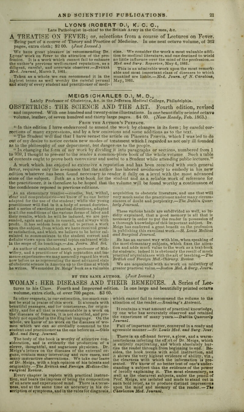 LYONS (ROBERT D.), K. C. C., Late Pathologist in-chief to the British Army in the Crimea, &c. A TREATISE ON FEVER; or, selections from a course of Lectures on Fever. Being part of a course of Theory and Practice pages, extra cloth; $2 00. {Just Issued.) We have great pleasure in recommending Dr. Lyons’ work on Fever to the attention of the pro- fession. It is a work which cannot fail to enhance the author’s previous well-earned reputation, as a diligent, careful, and accurate observer.—British Med. Journal, March 2, 1661. Taken as a whole we can recommend it in the highest terms as well worthy the careful perusal and study of every student and practitioner of medi- of Medicine. In one neat octavo volume, of 362 cine. We consider the work a most valuable addi- tion to medical literature, and one destined to wield no little influence over the mind of the profession.— Med. and, Su*g. Reporter, May 4, 1861. This is an admirable work upon the most remark- able and most important class of diseases to which mankind are liable.—Med. Journ. of N. Carolina, May, 1861. MEIGS (CHARLES D.), M. D., Lately Professor of Obstetrics, &c. in the Jefferson Medical College, Philadelphia. OBSTETRICS: THE SCIENCE AND THE ART. Fourth edition, revised and improved. With one hundred and twenty-nine illustrations. In one beautifully printed octavo volume, leather, of seven hundred and thirty large pages. $4 00. {Now Ready, Feb. 1863.) From the Author’s Preface. “ [n this edition I have endeavored to amend the work by changes in its form ; by careful cor- rections of many expressions, and by a few omissions and some additions as to the text. “The Student will find that I have recast the article on Placenta Praevia, which I was led to do out of my desire to notice certain new modes of treatment which I regarded as not only ill founded as to the philosophy of our department, but dangerous to the people. “ In changing the form of my work by dividing it into paragraphs or sections, numbered from 1 to 959, I thought to present to the reader a common-place book of the whole volume Such a table of contents ought to prove both convenient and useful to a Student while attending public lectures.” A work which has enjoyed so extensive a reputation and has been received with such general favor, requires only the assurance that the author has labored assiduously to embody in his new edition whatever has been found necessary to render it fully on a level with the most advanced stale of the subject. Both as d text-book for the student anti as a reliable work of reference for the practitioner, it is therefore to be hoped that the volume will be found worthy a continuance of the confidence reposed in previous editions. As an elementary treatise—concise, but, withal, clear and comprehensive—we know of no one better adapted for the use of the student; while the young practitioner will find in it a body of sound doctrine, and a series of excellent practical directions, adapted to all the conditions of the various forms of labor and their results, which he will be induced, we are per- suaded, again and again to consult, and always with profit. It has seldom been our lot to peruse a work upon the subject, from which we have received great- er satisfaction, and which we believe to be better cal- culated to communicate to the student correct and definite views upon the several topics embraced with- in the scope of its teachings.—Am. Journ. Med. Sci. An author of established merit, a professor of Mid- wifery, and a practitioner of high reputation and im- mense experience—we may assuredly regard his work now before us as representing the most advanced state of obstetric science in America up to the time at which he writes. We consider Dr. Meigs’ book as a valuable acquisition to obstetric literature, and one that will very much assist the practitioner under many circum- stances of doubt and perplexity.—The Dublin Quar- terly Journal. These various heads are subdivided so well, so lu- cidly explained, that a good memory is all that is necessary in order to put the reader in possession of a thorough knowledge of this important subject. Dr. Meigs has conferred a great benefit on the profession in publishing this excellent work.—St. Louis Medical and Surgical Journal. He has an earnest way with him, when speaking of the most elementary subjects, which fixes the atten- tion and adds much value to the work as a text-book for students; indeed it is obviously the result of much practical acquaintance with the art of teaching.—The British and Foreign Med.-Cliirurg. Review. We are acquainted with no work on midwifery of greater practical value.—Boston Med. & Surg. Journ. BY THE SAME AUTHOR. {Just Issued.) WOMAN: HER DISEASES AND THEIR REMEDIES. A Series of Leo- tures to his Class. Fourth and Improved edition. In one large and beautifully printed octava volume, extra cloth, ot over 700 pages. $3 60. In other respects, in our estimation, too much can- not be said in praise of this work. It abounds with beautiful passages, and for conciseness, for origin- ality, and for all that is commendable in a work on the diseases of females, it. is not excelled, and pro- bably not equalled in the English language. On the whole, we know of no work on the diseases of wo- men which we can so cordially commend to the student and practitioner as the one before us.—Ohio Med. and Surg. Journal. The body of the book is worthy of attentive con- sideration, and is evidently the production of a clever, thoughtful, and sagacious physician. Dr. Meigs’s letters on the diseases of the external or- gans, contain many interesting and rare cases, and many instructive observations. We take our leave of Dr. Meigs, with a high opinion of his talents and originality.—The British and Foreign Medico-Chi- rurgical Review. Every chapter is replete with practical instruc- tion, and bears the impress of being the composition of an acute and experienced mind. There is a terse- ness, and at the same time an accuracy in his de- scription ot symptoms, and in the rules for diagnosis, which cannot fail to recommend the volume to the attention of the reader.—Ranking's Abstract. It contains a vast amount of practical knowledge, by one who has accurately observed and retained the experience of many years.—Dublin Quarterly Journal. Full of important matter, conveyed in a ready and agreeable manner.—St. Louis Med. and Surg. Jour. There is an off-hand fervor, a glow, and a warm- aeartedness infecting the effort of Dr. Meigs, which is entirely captivating, and which absolutely hur- ries the reader through from beginning to end. Be- sides, the book teems with solid instruction, and it shows the very highest evidence of ability, viz., the clearness with which the information is pre- sented. We know of no better test of one’s under- standing a subject than the evidence of the power of lucidly explaining it. The most elementary, as well as the obscurest subjects, under the pencil of Prof. Meigs, are isolated and made to stand out in such bold relief, as to produce distinct impressions upon the mind and memory of the reader. — The Charleston Med. Journal.