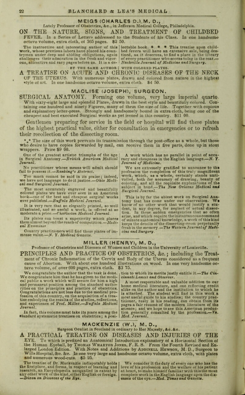 MEIGS (CHARLES D.V.M. D., Lately Professor of Obstetrics, Ac., in Jefferson Medical College, Philadelphia. ON THE NATURE, SIGNS, AND TREATMENT OF CHILDBED FEVER. In a Series of Letters addressed to the Students of his Class. In one handsome octavo volume, extra cloth, ol 365 pages. $2 50. The instructive and interesting author of this work, whose previous labors have placed his coun- trymen under deep and abiding obligations, again challenges their admiration in the fresh and vigor- ous, attractive and racy pages before us. It is a de- lectable book. * * * This treatise upon child- bed fevers will have an extensive sale, being des- tined, as it deserves, to find a place in the library of every practitioner who scorns tolag in the rear.— Nashville Journal of Medicine and Surgery. BY THE SAME AUTHOR; WITH COLORED PLATES. A TREATISE ON ACUTE AND CHRONIC DISEASES OF THE NECK OF THE UTERUS. With numerous plates, drawn and colored from nature in the highest “tyle ol art. In one handsome octavo volume, extra cloth. $4 50. MACLISE (JOSEPH), SURGEON. SURGICAL ANATOMY. Forming one volume, very large imperial quarto. With sixty-eight large and splendid Plates, drawn in the best style and beautifully colored. Con- taining one hundred and ninety Figures, many of them the size of life. Together with copious and explanatory letter-press. Strongly and handsomely bound in extra cloth, being one of the cheapest and best executed Surgical works as yet issued in this country. $11 00. Gentlemen preparing for service in the field or hospital will find these plates of the highest practical value, either for consultation in emergencies or to refresh their recollection of the dissecting room. *** The size of this work prevents its transmission through the post-office as a whole, but those who desire to have copies forwarded by mail, can receive them in five parts, done up in stout wrappers. Price $9 00. One of the greatest artistic triumphs of the age in Surgical Anatomy.—British American Medical Journal. No practitioner whose means will admit should fail to possess it.—Ranking's Abstract. Too much cannot be said in its praise; indeed, we have not language to do it justice.—Ohio Medi- cal and Surgical Journal. The most accurately engraved and beautifully colored plates we have ever seen in an American book—one of the best and cheapest surgical works ever published.—Buffalo Medical Journal. It is very rare that so elegantly printed, so well illustrated, and so useful a work, is offered at so moderate a price.—Charleston Medical Journal. Its plates can boast a superiority which places them almost beyond the reach of competition.—Medi- cal Examiner. Country practitioners will find these plates of im- mense value.—iV. Y. Medical Gazette. f A work which has no parallel in point of accu- racy and cheapness in the English language.—N. Y. Journal of Medicine. We are extremely gratified to announce to tha profession the completion of this truly magnificent work, which, as a whole, certainly stands unri- valled, both for accur-acy of drawing, beauty of coloring, and all the requisite explanations of the subject in hand.—The Neve Orleans Medical and I Surgical Journal. \ This is by far the ablest work on Surgical Ana- ! tomy that has come under our observation. Wa ; know of no other work that would justify a stu- dent, in any degree, for neglect of actual dissec- tion. In those sudden emergencies that so often arise, and which require the instantaneous command of minute anatomical knowledge, a work of this kind keeps the details of the dissecting-room perpetually fresh in the memory.—The Western Journal of Medi- cine and Surgery. MILLER (HENRY), M. D., Professor of Obstetrics and Diseases of Women and Children in the University of Louisville. PRINCIPLES AND PRACTICE OF OBSTETRICS, &c.; including the Treat- ment of Chronic Inflammation of the Cervix and Body of the Uterus considered as a frequent cause of Abortion. With about one hundred illustrations on wood. In one very handsome oc- tavo volume, of over 600 pages, extra cloth. We congratulate the author that the task is done. We congratulate him that he has given to the medi- cal public a work which will secure for him a high and permanent position among the standard autho- rities on the principles and practice of obstetrics. Congratulations are not less due to the medical pro- fession of this country, on the acquisition of a trea- tise embodying the results of the studies, reflections, and experience of Prof. Miller.—Buffalo Medical Journal. In fact, this volume must take its place among the standard systematic treatises on obstetrics; a posi- $3 75. tion to which its merits justly entitle it.—The Cin- cinnati Lancet and Observer. A most respectable and valuable addition to our home medical literature, and one reflecting credit alike on the author and the institution to which he is attached. The student will find in this work a most useful guide to his studies; the country prac- titioner, rusty in his reading, can obtain from its pages a fair resume of the modern literature of the science; and we hope to see this American produc- tion generally consulted by the profession.—Va. Med. Journal. MACKENZIE (W.), M. D., Surgeon Oculist in Scotland in ordinary to Her Majesty, Ac. Ac. A PRACTICAL TREATISE ON DISEASES AND INJURIES OF THE EYE. To which is prefixed an Anatomical Introduction explanatory of a Horizontal Section of the Human Eyeball, by Thomas Wharton Jones, F. R. S. From the Fourth Revised and En- larged London Edition. With Notes and Additions by Addinell Hewson, M. D., Surgeon to Wills Hospital, &c. &c. In one very large and handsome octavo volume, extra cloth, with plates and numerous wood-cuts. $5 25. The treatise of Dr. Mackenzie indisputably holds the first place, and forms, in respect of learning and research, an Encyclopaedia unequalled in extent by any other work of the kind, either English orforeign. —Dixon on Diseases of the Eye. We consider it the duty of every one who has the love of his profession and the welfare of his patient at heart, to make himself familiar with this the most complete work in the English language upon the dis- eases of the eye.—Med. Times and Gazette.