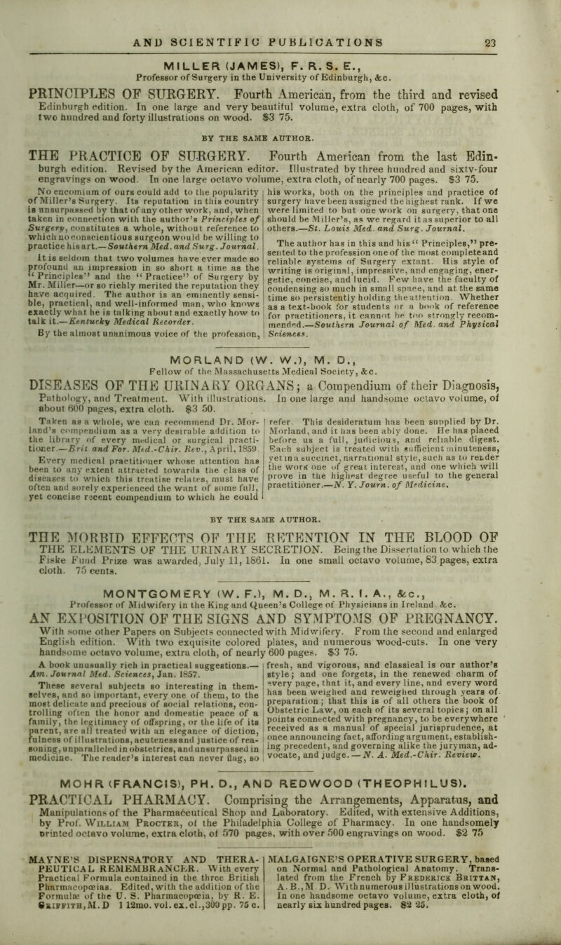 MILLER (JAMES), F. R. S. E., Professor of Surgery in the University of Edinburgh, See. PRINCIPLES OF SURGERY. Fourth American, from the third and revised Edinburgh edition. In one large and very beautiful volume, extra cloth, of 700 pages, with two hundred and forty illustrations on wood. $3 75. BY THE SAME AUTHOR. THE PRACTICE OF SURGERY. Fourth American from the last Edin- burgh edition. Revised by the American editor. Illustrated by three hundred and sixtv-four engravings on wood. In one large octavo volume, extra cloth, of nearly 700 pages. $3 75. No encomium of ours could add to the popularity of Miller’s Surgery. Its reputation in this country is unsurpassed by that of any other work, and, when taken in connection with the author’s Principles of Surgery, constitutes a whole, without reference to which no conscientious surgeon would be willing to practice hisart.— Southern Med. and Surg. Journal. it is seldom that two volumes have ever made so profound an impression in so short a time as the “ Principles’’ and the “ Practice” of Surgery by Mr. Miller—or so richly merited the reputation they have acquired. The author is an eminently sensi- ble, practical, and well-informed man, who knows exactly what, he is talking about and exactly how to talk it.—Kentucky Medical Recorder. By the almost unanimous voice of the profession, his works, both on the principles and practice of surgery have been assigned the highest rank. If we were limited to but one work on surgery, that one should be Miller’s, as we regard it as superior to all others.—St. Louis Med. and Surg. Journal. The author has in this and his “ Principles,” pre- sented to the profession one of the most complete and reliable systems of Surgery extant. His style of writing is original, impressive, and engaging, ener- getic, concise, and lucid. Few have the faculty of condensing so much in small space, and at the same time so persistently holding theattention. Whether as a text-book for students or a book of reference ! for practitioners, it cannot be too strongly recom- | mende.d.—Southern Journal of Med. and Physical ] Sciences. MORLAND (W. W.), M. D., Fellow of the Massachusetts Medical Society, &c. DISEASES OF THE URINARY ORG Pathology, and Treatment. With illustrations, about 600 pages, extra cloth. $3 50. Taken as a whole, we can recommend Dr. Mor- I land’s compendium as a very desirable addition to the library of every medical or surgical practi- tioner.—Brit and For. Med.-Chir. Rev., April, 1859 Every medical practitioner whose attention has been to any extent attracted towards the class of diseases to which this treatise relates, must have often and sorely experienced the want of some full, yet concise recent compendium to which he could ^.NS; a Compendium of their Diagnosis, In one large and handsome octavo volume, of refer. This desideratum has been sunplied by Dr. Morland, and it has been ably done. He has placed before us a full, judicious, and reliable digest. Each subject is treated with sufficient minuteness, yet in a succinct, narrational style, such as to rende1- the worn one of great interest, and one which will prove in the highest degree useful to the general practitioner.—N. Y. Journ. of Medicine, BY THE SAME AUTHOR. THE MORBID EFFECTS OF THE RETENTION IN THE BLOOD OF THE ELEMENTS OF THE URINARY SECRETION. Being the Dissertation to which the Fiske Fund Prize was awarded, July 11, 1861. In one small octavo volume, 83 pages, extra cloth. 75 cents. MONTGOMERY (W. F.), M. D., M. R. I. A., &c., Professor of Midwifery in the King and Queen’s College of Physicians in Ireland Sec. AN EXPOSITION OF THE SIGNS AND SYMPTOMS OF PREGNANCY. With some other Papers on Subjects connected with Midwifery. From the second and enlarged English edition. With two exquisite colored plates, and numerous wood-cuts. In one very handsome octavo volume, extra cloth, of nearly 600 pages. $3 75. A book unusually rich in practical suggestions.— Am. Journal Med. Sciences, Jan. 1857. These several subjects so interesting in them- selves, and so important, every one of them, to the most delicate and precious of social relations, con- trolling often the honor and domestic peace of a family, the legitimacy of offspring, or the life of its fiarent, are all treated with an elegance of diction, ulneBs of illustrations, acuteness and justice of rea- soning, unparalleled in obstetrics, and unsurpassed in medicine. The reader’s interest can never flag, bo fresh, and vigorous, and classical is our author’s style; and one forgets, in the renewed charm of “.very page, that it, and every line, and every word has been weighed and reweighed through years of preparation ; that this is of all others the book of Obstetric Law, on each of its several topics; on all points connected with pregnancy, to be everywhere received as a manual of special jurisprudence, at once announcing fact, affording argument, establish- ing precedent, and governing alike the juryman, ad- vocate, and judge.— N. A. Med.-Chir. Review. MOHR (FRANCIS), PH. D., AND REDWOOD (THEOPHILUS). PRACTICAL PHARMACY. Comprising the Arrangements, Apparatus, and Manipulations of the Pharmaceutical Shop and Laboratory. Edited, with extensive Additions, by Prof. William Procter, of ihe Philadelphia College of Pharmacy. In one handsomely orinted octavo volume, extra cloth, of 570 pages, with over 500 engravings on wood. $2 75 MAVNE’S DISPENSATORY AND THERA- PEUTICAL REMEMBRANCER. With every Practical Formula contained in the three British Pharmacopoeias. Edited, with the addition of the Formula; of the U. S. Pharmacopoeia, by R. E. S*.iffith3M.D 1 12mo. vol. ex.cl.,300pp. 75 c. MALGAIGNE’S OPERATIVE SURGERY, based on Normal and Pathological Anatomy. Trans- lated from the French by Frederick Bhutan, A. B.,M D. With numerous illustrations on wood. In one handsome octavo volume, extra cloth, of nearly six hundred pages. $2 25.