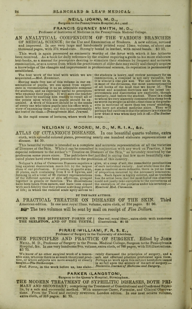 NEILL (JOHN), M. D., Surgeon to the Pennsylvania Hospital,&c.; and FRANCIS GURNEY SMITH, M.D., Professor of Institutes of Medicine in the Pennsylvania Medical College. AN ANALYTICAL COMPENDIUM OP THE VARIOUS BRANCHES OF MEDICAL SCIENCE; for the Use and Examination of Students. A new edition, revised and improved. In one very large and handsomely printed royal 12mo. volume, of about one thousand pages, with 374 wood-cuts. Strongly bound in leather, with raised bands. $3 25. This work is again presented as eminently worthy ot the favor with which it has hitherto been received. As a book for daily reference by the student requiring a guide to his more elaborate text-books, as a manual for preceptors desiring to stimulate their students by frequent and accurate examination, or as a source from which the practitioners of older date may easily and cheaply acquire a knowledge of the changes and improvement in professional science, its reputation is permanently established. The best work of the kind with which we are acquainted.—Med. Examiner. Having made free use of this volume in our ex- aminations of pupils, we can speak from experi- ence in recommending it as an admirable compend for students, and as especially useful to preceptors who examine their pupils. It will save the teacher much labor by enabling him readily to recall all of the points upon which his pupils should be ex- amined. A work of this sort should be in the hands of every one who takes pupils into his office with a view of examining them; and this is unquestionably the bestof its class.—Transylvania Med. Journal. In the rapid course of lectures, where work for the students is heavy, and review necessary for an examination, a compend is not only valuable, but it is almost a sine qua non. The one before us is, in most of the divisions, the most unexceptionable of all books of the kind that we know of. The newest and soundest doctrines and the latest im- provements and discoveries are explicitly, though eoncisely, laid before the student. There is a class to whom we very sincerely commend this cheap book as worth its weight in silver—that class is the gradu- ates in medicine of more than ten years’ standing, who have not studied medicine since. They will perhaps find out from it that the science is not exactly now what it was when they left it off.—The Stetho- scope. NELIGAN (J. MOORE), M. D., M. R. I.A., &c. ATLAS OF CUTANEOUS DISEASES. In one beautiful quarto volume, extra cloth, with splendid colored plates, presenting nearly one hundred elaborate representations of disease. $4 50. This beautiful volume is intended as a complete and accurate representation ot all the varieties of Diseases of thefekin. While it can be consulted in conjunction with any work on Practice, it has especial reference to the author’s “ Treatise on Diseases of the Skin,” so favorably received by the profession some years since. The publishers feel justified in saying that few more beautifully exe- cuted plates have ever been presented to the profession of this country. Neligan’s Atlas of Cutaneous Diseases supplies a long existent desideratum much felt by the largest class of our profession. It presents, in quarto size, 16 plates, each containing from 3 to 6 figures, and forming in all a total of 90 distinct representations of the different species of skin affections, grouped together in genera or families. The illustrations have been taken from nature, and have been copied with such fidelity that they present a striking picture of life; in which the reduced scale aptly serves to give, at a coup d’aeil, the remarkable peculiarities of each individual variety. And while thus the dis- ease is rendered more definable, there is yet no loss of proportion incurred by the necessary concentra- tion. Each figure is highly colored, and so truthful has the artist been that the mostfastid'ous observer could not justly take exception to the correctness of the execution of the pictures under his scrutiny.— Montreal Med. Chronicle. BY THE SAME AUTHOR. A PRACTICAL TREATISE ON DISEASES OF THE SKIN. Third American edition. In one neat royal 12mo. volume, extra cloth, of 334 pages. $1 00. JteaT* The two volumes will be sent by mail on receipt of Five Dollars. OWEN ON THE DIFFERENT FORMS OF 1 One vol. royal l2mo., extra cloth with numerous THE SKELETON, AND OF THE TEETH. | illustrations. SI 25 PIRRIE (WILLIAM), F. R. S. E., Professor of Surgery in the University of Aberdeen. THE PRINCIPLES AND PRACTICE OF SURGERY. Edited by John Neill, M. D., Professor of Surgery in the Penna. Medical College, Surgeon tothe Pennsylvania Hospital, &c. In one very handsome 8vo. volume, extra cloth, of 780 pages, with 316 illustrations. $3 75. We know of no other surgical work of a reason- | rately discussed the principles of surgery, and a able size, wherein there is so much theory and prac- j safe and effectual practice predicated upon them, tice, or where subjects are more soundly or clearly j Perhaps no work upon this subject heretofore issued taught.—The Stethoscope. is so full upon the science of the art of surgery.— Prof. Pirrie, in the work before us, has elabo- I Nashville Journal of Medicine and Surgery. PARKER (LANGSTON), Surgeon to the Queen’s Hospital, Birmingham. THE MODERN TREATMENT OF SYPHILITIC DISEASES, BOTH PRI- MARY AND SECONDARY; comprising the Treatment of Constitutional and Confirmed Syphi- lis, by a safe and successful method. With numerous Cases, Formulae, and Clinical Observa- tions. From the Third and entirely rewritten London edition. In one neat octavo volume, extra cloth, of 316 pages. $175.