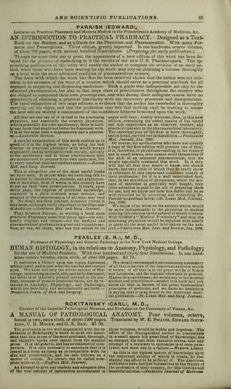 PARRISH (EDWARD), Lecturer on Practical Pharmacy and Materia Medica in the Pennsylvania Academy of Medicine, <kc. AN INTRODUCTION TO PRACTICAL PHARMACY. Designed as a Text- Book lor the Student, and as a Guide for the Physician and Pharmaceutist. With many For- mulse and Prescriptions. Third edition, greatly improved. In one handsome octavo volume, of about 700 pages, with several hundred Illustrations. (Preparing for early publication.) Though for some time out of print, the appearance of a new edition of this work has been de- layed for the purpose of embodying in it the results of the new U. S. Pharmacopoeia. The ap- proaching publication of this latter will enable the author to complete his revision at an early pe- riod, when those who have been waiting for the work may rely on obtaining a volume thoroughly an a level with the most advanced condition of pharmaceutical science. The favor with which the work has thus far been received shows that the author was not mis- taken in his estimate of the want of a treatise which should serve as a practical text-book for all engaged in preparing and dispensing medicines. Such a guide was indispensable not only to the educated pharmaceutist, but also to that large class of practitioners throughout the country who are obliged to compound their own prescriptions, and who during their collegiate course have no opportunity of obtaining a practical familiarity with the necessary processes and manipulations. The rapid exhaustion of two large editions is evidence that the author has succeeded in thoroughly carrying out his object, and that the profession may rely that nothing shall be wanting to render the new edition worthy a continuance of the confidence hitherto bestowed upon the work. All that we can say of it is that to the practising physician, and especially the country physician, who is generally his own apothecary, there is hard- ly any book that might not better be dispensed with. It iB at the same time a dispensatory and a pharma- cy.—Louisville Review. A careful examination of this work enables us to gpeak of it in the highest terms, as being the best treatise on practical pharmacy with which we are acquainted, and an invaluable vade-mecum,, not only to the apothecary and to those practitioners who are accustomed to prepare their own medicines, but to every medical man and medical student.—Boston Med. and Surg. Journal. This is altogether one of the most useful books we have seen. It is just what we have long felt to be needed by apothecaries, students, and practition- ers of medicine, most of whom in this country have to put up their own prescriptions. It bears, upon every page, the impress of practical knowledge, conveyed in a plain common sense manner, and adapted to the comprehensijn of all who may read it. No detail has been omitted, however trivial it may seem, although really important to thedispenser of medicine—Southern Med. and Surg. Journal. That Edward Parrish, in writing a book upon practical Pharmacy some few years ago—one emi- nently original and unique—did the medical and pharmaceutical professions a great and valuable ser- vice, no one, we think, who has had access to its pages will deny; doubly welcome, then, is this new edition, containing the added results of his recent and rich experience as an observer, teacher, and practicil operator in the pharmaceutical laboratory. The excellent plan of the first is more thoroughly, and in detail, carried out in this edition.—Peninsular Med. Journal, Jan. 1860. Of course, all apothecaries who have not already a copy of the first edition will procure one of this; it is, therefore, to physicians residing in the country and in small towns, who cannot avail themselves of the skill of an educated pharmaceutist, that we would espfcially commend this work. In it they will find all that they desire to know, and should know, but very little of which they do really Know in reference to this important collateral branch of their profession; for it is a well established fact, that, in the education of physicians, while the sci- ence of medicine is generally well taught, very little attention is paid to the art of preparing them for use, and we know not how this defect can be so well remedied as by procuring and consulting Dr. Parrish’s excellent work.—St. Louis Med. Journal. Jan.1860. We know of no work on the subject which would be more indispensable to the physician or student desiring information on the subject of which it treats. With Griffith’s “ Medical Formulary” and this, the practising physician would be supplied with nearly or quite all the most useful information on the sub- ject.—Charleston Med. Jour, and Review, Jan. 1860. PEASLEE (E. R.)f M. D., Professor of Physiology and General Pathology in the New York Medical College. HUMAN HISTOLOGY, in its relations to Anatomy, Physiology, and Pathology; for the use of Medical Students. With four hundred and thirty-four illustrations. In one hand- some octavo volume, extra cloth, of over 600 pages. $3 75. It embraces a library upon the topics discussed within itself, and is just what the teacher and learner need. We have not only the whole subject of His- tology, interesting in itself, ably and fully discussed, but what is of infinitely greater interest to the stu- dent, because of greater practical value, are its re- lations to Anatomy, Physiology, and Pathology, which are here fully and satisfactorily set forth.— Nashville Journ. of Med. and Surgery. I We would recommend it as containing a summary of all that is known of the important subjects which it treats; of all that is in the great works of Simon and Lehmann, and the organic chemists in general. Master this one volume, we would say to the medical student and practitioner—master this book and you know all that is known of the great fundamental principles of medicine, and we have no hesitation in saying that it is an honor to the American medi- cal profession.—St.Louis Med. and Surg. Journal. ROKITANSKY (CARL), M.D., Curator of the Imperial Pathological Museum, and Professor at the University of Vienna, &c. A MANUAL OF PATHOLOGICAL bound in two, extra cloth, of about 1200 pages. king, C. H. Moore, and G. E. Day. $5 50. The profession is too well acquainted with the re- putation of Rokitansky’s work to need our assur- ance that this is one of the most profound, thorough, and valuable books ever issued from tne medical press. It is sui generis, and has no standard of com- parison. It is only necessary to announce that it is issued in a form as cheap as is compatible with its size and preservation, and its sale follows as a matter of course. No library can be called com- plete without it.—Buffalo Med. Journal. An attempt to give our readers any adequate idea of the vast amount of instruction accumulated in ANATOMY. Four volumes, octavo, Translated by W. E. Swaine, Edward Sievb- these volumes, would be feeble and hopeless. The effort of the distinguished author to concentrate in a small space his great fund of knowledge, has so charged his text with valuable truthB, that any attempt of a reviewer to epitomize is at once para- lyzed, and must end in a failure.—Western Lancet. As this is the highest source of knowledge upon the important subject of which it treats, no real student can afford to be without it. The American publishers have entitled themselves to the thanks of the profession of their country, for this timeous and beautiful edition.—Nashville Journal of Medicine