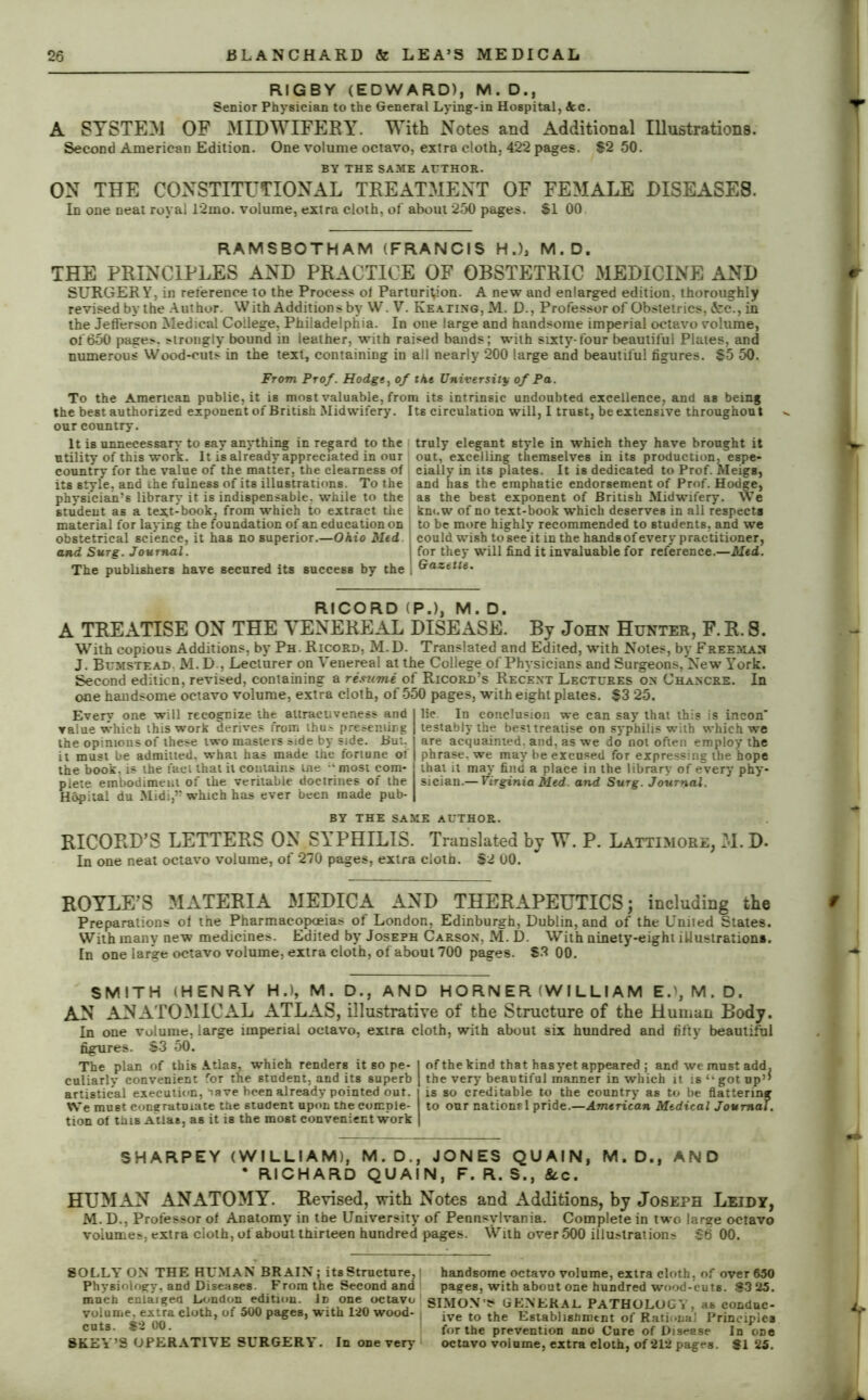 RIGBY (EDWARD), M.D., Senior Physician to the General Lying-in Hospital, Ac. A SYSTEM OF MIDWIFERY. With Notes and Additional Illustrations. Second American Edition. One volume octavo, extra cloth, 422 pages. $2 50. BY THE SAME AUTHOR. ON THE CONSTITUTIONAL TREATMENT OF FEMALE DISEASES. In one neat royal 12mo. volume, extra cloth, of about 250 pages. £1 00 RAMSBOTHAM (FRANCIS H.), M.D. THE PRINCIPLES AND PRACTICE OF OBSTETRIC MEDICINE AND SURGERY, in reference to the Process ol Parturition. A new and enlarged edition, thoroughly revised by the Author. With Additions by W. V. Keating, M. D., Professor of Obstetrics, &c., in the Jefferson Medical College, Philadelphia. In one large and handsome imperial octavo volume, of650 pages, strongly bound in leather, with raised bands; with sixty-four beautiful Plates, and numerous Wood-cuts in the text, containing in all nearly 200 large and beautiful figures. $5 50. From Prof. Hodge, of ike University of Pa. To the American public, it is most valuable, from its intrinsic undoubted excellence, and as being the best authorized exponent of British Midwifery. Its circulation will, I trust, be extensive throughout our country. It is unnecessary to say anything in regard to the truly elegant style in which they have brought it utility of this work. It is already appreciated in our out, excelling themselves in its production, espe- country for the value of the matter, the clearness of eially in its plates. It is dedicated to Prof. Meigs, its style, and the fulness of its illustrations. To the and has the emphatic endorsement of Prof. Hodge, physician’s library it is indispensable, while to the as the best exponent of British Midwifery. We student as a tex.t-book, from which to extract the know of no text-book which deserves in all respects material for laying the foundation of an education on to be more highly recommended to students, and we obstetrical science, it has no superior.—Ohio Med could wish to see it in the hands of every practitioner, and Surg. Journal. j for they will find it invaluable for reference.—Med. The publishers have secured its success by the i Gazette. RICORD (P.), M. D. A TREATISE ON THE VENEREAL DISEASE. By John Hunter, F. R. 8. With copious Additions, by Ph. Ricord, M.D. Translated and Edited, with Notes, by Freeman J. Bcmstead. M. D., Lecturer on Venereal at the College of Physicians and Surgeons, New York. Second edition, revised, containing a resume of Ricord’s Recent Lectures on Chancre. In one handsome octavo volume, extra cloth, of 550 pages, with eight plates. $3 25. Every one will recognize the altracuveness and value which this work derives from thus presenting the opinions of these two masters side by side. But. it must be admitted, what has made the fortune of the book, is the fact that il contains me 'most com- plete embodiment of the veritable doctrines of the Hopital du Midi,” which has ever been made pub- lic In conclusion we can say that this is incon' testablythe best treatise on syphilis with which we are acquainted, and, as we do not often employ the phrase, we may be excused for expressing the hope that it may find a place in the library of every phy- sician.— Virginia Med. and Surg. Journal. BY THE SAME AUTHOR. RICORD’S LETTERS ON SYPHILIS. Translated by W. P. Lattimore, M. D- In one neat octavo volume, of 270 pages, extra cloth. $2 00. HOYLE’S MATERIA MEDICA AND THERAPEUTICS; including the Preparations of the Pharmacopoeias of London, Edinburgh, Dublin, and of the United States. With many new medicines. Edited by Joseph Carson, M. D. With ninety-eight illustrations. In one large octavo volume, extra cloth, of about 700 pages. £3 00. SMITH (HENRY H.), M. D., AND HORNER (WILLIAM E.l,M.D. AN ANATOMICAL ATLAS, illustrative of the Structure of the Human Body. In one volume, large imperial octavo, extra cloth, with about six hundred and fifty beautiftil figures. S3 50. The plan of this Atlas, which renders it so pe- culiarly convenient for the student, and its superb artistieal execution, Tave been already pointed out. We must congratulate the student upon the comple- tion of this Atlas, as it is the most convenient work of the kind that hasyet appeared ; and we must add. the very beautiful manner in which it is got up” is so creditable to the country as to be flattering to our nations 1 pride.—American Medical Journal. SHARPEY (WILLIAM), M.D., JONES QUAIN, M.D., AND * RICHARD QUAIN, F. R. S., 8cc. HUMAN ANATOMY. Revised, with Notes and Additions, by Joseph Leidy, M. D., Professor of Anatomy in the University of Pennsylvania. Complete in two large octavo volume?, extra cloth, of about tbirteen hundred pages. With over 500 illu>lrat ions S6 00. SOLLY ON THE HUMAN BRAIN; its Structure, I Physiology, and Diseases. From the Second and much enlarged London edition. Id one octavo volume, extra cloth, of 500 pages, with 120 wood- cuts. $2 00. SKEY’S OPERATIVE SURGERY. In one very handsome octavo volume, extra cloth, of over 650 pages, with about one hundred wood-cuts. S3 25. SIMON'S GENERAL PATHOLOGY, as conduc- ive to the Establishment of Rational Principles for the prevention ano Cure of Disease In one octavo volume, extra cloth, of 212 pages. SI 25.