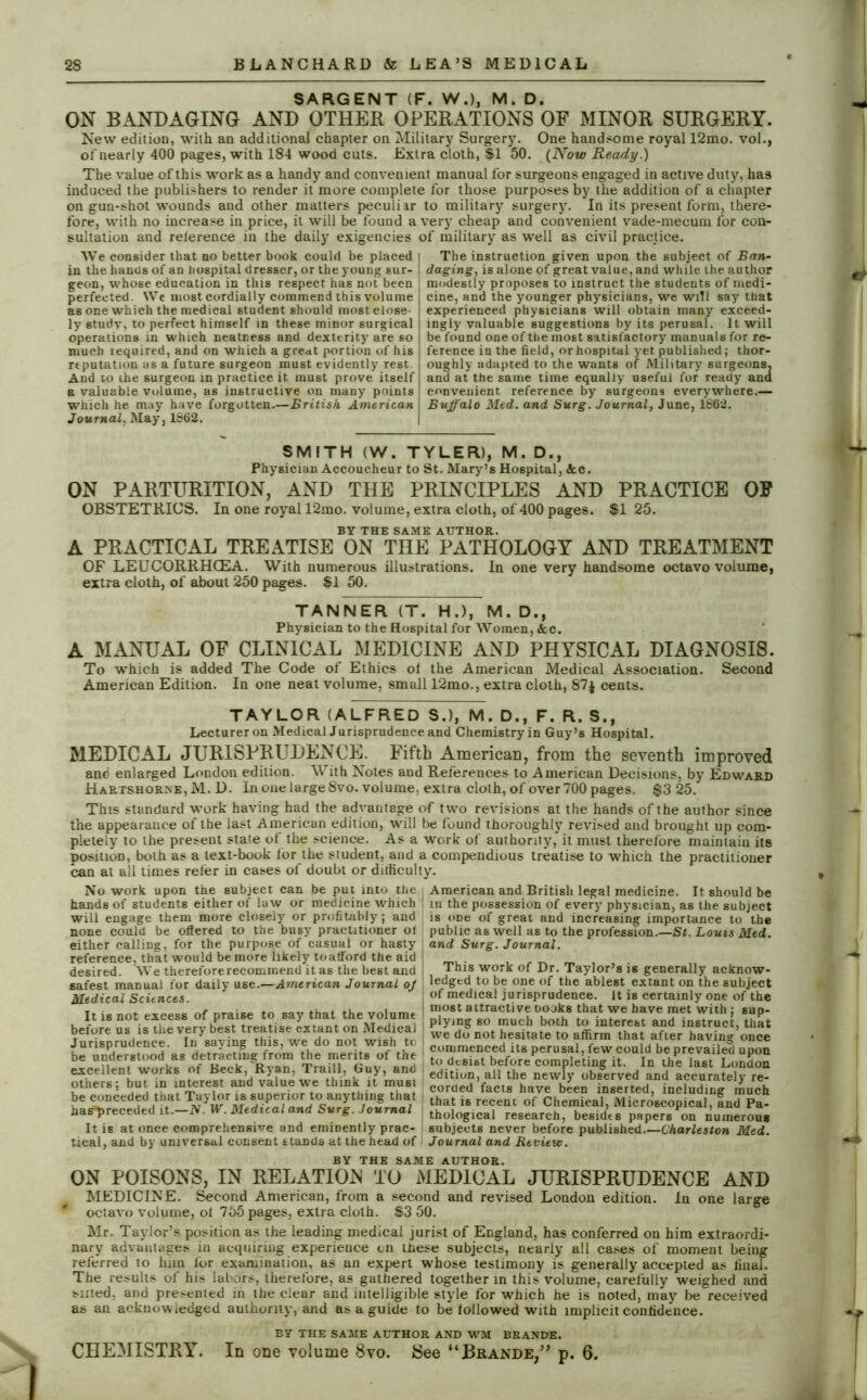 SARGENT (F. W.), M. D. ON BANDAGING AND OTHER OPERATIONS OF MINOR SURGERY. New edition, with an additional chapter on Military Surgery. One handsome royal 12mo. vol., of nearly 400 pages, with 184 wood cuts. Extra cloth, $1 50. (Now Ready.) The value of this work as a handy and convenient manual for surgeons engaged in active duty, has induced the publishers to render it more complete for those purposes by the addition of a chapter on gun-shot wounds and other matters peculiar to military surgery. In its present form, there- fore, with no increase in price, it will be found a very cheap and convenient vade-mecum for con- sultation and relerence in the daily exigencies of military as well as civil practice. We consider that no better book could be placed in the hands of an hospital dresser, or the young sur- geon, whose education in this respect has not been perfected. We most cordially commend this volume as one which the medical st udent should most close- ly studv, to perfect himself in these minor surgical operations in which neatness and dexterity are so much required, and on which a great portion of his reputation as a future surgeon must evidently rest And to the surgeon in practice it must prove itself a valuable volume, as instructive on many points which he may have forgotten.—British American Journal. May, 1862. The instruction given upon the subject of Ban- daging,, is alone of great value, and while the author modestly proposes to instruct the students of medi- cine, and the younger physicians, we will say that experienced physicians will obtain many exceed- ingly valuable suggestions by its perusal. It will be found one of the most satisfactory manuals for re- ference in the field, or hospital yet published; thor- oughly adapted to the wants of Military surgeons, and at the same time equally useful for ready and convenient reference by surgeons everywhere.— Buffalo Med. and Surg. Journal, June, 1862. SMITH (W. TYLER), M. D., Physician Accoucheur to St. Mary’s Hospital, &c. ON PARTURITION, AND THE PRINCIPLES AND PRACTICE OF OBSTETRICS. In one royal 12mo. volume, extra cloth, of 400 pages. SI 25. BY THE SAME AUTHOR. A PRACTICAL TREATISE ON THE PATHOLOGY AND TREATMENT OF LEUCORRHCEA. With numerous illustrations. In one very handsome octavo volume, extra cloth, of about 250 pages. $1 50. TANNER (T. H.), M. D., Physician to the Hospital for Women, &c. A MANUAL OF CLINICAL MEDICINE AND PHYSICAL DIAGNOSIS. To which is added The Code of Ethics of the American Medical Association. Second American Edition. In one neat volume, small 12mo., extra cloth, 87$ cents. TAYLOR (ALFRED S.), M. D., F. R. S., Lecturer on Medical Jurisprudence and Chemistry in Guy’s Hospital. MEDICAL JURISPRUDENCE. Fifth American, from the seventh improved and enlarged London edition. With Notes and References to American Decisions, by Edward Hartshorne, M. D. In one large 8vo. volume, extra cloth, of over 700 pages. $3 25. This standard work having had the advantage of two revisions at the hands of the author since the appearance of the last American edition, will be found thoroughly revved and brought up com- pletely to the present state of the science. As a work of authority, it must therefore maintain its position, both as a text-book for the student, and a compendious treatise to which the practitioner can at all times refer in cases of doubt or difficulty. No work upon the subject can be put into the i hands of students either of law or medicine which will engage them more closely or profitably; and none could be offered to the busy practitioner of either calling, for the purpose of casual or hasty reference, that would be more likely toafford the aid ! desired. We thereforerecommend it as the best and J safest manual for daily use.—American Journal oj Medical Sciences. It is not excess of praise to say that the volume before us is the very best treatise extant on Medical Jurisprudence. In saying this, we do not wish tc be understood as detracting from the merits of the excellent works of Beck,'Ryan, Traill, Guy, and others; but in interest and value we think it must be conceded that Taylor is superior to anything that has'preceded it.—iV. W. Medical and Surg. Journal It is at once comprehensive and eminently prac- tical, and by universal consent stands at the head of American and British legal medicine. It should be in the possession of every physician, as the subject is one of great and increasing importance to the public as well as to the profession.—St. Louis Med. and Surg. Journal. This work of Dr. Taylor’s is generally acknow- ledged to be one of the ablest extant on the subject of medical jurisprudence. It is certainly one of the most attractive Dooks that we have met with; sup- plying so much both to interest and instruct, that we do not hesitate to affirm that after having once | commenced its perusal, few could be prevailed upon . to desist before completing it. In the last London edition, all the newly observed and accurately re- corded facts have been inserted, including much that is recent of Chemical, Microscopical, and Pa- ; thological research, besidts papers on numerous subjects never before published.—Charleston Med. Journal and Review. BY THE SAME AUTHOR. ON POISONS, IN RELATION TO MEDICAL JURISPRUDENCE AND MEDICINE. Second American, from a second and revised London edition. In one large * octavo volume, ot 755 pages, extra cloth. S3 50. Mr. Taylor’s position as the leading medical jurist of England, has conferred on him extraordi- nary advantages in acquiring experience on these subjects, nearly all cases of moment being referred to him for examination, as an expert whose testimony is generally accepted as final. The results of his labors, therefore, as gathered together in this volume, carefully weighed and sined, and presented in the clear and intelligible style for which he is noted, may be received as an acknowledged authority, and as a guide to be followed with implicit confidence. BY THE SAME AUTHOR AND W7M BRANDE. CHEMISTRY. In one volume 8vo. See “Brande,” p. 6. * * ... T x i.