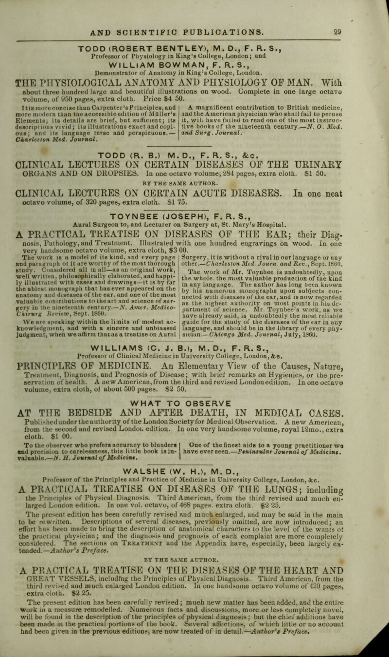 TODD (ROBERT BENTLEY), M. D., F. R. S., Professor of Physiology in King’s College, London; and WILLIAM BOWMAN, F. R.S., Demonstrator of Anatomy in King’s College, London. THE PHYSIOLOGICAL ANATOMY AND PHYSIOLOGY OF MAN. With about three hundred large and beautiful illustrations on wood. Complete in one large octavo volume, of 950 pages, extra cloth. Price $4 50. It is more concise than Carpenter’s Principles, and more modern than the accessible edition of Mailer’s Elements; its details are brief, but sufficient; its descript ions vivid; its illustrations exact and copi- ous ; and its language terse and perspicuous.— Charleston Med. Journal. A magnificent contribution to British medicine, and the American physician who shall fail to peruse it, wih have failed to read one of the most instruc- tive books of the nineteenth century.—N. O. Med. and Surg. Journal. TODD (R. B.) M. D., F. R. S., &c. CLINICAL LECTURES ON CERTAIN DISEASES OF THE URINARY ORGANS AND ON DROPSIES. In one octavo volume, 284 pages, extra cloth. $1 50. BY THE SAME AUTHOR. CLINICAL LECTURES ON CERTAIN ACUTE DISEASES. In one neat octavo volume, of 320 pages, extra cloth. $1 75. TOYNBEE (JOSEPH), F. R. S., Aural Surgeon to, and Lecturer on Surgery at, St. Mary’s Hospital. A PRACTICAL TREATISE ON DISEASES OF THE EAR; their Diag- nosis, Pathology, and Treatment. Illustrated with one hundred engravings on wood. In one very handsome octavo volume, extra cloth, $3 00. The work is a model of its kind, and every page SurgeryLit is without a rival in our language or any and paragraph ol it are worthy of the mofet thorough study. Considered all in all—as an original work, well written, philosophically elaborated, and happi- ly illustrated with cases and drawings—it is by far the ablest monograph that has ever appeared on the anatomy and diseases of the ear, and one of the most valuable contributions to theart and science of sur- gery in the nineteenth century.—N. Amer. Medico- Chirurg Review, Sept. 1860. We are speaking within the limits of modest ac- knowledgment, and with a sincere and unbiassed judgment, when we affirm that as a treatise on Aural other.—Charleston Med. Journ. and Rev., Sept. 1860. The work of Mr. Toynbee is undoubtedly, upon the whole, the most valuable production of the kind in any language. The author has long been known by his numerous monographs upon subjects con- nected with diseases of the ear, and is now regarded as the highest authority on most points in his de- partment of science. Mr. Toynbee’s work, as we have already said, is undoubtedly the most reliable guide for the study of the diseases of the tar in any language, and should be in the library of every phy- sician.— Chicago Med. Journal, July, 1860. WILLIAMS (C. J. B.), M.D., F. R. S., Professor of Clinical Medicine in University College, London, Scc. PRINCIPLES OF MEDICINE. An Eleraentaiy View of the Causes, Nature, Treatment, Diagnosis, and Prognosis of Disease; with brief remarks on Hygienics, or the pre- servation of health. A new American, from the third and revised London edition. In one octavo volume, extra cloth, of about 500 pages. $2 50. WHAT TO OBSERVE AT THE BEDSIDE AND AFTER DEATH, IN MEDICAL CASES. Published under the authority of the London Society for Medical Observation. A new American, from the second and revised London edition. In one very handsome volume, royal 12mo., extra cloth. $1 00. To the observer who prefers accuracy to blunders I One of the finest aids to a young practitioner we and precision to carelessness, this little book is in- have ever seen.—Peninsular Journal of Medicine, valuable.—N. H. Journal of Medicine. I WALSHE (W. H.), M. D., Professor of the Principles and Practice of Medicine in University College, London, &c. A PRACTICAL TREATISE ON DISEASES OF THE LUNGS; including the Principles of Physical Diagnosis. Third American, from the third revised and much en- larged Loudon edition. In one vol. octavo, of 468 pages, extra cloth. $2 25. The present edition has been carefully revised and much enlarged, and may be said in the main to be rewritten. Descriptions of several diseases, previously omitted, are now introduced; an effort has been made to bring the description of anatomical characters to the level of the wants of the practical physician; and the diagnosis and prognosis of each complaint are more completely considered. The sections on Treatment and the Appendix have, especially, been largely ex- tended.— Author's Preface. BY THE SAME AUTHOR. A PRACTICAL TREATISE ON THE DISEASES OF THE HEART AND GREAT VESSELS, including the Principles of Physical Diagnosis. Third American, from the third revi>ed and much enlarged Loudon edition. In one handsome octavo volume of 420 pages, extra cloth. $2 25. The present edition has been carefully revised ; much new matter has been added, and the entire work in a measure remodelled. Numerous facts and discussions, more or less completely novel, will be found in the description of the principles of physical diagnosis ; but the chief additions have been made in the practical portions of the book. Several affections, of which little or no account had been given in the previous editions, are now treated of in detail.—Author's Preface.