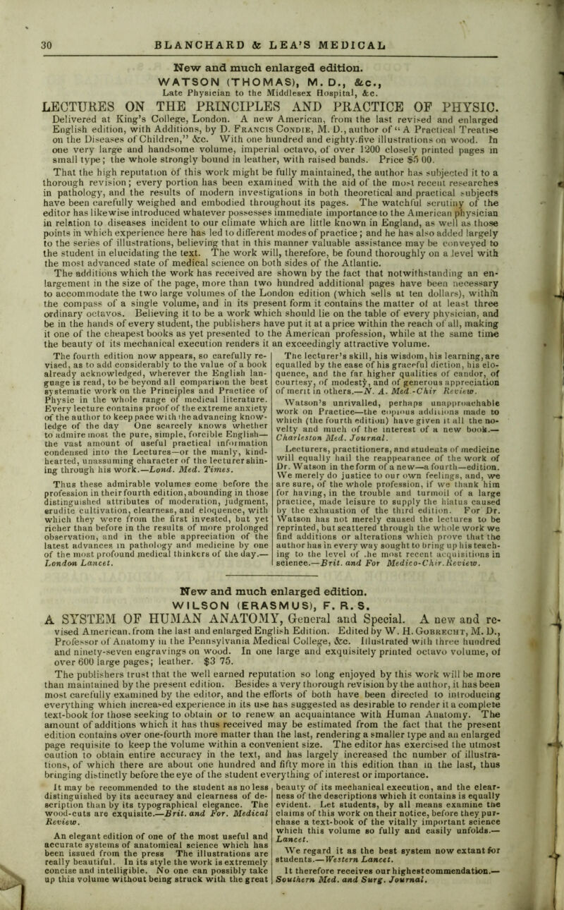 New and much enlarged edition. WATSON (THOMAS), M. D., &c., Late Physician to the Middlesex Hospital, &c. LECTURES ON THE PRINCIPLES AND PRACTICE OF PHYSIC. Delivered at King’s College, London. A new American, from the last revised and enlarged English edition, with Additions, by D. Francis Condie, M. D., author of “ A Practical Treatise on the Diseases of Children,” &c. With one hundred and eighty.five illustrations on wood. In one very large and handsome volume, imperial octavo, of over 1200 closely printed pages in small type; the whole strongly bound in leather, with raised bands. Price $5 00. That the high reputation of this work might be fully maintained, the author has subjected it to a thorough revision; every portion has been examined with the aid of the most recent researches in pathology, and the results of modern investigations in both theoretical and practical subjects have been carefully weighed and embodied throughout its pages. The watchful scrutiny of the editor has likewise introduced whatever possesses immediate importance to the American physician in relation to diseases incident to our climate which are little known in England, as well as those points in which experience here has led to different modes of practice; and he has also added largely to the series of illustrations, believing that in this manner valuable assistance may be conveyed to the student in elucidating the text. The work will, therefore, be found thoroughly on a level with the most advanced state of medical science on both sides of the Atlantic. The additions which the work has received are shown by the fact that notwithstanding an en- largement in the size of the page, more than two hundred additional pages have been necessary to accommodate the two large volumes of the London edition (which sells at ten dollars), withfn the compass of a single volume, and in its present form it contains the matter of at least three ordinary octavos. Believing it to be a work which should lie on the table of every physician, and be in the hands of every student, the publishers have put it at a price within the reach of all, making it one of the cheapest books as yet presented to the American profession, while at the same time the beauty of its mechanical execution renders it an exceedingly attractive volume. The fourth edition now appears, so carefully re- vised, as to add considerably to the value of a book already acknowledged, wherever the English lan- guage is read, to be beyond all comparison the best systematic work on the Principles and Practice of Physic in the whole range of medical literature. Every lecture contains proof of the extreme anxiety of the author to keep pace wi th the advancing know- ledge of the day One scarcely Knows whether to admire most the pure, simple, forcible English— the vast amount of useful practical information condensed into the Lectures—or the manly, kind- hearted, unassuming character of the lecturer shin- ing through his work.—Lond. Med. Times. Thus these admirable volumes come before the profession in their fourth edition, abounding in those distinguished attributes of moderation, judgment, erudite cultivation, clearness, and eloquence, with which they were from the first invested, but yet richer than before in the results of more prolonged observation, and in the able appreciation of the latest advances m pathology and medicine by one of the most profound medical thinkers of the day.— London Lancet. The lecturer’s skill, his wisdom, his learning, are equalled by the ease of his graceful diction, his elo- quence, and the far higher qualities of candor, of courtesy? of modest^, and of generous appreciation of merit in others.—N. A. Med -Chir Review. Watson’s unrivalled, perhaps unapproachable work on Practice—the copious additions made to which (the fourth edition) have given it all the no- velty and much of the interest of a new book.— Charleston Med. Journal. Lecturers, practitioners, and students of medicine will equally hail the reappearance of the work of Dr. Watson in theform of a new—a fourth—edition. We merely do justice to our own feelings, and, we are sure, of the whole profession, if we thank him for having, in the trouble and turmoil of a large practice, made leisure to supply the hiatus caused by the exhaustion of the third edition. For Dr. Watson has not merely caused the lectures to be reprinted, but scattered through the whole work we find additions or alterations which prove that the author has in every way sought to bring up his teach- ing to the level of .he most recent acquisitions in science.—Brit, and For Medico-C hir. Review. New and much enlarged edition. WILSON (ERASMUS), F. R. S. A SYSTEM OF HUMAN ANATOMY, General and Special. A new and re- vised American, from the last and enlarged English Edition. Edited by W. H. Gobrecht, M. D., Professor of Anatomy in the Pennsylvania Medical College, &c. Illustrated with three hundred and ninety-seven engravings on wood. In one large and exquisitely printed octavo volume, of over 600 large pages; leather. $3 75. The publishers trust that the well earned reputation so long enjoyed by this work will be more than maintained by the present edition. Besides a very thorough revision by the author, it has been most carefully examined by the editor, and the efforts of both have been directed to introducing everything which increased experience in its use has suggested as desirable to render it a complete text-book tor those seeking to obtain or to renew an acquaintance with Human Anatomy. The amount of additions which it has thus received may be estimated from the fact that the present edition contains over one-fourth more matter than the last, rendering a smaller type and an enlarged page requisite to keep the volume within a convenient size. The editor has exercised the utmost caution to obtain entire accuracy in the text, and has largely increased the number of illustra- tions, of which there are about one hundred and fifty more in this edition than in the last, thus bringing distinctly before the eye of the student everything of interest or importance. It may be recommended to the student as no less distinguished by its accuracy and clearness of de- scription than by its typographical elegance. The wood-cuts are exquisite.—Brit, and For. Medical Review. An elegant edition of one of the most useful and accurate systems of anatomical science which has been issued from the press The illustrations are really beautiful. In its style the work is extremely concise and intelligible. No one can possibly take up this volume without being struck with the great beauty of its mechanical execution, and the clear- ness of the descriptions which it contains is equally evident. Let students, by all means examine tt»e claims of this work on their notice, before they pur- chase a text-book of the vitally important science which this volume so fully and easily unfoldB.— Lancet. We regard it as the best system now extant for students.—Western Lancet. It therefore receives our highest commendation.— Southern Med. and Surg. Journal.