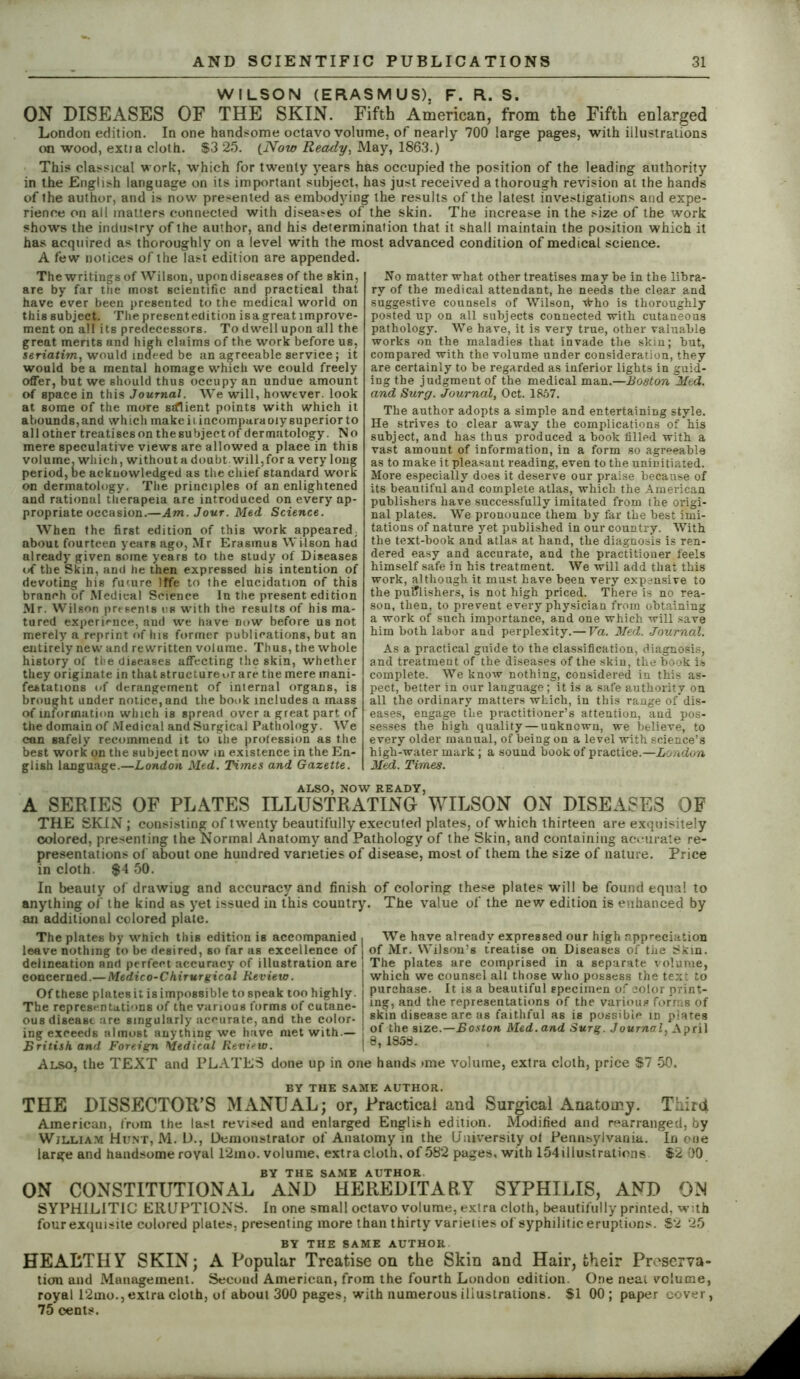 WILSON (ERASMUS), F. R. S. ON DISEASES OF THE SKIN. Fifth American, from the Fifth enlarged London edition. In one handsome octavo volume, of nearly 700 large pages, with illustrations on wood, extia cloth. S3 25. (.Now Ready, May, 1863.) This classical work, which for twenty years has occupied the position of the leading authority in the English language on its important subject, has just received a thorough revision at the hands of the author, and is now presented as embodying the results of the latest investigations and expe- rience on all matters connected with diseases of the skin. The increase in the size of the work shows the industry of the author, and his determination that it shall maintain the position which it has acquired as thoroughly on a level with the most advanced condition of medical science. A few notices of the last edition are appended. The writings of Wilson, upon diseases of the skin, are by far the most scientific and practical that have ever been presented to the medical world on this subject. The present edition is a great improv e- ment on all its predecessors. To dwell upon all the great merits and high claims of the work before us, seriatim, would indeed be an agreeable service; it would be a mental homage which we could freely offer, but we should thus occupy an undue amount of space in this Journal. We will, however, look at some of the more srflient points with which it abounds, and which make ii incompuraoiy superior to allother treatisesonthesubjeetof dermatology. No mere speculative views are allowed a place in this volume, which, withouta doubt will,for a very long period, oe acknowledged as the chief standard work on dermatology. The principles of an enlightened and rational therapeia are introduced on every ap- propriate occasion.—Am. Jour. Med Science. When the first edition of this work appeared, about fourteen years ago, Mr Erasmus Wilson had already given some years to the study of Diseases of the Skin, and he then expressed his intention of devoting his future !ffe to the elucidation of this branch of Medical Science In the present edition Mr. Wilson presents us with the results of his ma- tured experience, and we have now before us not merely a reprint of lus former publications, but an entirely new and rewritten volume. Thus, the whole history of the diseases affecting the skin, whether they originate in that structure or are the mere mani- festations of derangement of internal organs, is brought under notice, and the book includes a mass of information which is spread over a great part of the domain of Medical and Surgical Pathology. We can safely recommend it to ihe profession as the best work on the subject now in existence in the En- glish language.—London Med. Times and Gazette. No matter what other treatises may be in the libra- ry of the medical attendant, he needs the clear and suggestive counsels of Wilson, tfrho is thoroughly posted up on all subjects connected with cutaneous pathology. We have, it is very true, other valuable works on the maladies that invade the skin; but, compared with the volume under consideration, they are certainly to be regarded as inferior lights in guid- ing the judgment of the medical man.—Boston Med. and Surg. Journal, Oct. 1857. The author adopts a simple and entertaining style. He strives to clear away the complications of his subject, and has thus produced a book filled with a vast amount of information, in a form so agreeable as to make it pleasant reading, even to the uninitiated. More especially does it deserve our praise because of its beautiful and complete atlas, which the American publishers have successfully imitated from the origi- nal plates. We pronounce them by far the best imi- tations of nature yet published in our country. With the text-book and atlas at hand, the diagnosis is ren- dered easy and accurate, and the practitioner feels himself safe in his treatment. We will add that this work, although it must have been very expansive to the publishers, is not high priced. There is no rea- son, then, to prevent every physician from obtaining a work of such importance, and one which will save him both labor and perplexity.—Fa. Med. Journal. As a practical guide to the classification, diagnosis, and treatment of the diseases of the skin, the book is complete. We know nothing, considered in this as- pect, better in our language; it is a safe authority on all the ordinary matters which, in this range ofdis- eases, engage the practitioner’s attention, and pos- sesses the high quality — unknown, we believe, to every older manual, of being on a level with science’s high-water mark; a sound book of practice.—London Med. Times. ALSO, NOW READY, A SERIES OF PLATES ILLUSTRATING WILSON ON DISEASES OF THE SKIN; consisting; of twenty beautifully executed plates, of which thirteen are exquisitely colored, presenting the Normal Anatomy and Pathology of the Skin, and containing accurate re- presentations of about one hundred varieties of disease, most of them the size of nature. Price in cloth. $4 50. In beauty of drawing and accuracy and finish of coloring these plates will be found equal to anything of the kind as yet issued in this country. The value of the new edition is enhanced by an additional colored plate. The plates by which this edition is accompanied , We have already expressed our high appreciation leave nothing to be desired, so far as excellence of of Mr. Wilson’s treatise on Diseases of the Skin, delineation and perfect accuracy of illustration are 1 The plates are comprised in a separate volume, concerned.—Medico-Chirurgical Review. Of these plates it is impossible to sneak too highly. The representations of the various forms of cutane- ous disease are singularly accurate, and the color- ing exceeds almost anything we have met with.— British and Foreign Medical Review. Also, the TEXT and PLATES done up in one hands >me volume, extra cloth, price $7 50 which we counsel all those who possess the text to purchase. It is a beautiful specimen of color print- ing, and the representations of the various forms of skin disease are as faithful as is possible in plates of the size.—Boston Med.and Surg. Journal, April 8, 1858. BY THE SAME AUTHOR. THE DISSECTOR’S MANUAL; or, Practical and Surgical Anatomy. Third American, from the last revised and enlarged English edition. Modified and rearranged, by William Hunt, M. D., Demonstrator of Anatomy in the University ot Pennsylvania. In one large and handsome royal 12mo. volume, extra cloth, of 582 pages, with 154illustrations $2 00 BY THE SAME AUTHOR. ON CONSTITUTIONAL AND HEREDITARY SYPHILIS, AND ON SYPHILITIC ERUPTIONS. In one small octavo volume, extra cloth, beautifully printed, with four exquisite colored plates, presenting more than thirty varieties of syphilitic eruptions. $2 25 BY THE SAME AUTHOR HEALTHY SKIN; A Popular Treatise on the Skin and Hair, their Preserva- tion and Management. Second American, from the fourth London edition. One neat volume, royal 12mo.,extra cloth, ol about 300 pages, with numerous illustrations. $1 00; paper cover, 75 cents.