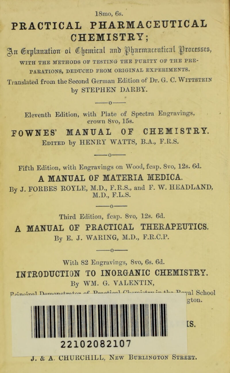 18mo, 6s. PRACTICAL PHARMACEUTICAL CHEMISTRY; ©pplanaliott ol d^tmixal anb ^arittaceulixal processes, WITH THE METHODS OE TESTING! THE PIIEITY OF THE PBE- PABATIONS, DEDUCED FEOM OEIGTNAL EXPEEIMENTS. Translated from the Second German Edition of Dr. G. C. Wittstein by STEPHEN DARBY. Eleventh Edition, with Plate of Spectra Engravings, crown 8vo, 15s. FOWNES’ manual of chemistry. Edited by HENRY WATTS, B.A., F.R.S. o Fifth Edition, with Engravings on Wood, fcap. Svo, 12s. 6d. A MANUAL OF MATERIA MEDICA. Bv J. FORBES ROYLE, M.D., F.R.S., and F. W. HEADLAND, J M.D., F.L.S. Third Edition, fcap. 8vo, 12s. 6d. A MANUAL OF PRACTICAL THERAPEUTICS. By E. J. WARING, M.D., F.R.C.P. o With 82 Engravings, 8vo, 6s. 6d. INTRODUCTION TO INORGANIC CHEMISTRY. By WM. G. VALENTIN, P,;n,.mal C'l il School <rton.