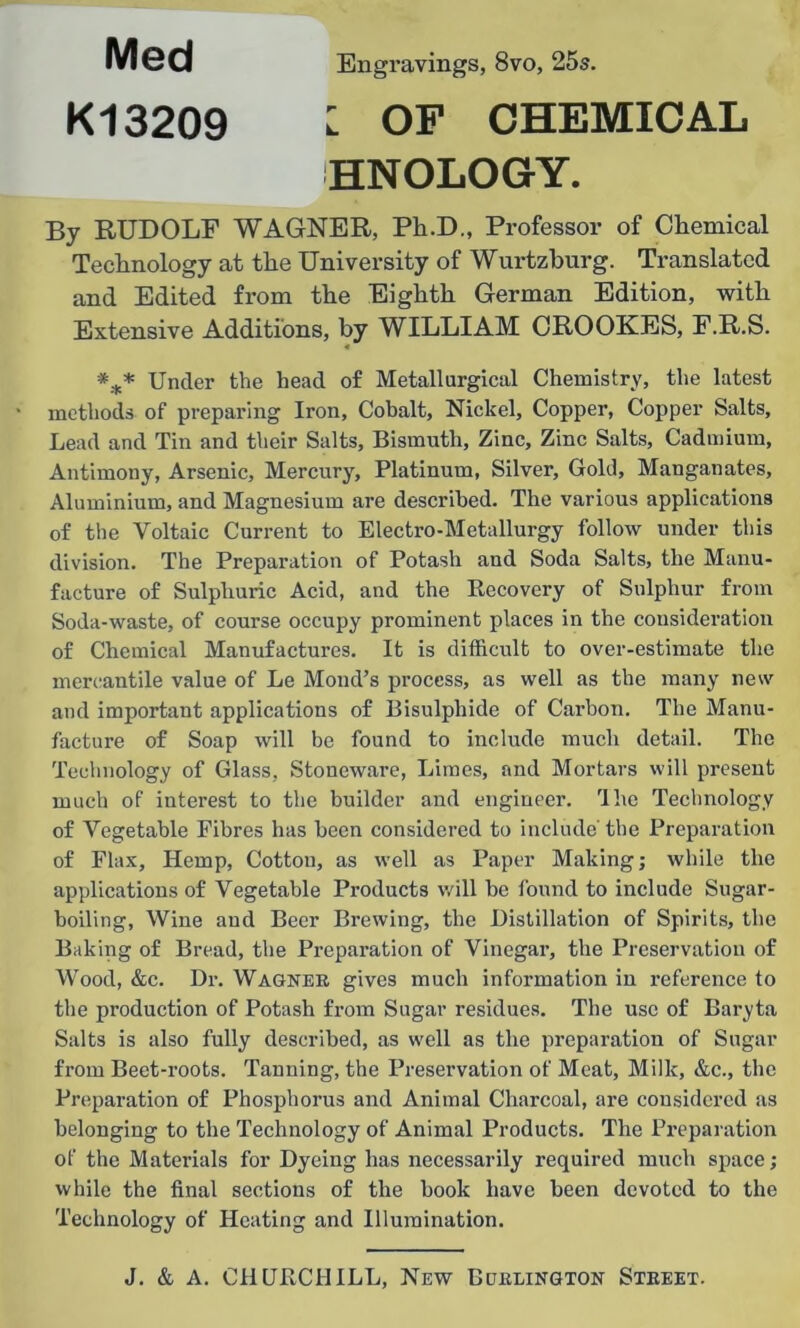 mea Engravings, 8vo, 25s. K13209 : OF CHEMICAL HNOLOGY. By RUDOLF WAGNER, Pli.D., Professor of Chemical Technology at the University of Wurtzburg. Translated and Edited from the Eighth German Edition, with Extensive Additions, by WILLIAM CROOKES, F.R.S. *** Under the head of Metallurgical Chemistry, the latest methods of preparing Iron, Cobalt, Nickel, Copper, Copper Salts, Lead and Tin and their Salts, Bismuth, Zinc, Zinc Salts, Cadmium, Antimony, Arsenic, Mercury, Platinum, Silver, Gold, Manganates, Aluminium, and Magnesium are described. The various applications of the Voltaic Current to Electro-Metallurgy follow under this division. The Preparation of Potash and Soda Salts, the Manu- facture of Sulphuric Acid, and the Recovery of Sulphur from Soda-waste, of course occupy prominent places in the consideration of Chemical Manufactures. It is difficult to over-estimate the mercantile value of Le Moud’s process, as well as the many new and important applications of Bisulphide of Carbon. The Manu- facture of Soap will be found to include much detail. The Technology of Glass, Stoneware, Limes, and Mortars will present much of interest to the builder and engineer. The Technology of Vegetable Fibres has been considered to include'the Preparation of Flax, Hemp, Cotton, as well as Paper Making; while the applications of Vegetable Products will be found to include Sugar- boiling, Wine and Beer Brewing, the Distillation of Spirits, the Baking of Bread, the Preparation of Vinegar, the Preservation of Wood, &c. Dr. Wagner gives much information in reference to the production of Potash from Sugar residues. The use of Baryta Salts is also fully described, as well as the preparation of Sugar from Beet-roots. Tanning, the Preservation of Meat, Milk, &c., the Preparation of Phosphorus and Animal Charcoal, are considered as belonging to the Technology of Animal Products. The Preparation of the Materials for Dyeing has necessarily required much space; while the final sections of the book have been devoted to the Technology of Heating and Illumination.