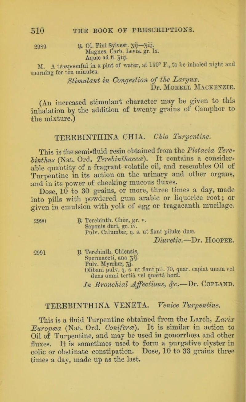 2939 K 01. Pir.i Sylvest. 5ij—5iij- Magnes. Carb. Levis, gr. lx. Aqua; ad il. 3iij. M. A teaspoonful in a pint of water, at 150° F., to be inhaled night and morning for ten minutes. Stimulant in Congestion of the Larynx. Dr. Moeell Mackenzie. (An increased stimulant character may be given to this inhalation by the addition of twenty grains of Camphor to the mixture.) TEREBINTHINA CHIA. Chio Turpentine. This is the semi-fluid resin obtained from the Pistacia Tere- binthus (Nat. Orel. Terelinthacece). It contains a consider- able quantity of a fragrant volatile oil, and resembles Oil of Turpentine in its action on the urinary and other organs, and in its power of checking mucous fluxes. Dose, 10 to 30 grains, or more, three times a day, made into pills with powdered gum arabic or liquorice root; or given in emulsion with yolk of egg or tragacantli mucilage. 2990 9- Terebinth. Chire, gr. v. Saponis duri, gr. iv. Pulv. Calumbae, q. s. ut fiant pilulte duse. Diuretic.—Dr. HOOPER. 2991 51 Terebinth. Chiensis, Spermaceti, ana J’j- Pulv. Myrrhse, 3,j. Olibani pulv. q. s. ut fiant pil. 70, quar. capiat unam vel duas onmi tertia vel quarts, bora. In Bronchial Affections, Spc.—Dr. Copland. TEREBINTHINA VENETA. Venice Turpentine. This is a fluid Turpentine obtained from the Larch, Larix Buropcea (Nat. Ord. Conferee). It is similar in action to Oil of Turpentine, and may be used in gonorrhoea and other fluxes. It is sometimes used to form a purgative clyster in colic or obstinate constipation. Dose, 10 to 33 grains three times a day, made up as the last.