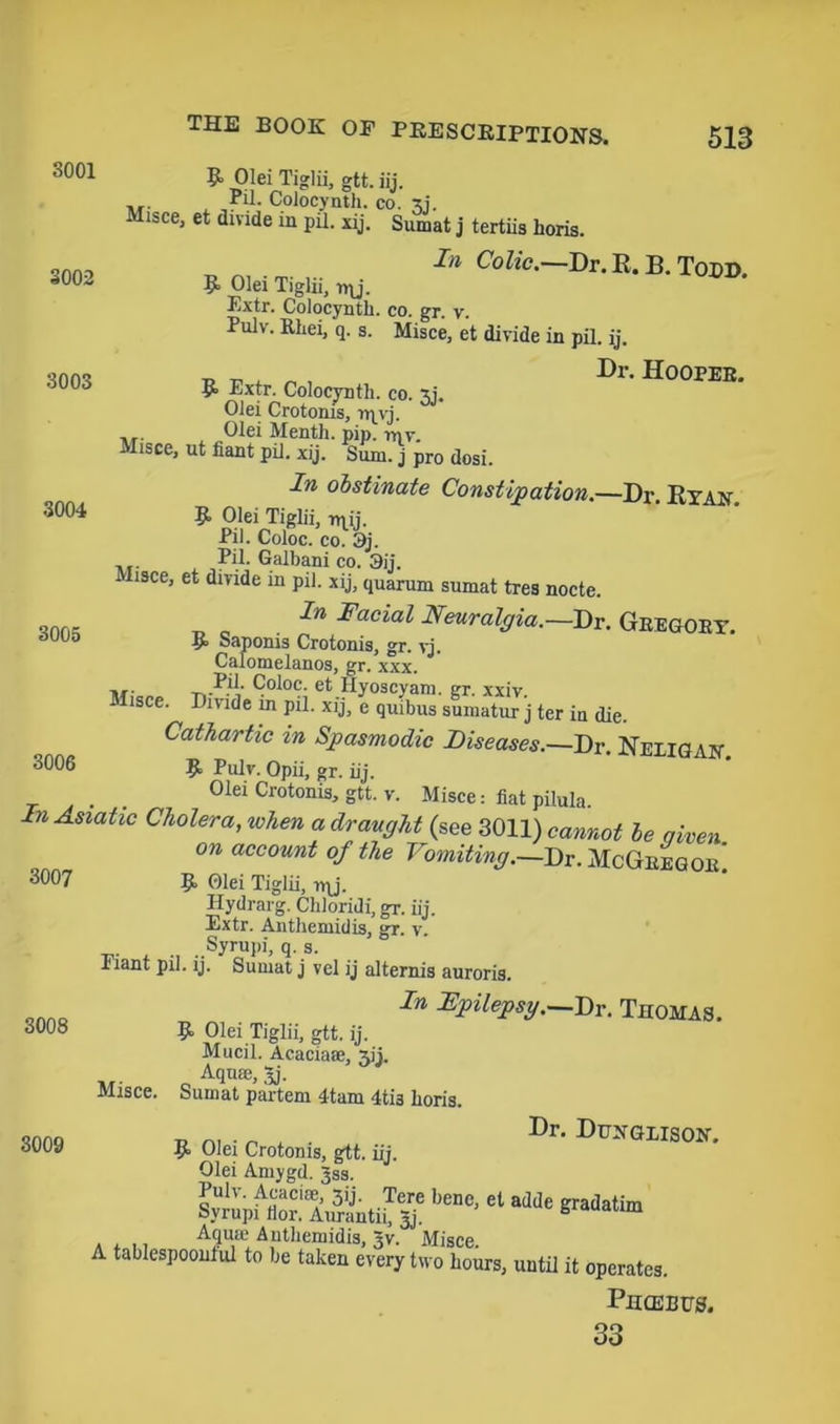 3002 3004 THE BOOK OP PRESCRIPTIONS. 513 3001 9 Olei Tiglii, gtt. iij. ... fii* Colocynth. co. Misce, et divide in pil. xij. Sumat j tertiis horis. In Colic.—Dr. R. B. Todd. 9 Olei Tiglii, i»\j. Extr. Colocyntli. co. gr. v. Pulv. Rhei, q. s. Misce, et divide in pil. ij. onn, t. „ Dr. HOOPER. 3003 R Extr. Colocynth. co. Olei Crotonis, rqyj. ., Olei Menth. pip. mv Misce, ut fiant pil. xij. Sum. j pro dosi. In obstinate Constipation.—Dr. Ryan. 9 Olei Tiglii, rqij. Pil. Coloc. co. 3j. . Pil. Galbani co. 3ij. Misce, et divide in pil. xij, quarum sumat tres nocte. In Facial Neuralgia.—Dr. Gregory. 3005 9 Sapoms Crotonis, gr. vj. Calomelanos, gr. xxx. Pil- Coloc. et Hyoscyam. gr. xxiv. Misce. Divide in pil. xij, e quibus sumatur j ter in die. Cathartic in Spasmodic Diseases.—Dr. Neligan 3006 9 Pulv. Opii, gr. iij. Olei Crotonis, gtt. v. Misce: fiat pilula. In Asiatic Cholera, when a draught (see 3011) cannot be qiven on account of the Vomiting.—Dr. McGregor! 3007 R. Olei Tiglii, irj. Ilydrarg. Chloridi, gr. iij. Extr. Anthemidis, gr. v. Syrupi, q. s. Plant pil. ij. Sumat j vel ij alternis auroris. In FpHepsy.—Dr. Thomas. 9 Olei Tiglii, gtt. ij. Mucil. Acacia®, Aii. Aqu®, 3j. Sumat partem 4tam 4ti3 Iioris. „ , . Dr- Dpngiison. 9 Olei Crotonis, gtt. iij. Olei Amygd. Jss. Sy/upfC!'AitiS beDe> 61 adde gradatim . ,,, Aqu® Anthemidis, 3v. Misce. A tablespoontul to be taken every two hours, until it operates. Phcebps. 33 3008 3009 Misce.