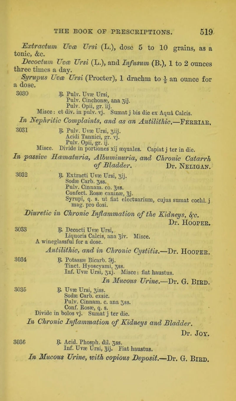 Extractum Uvce Ursi (L.), dose 5 to 10 grains, as a tonic, &c. Decoctum Uvcb Ursi (L.), and Infusum (B.), 1 to 2 ounces three times a day. Syrupus Uvcb Ursi (Procter), 1 drachm to 1 an ounce for a dose. 3030 R Pulv. Uvse Ursi, Pulv. Cinchona?, ana 3ij. Pulv. Opii, gr. iij. Misce: et div. in pulv. vj. Sumat j bis die ex Aqua Calcis. In Nephritic Complaints, and as an Antilithic,—Febbiab, 3031 R Pulv. Uvse Ursi, 3iij. Acidi Tannici, gr. vj. Pulv. Opii, gr. ij. Misce. Divide in portiones xij sequales. Capiat j ter in die. In passive llmmatnria. Albuminuria, and Chronic Catarrh of Bladder. Dr. Neeigan. 3032 R Extracti Uvse Ursi, 3ij. Sodse Carb. 3ss. , Pulv. Cinnam. co. 3ss. Confect. Rosa} caninse, 3j. Syrupi, q. s. ut fiat electuarium, cujus sumat coclil. i mag. pro dosi. Diuretic in Chronic Inflammation of the Kidneys, 8fc. Dr. Hoopee. 3033 R Decocti Uvse Ursi, Liquoris Calcis, ana Jiv. Misce. A wineglassful for a dose. Antilithic, and in Chronic Cystitis.—Dr. Hoopee. 3034 R Potassse Bicarb. 3j. Tinct. Ilyoscyami, 3ss. Inf. Uvse Ursi, 3xj.' Misce: fiat haustus. In Mucous Urine.—Dr. G. Bied. 3035 R Uvse Ursi, 3iss. Sodse Carb. exsic. Pulv. Cinnam. c. ana 3ss. Conf. Ros®, q. s. Divide in bolos vj. Sumat j ter die. In Chronic Inflammation of Kidneys and Bladder. Dr. Joy. 3036 R Acid. Pliosph. dil. 5ss. Inf. Uvse Ursi, Jij. Eiat haustus. In Mucous Urine, with copious Deposit.—Dr. G. Bied.