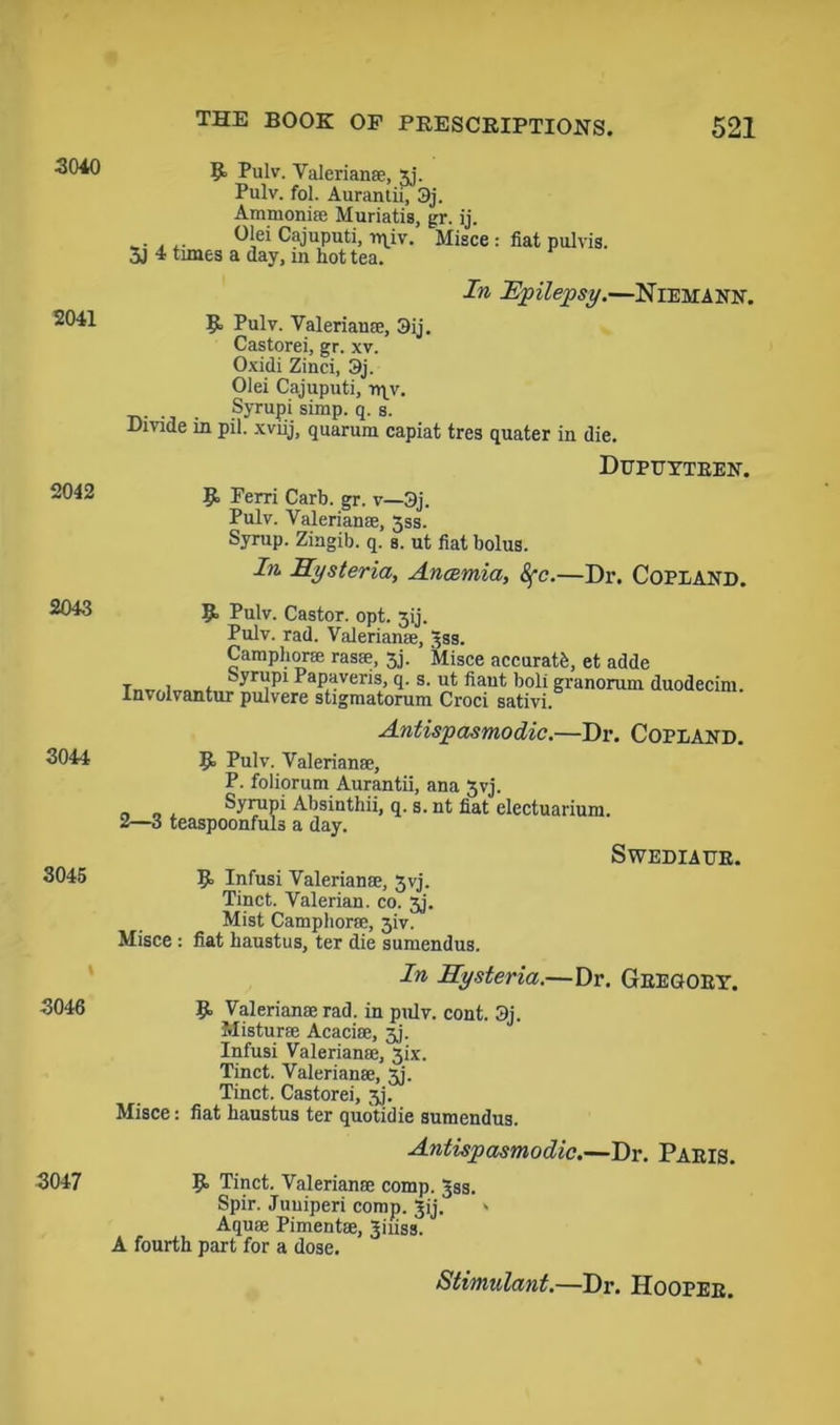 3040 2041 2042 2043 3044 3045 R Pulv. Valeriana;, 3j. Pulv. fol. Aurantii, 3j. Ammonia; Muriatis, gr. ij. ... . .. °>ei Cajuputi, n\iv. Misce : fiat pulvis. 5J 4 times a day, m hot tea. In Epilepsy.—Niemann. R Pulv. Valeriana;, 3ij. Castorei, gr. xv. Oxidi Zinci, 3j. Olei Cajuputi, rqv. . Syrupi simp. q. s. Dmde in pil. xviij, quaruin capiat tres quater in die. Dupuytren. R Ferri Carb. gr. v—3j. Pulv. Valerianae, 5ss. Syrup. Zingib. q. s. ut fiat bolus. In Hysteria, Ancemia, Sfc.—Dr. Copland. R Pulv. Castor, opt. 3ij. Pulv. rad. Valerianae, ^ss. Camphorae rasae, 3j. Misce accurate, et adde , . kyrupi Papaveris, q. s. ut fiant boli granorum duodecim. Involvantur pulvere stigmatorum Croci sativi. Antispasmodic.—Dr. Copland. R Pulv. Valerianae, P. foliorum Aurantii, ana 3yj. . „ , Syrapi Absinthii, q. s. nt fiat electuarium. 2—3 teaspoonfuls a day. R Infusi Valerianae, 3yj. Tinct. Valerian, co. 3j. Mist Camphorae, 3iv. Misce : fiat haustus, ter die sumendus. SwEDIAUB. In Hysteria.—Dr. Gregory. 3046 R Valerianae rad. in pulv. cont. 3j. Misturae Acaciae, 3j. Infusi Valerianae, 3ix. Tinct. Valerianae, 3j. Tinct. Castorei, 3j. Misce: fiat haustus ter quotidie sumendus. Antispasmodic.—Dr. Paris. 3047 R Tinct. Valerianae comp. Jss. Spir. Juuiperi comp. Jij. - Aquae Pimentae, Jiuss. A fourth part for a dose. Stimulant.—Dr. Hooper.