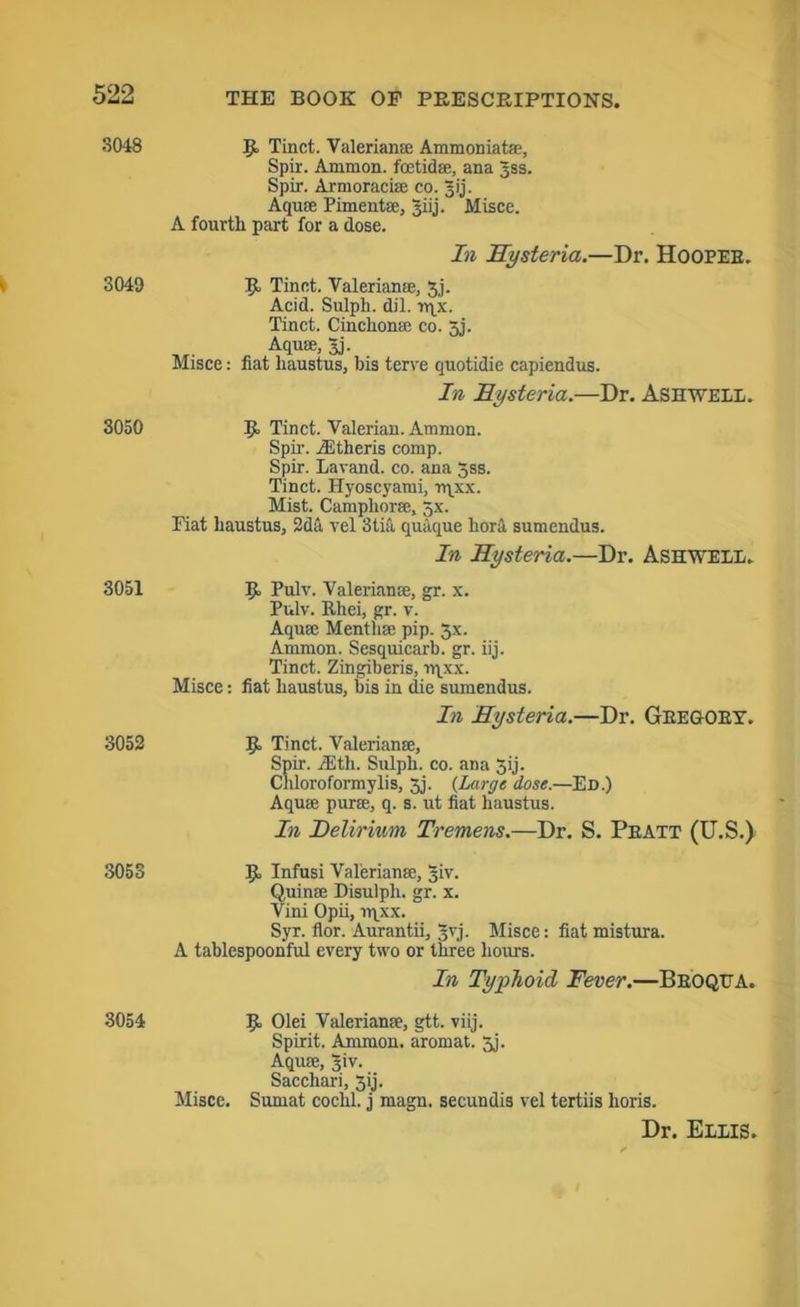 3048 3049 3050 3051 3052 3053 3054 9 Tinet. Valerianae Ammonia tae, Spir. Ammon, fcetidae, ana Jss. Spir. Armoraciae co. p'j. Aquas Pimentae, 3iij. Misce. A fourth part for a dose. In Hysteria.—Dr. Hoopeb. 9- Tinet. Valerianae, 3,j. Acid. Sulph. dil. rqx. Tinet. Cinchonae co. 5j. Aquae, 3j. Misce: nat haustus, bis terve quotidie capiendus. In Hysteria.—Dr. Ash WELL. 9 Tinet. Valerian. Ammon. Spir. jEtheris comp. Spir. Lavand. co. ana 5ss. Tinet. Hyoscyami, rqxx. Mist. Camphorae, 5x. Fiat haustus, 2da vel 3tia quaque bora sumendus. In Hysteria.—Dr. Ashwell. 9 Pulv. Valerianae, gr. x. Pulv. Ithei, gr. v. Aquae Mentliae pip. 5x. Ammon. Sesquicarb. gr. iij. Tinet. Zingiberis, rqxx. Misce: fiat haustus, bis in die sumendus. In Hysteria.—Dr. Gregory. 9 Tinet. Valerianae, Spir. rEth. Sulph. co. ana Jij. Cliloroformylis, Jj. (Large dose.—Ed.) Aquae puras, q. s. ut fiat haustus. In Delirium Tremens.—Dr. S. Peatt (U.S.) 9 Infusi Valerianae, giv. Quinae Disulph. gr. x. Vini Opii, rqxx. Syr. flor. Aurantii, 3vj- Misce: fiat mistura. A tablespoonful every two or three hours. In Typhoid Fever.—Broqtta. 9 Olei Valerianae, gtt. viij. Spirit. Ammon, aromat. 3j. Aquae, Jiv. Sacchari, 3ij. Misce. Sumat cochl. j magn. secundis vel tertiis horis. Dr. ElIIS.