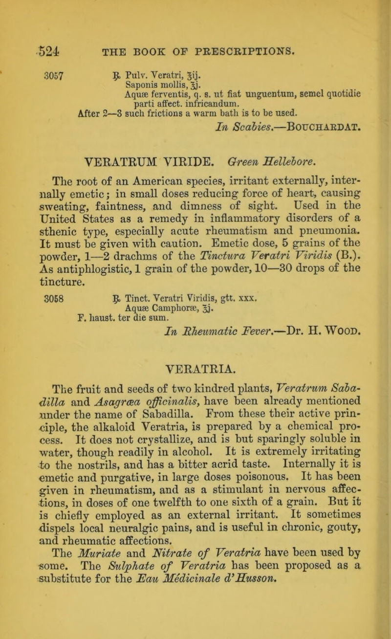 3057 9. Pulv. Veratri, Jij. Saponis mollis, Jj. Aqute ferventis, q. s. ut fiat unguentum, semel quotidie parti affect, infricandum. After 2—3 such frictions a warm bath is to be used. In Scabies.—BOUCHARDAT. VERATRUM YIRIDE. Green Hellebore. The root of an American species, irritant externally, inter- nally emetic; in small doses reducing force of heart, causing sweating, faintness, and dimness of sight. Used in the United States as a remedy in inflammatory disorders of a sthenic type, especially acute rheumatism and pneumonia. It must he given with caution. Emetic dose, 5 grains of the powder, 1—2 drachms of the Tinctura Veratri Viridis (B.). As antiphlogistic, 1 grain of the powder, 10—30 drops of the tincture. 3058 9 Tinct. Veratri Viridis, gtt. xxx. Aquae Camphoric, 3j. F. liaust. ter die sum. In Rheumatic Fever.—Dr. H. WOOD. VERATRIA. The fruit and seeds of two kindred plants, Veratrum Saba- dilla and Asagrcea officinalis, have been already mentioned under the name of Sabadilla. From these their active prin- ciple, the alkaloid Yeratria, is prepared by a chemical pro- cess. It does not crystallize, and is hut sparingly soluble in water, though readily in alcohol. It is extremely irritating to the nostrils, and has a hitter acrid taste. Internally it is emetic and purgative, in large doses poisonous. It has been given in rheumatism, and as a stimulant in nervous affec- tions, in doses of one twelfth to one sixth of a grain. But it is chiefly employed as an external irritant. It sometimes dispels local neuralgic pains, and is useful in chronic, gouty, and rheumatic affections. The Muriate and Nitrate of Veratria have been used by some. The Sulphate of Veratria has been proposed as a substitute for the Fau Medicinale d’Husson.