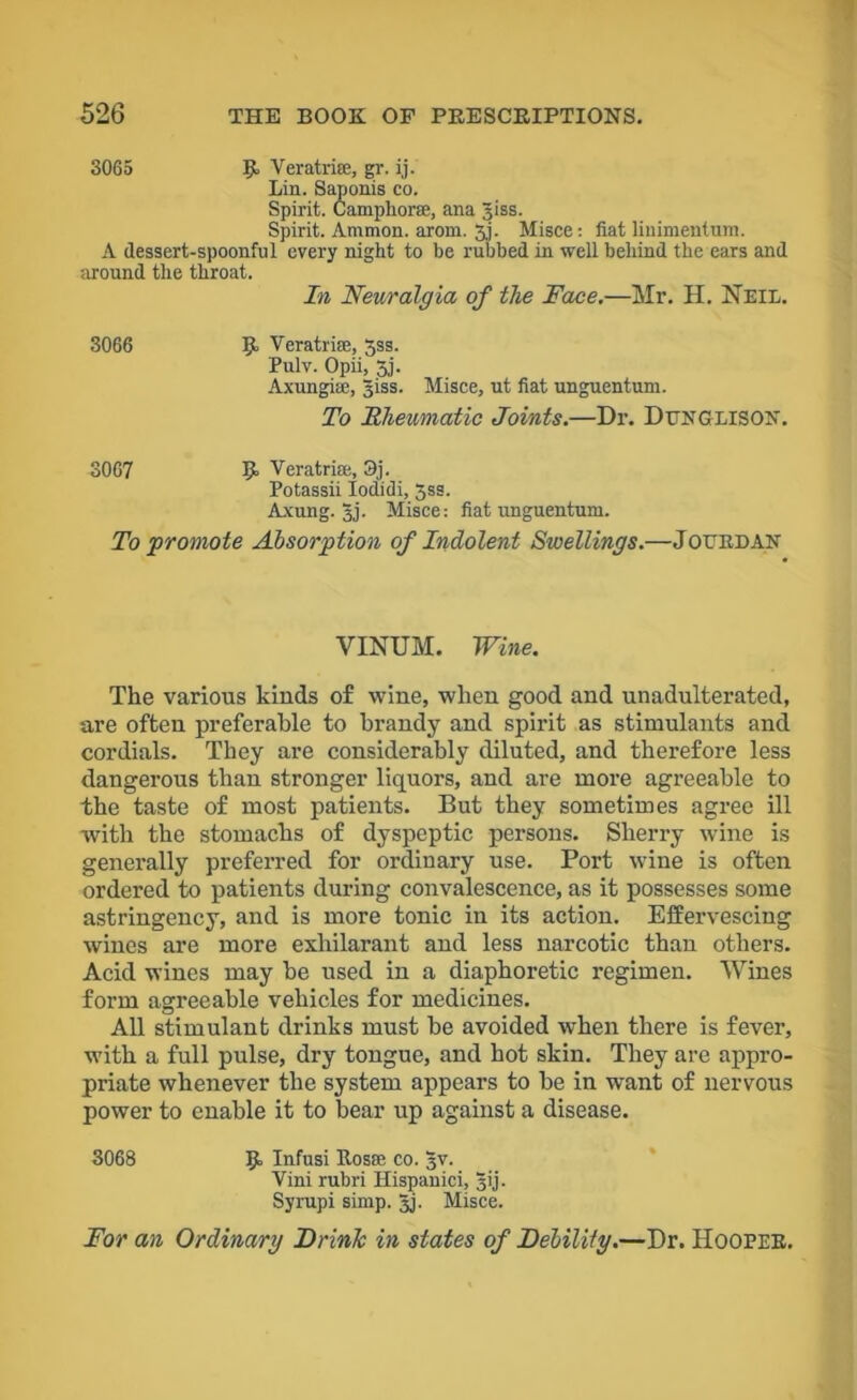 3065 R Veratrise, gr. ij. Lin. Saponis co. Spirit. Camphorse, ana Jiss. Spirit. Ammon, arom. 51. Misce: fiat linimenlum. A dessert-spoonful every night to be rubbed in well behind the ears and around the throat. In Neuralgia of the Face.—Mr. H. Neil. 3066 R VeratrifE, 3ss. Pulv. Opii, 5j. Axungise, Jiss. Misce, ut fiat unguentum. To Rheumatic Joints.—Dr. Denglison. 3067 R Veratrise, 3j. Potassii Iodidi, 5ss. Axung. 3J. Misce: fiat unguentum. To promote Absorption of Indolent Swellings.—JouRDAN VINUM. Wine. The various kinds of wine, when good and unadulterated, are often preferable to brandy and spirit as stimulants and cordials. They are considerably diluted, and therefore less dangerous than stronger liquors, and are more agreeable to the taste of most patients. But they sometimes agree ill with the stomachs of dyspeptic persons. Sherry wine is generally preferred for ordinary use. Port wine is often ordered to patients during convalescence, as it possesses some astringency, and is more tonic in its action. Effervescing wines are more exhilarant and less narcotic than others. Acid wines may be used in a diaphoretic regimen. Wines form agreeable vehicles for medicines. All stimulant drinks must be avoided when there is fever, with a full pulse, dry tongue, and hot skin. They are appro- priate whenever the system appears to be in want of nervous power to enable it to bear up against a disease. 3068 R Infusi Rosse co. §v. Vim rubri Hispanici, gij. Syrupi simp. Jj- Misce. For an Ordinary Frink in states of Debility.—Dr. Hooper.