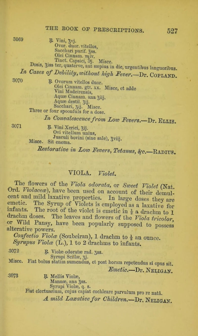 3069 3070 9> Vini, 3vj. Ovor. duor. vitellos, Sacchari purif. 33s. Olei Cinnam. rqiv. Tinct. Capsici, 3j. Misce. Posis, 3iss ter, quaterve, aut ssepius in die, urgentibus languoribus. In Cases of Debility, without high Fever.—Dr. Copland. R Ovorum vitellos duor. Olei Cinnam. gtt. xx. Misce, et adde Vini Madeirensis, Aquae Cinnam. ana giii. Aquae destil. ~ij. Sacchari, 3ij. Misce. .three or four spoonfuls for a dose 3071 In Convalescence from Lorn Fevers.—Dr. Ellis. 9 Vini Xerici, 31], Ovi vitellum unius, ... Jnsculi bovini (sine sale), Sviii. Misce. Sit enema. ^ Restorative in Low Fevers, Tetanus, 8fc.—Radius. VIOLA. Violet. r. The flowers of the Viola odorata, or Sweet Violet (Nat Orel, Violacece), have been used on account of their demul- cent and mild laxative properties. In large doses they are emetic. The Syrup of Violets is employed as a laxative for mtants. The root of the violet is emetic in J a drachm to 1 drachm doses. The leaves and flowers of the Viola tricolor or Wild Pansy, have been popularly supposed to possess alterative powers. Confectio Violce (Soubeiran), 1 drachm to \ an ounce. Sgrupus Violce (L.), 1 to 2 drachms to infants. 3072 9 Viola: odorat® rad. 5ss. Syrupi Scill®, 3j. Misce. Fiat bolus statim sumendus, et post horam repetendus si opus sit. Fmetic.—Dr. Neligan. 3073 9 Mellis Viol®, Mann®, ana §ss. Syrupi Viol®, q. s. Fiat electuarium, cujus capiat cochleare parvulum pro re natd. A mild Laxative for Children.—Dr. Neligan.