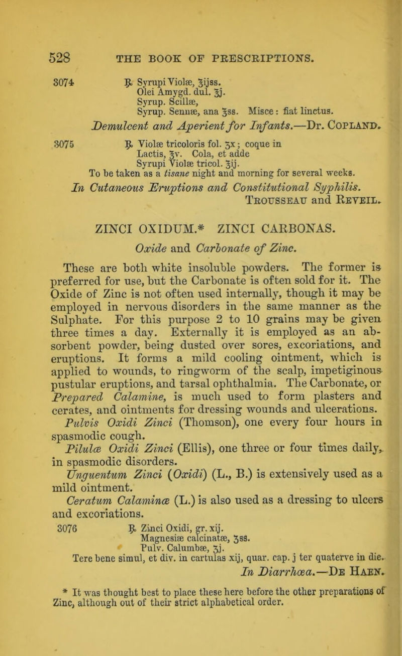3074 SyrupiVioIse, 3ijss. Olei Amygd. dul. Jj. Syrup. Scillse, Syrup. Senna;, ana Jss. Misce: fiat linctus. Demulcent and Aperient for Infants.—Dr. Copland. 3075 If Viola; tricoloris fol. 5x; coque in Lactis, |v. Cola, et adde Syrupi Viol® tricol. Jij. To be taken as a tisane night and morning for several weeks. In Cutaneous Eruptions and Constitutional Syphilis. Trousseau and Reveil. ZINCT OXIDUM.* ZINCI CARBONAS. Oocide and Carbonate of Zinc. These are both white insoluble powders. The former is preferred for use, but the Carbonate is often sold for it. The Oxide of Zinc is not often used internally, though it may be employed in nervous disorders in the same manner as the Sulphate. For this purpose 2 to 10 grains may be given three times a day. Externally it is employed as an ab- sorbent powder, being dusted over sores, excoriations, and eruptions. It forms a mild cooling ointment, which is applied to wounds, to ringworm of the scalp, impetiginous pustular eruptions, and tarsal ophthalmia. The Carbonate, or Prepared Calamine, is much used to form plasters and cerates, and ointments for dressing wounds and ulcerations. Pulvis Oxidi Zinci (Thomson), one every four hours in spasmodic cough. Pilulce Oxidi Zinci (Ellis), one three or four times daily,, in spasmodic disorders. Unguentum Zinci (Oxidi) (L., B.) is extensively used as a mild ointment. Ceratum Calamines (L.) is also used as a dressing to ulcers and excoriations. 3076 If Zinci Oxidi, gr. xij. Magnesia; calcinat®, 3ss. Pulv. Calumbae, 3j. Tere bene simul, et div. in cartulas xij, quar. cap. j ter quaterve in die.- In Diarrhoea.—De Haen. * It was thought best to place these here before the other preparations of Zinc, although out of their strict alphabetical order.