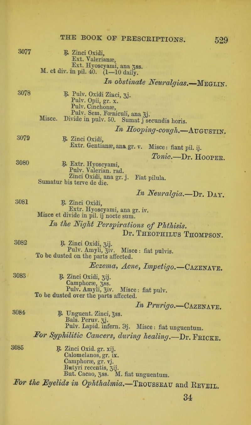 3077 9= Zinci Oxidi, Ext. Valerianae, ,, . , Ext. Hyoscyami, ana 3ss. M. et div. in pil. 40. (1—10 daily. In obstinate Neuralgias.—Meglin. 3078 R Pulv. Oxidi Zinci, xi. Pulv. Opii, gr. x. Pulv. Cinchonse, .Pulv. Sem. Fceniculi, ana 5j. Misce. Divide in pulv. 50. Sumat j secundis horis. In Hooping-cough.—Augustin. 3079 R Zinci Oxidi, Extr. Gentianse, ana.gr. v. Misce: fiant pil. ij. Tonic.—Dr. Hooper. 3080 51 Extr. Hyoscyami, Pulv. Valerian, rad. Zinci Oxidi, ana gr. j. Fiat pilula. Sumatur bis terve de die. In Neuralgia.—Dr. Day. 3081 R Zinci Oxidi, Extr. Hyoscyami, ana gr. iv. Misce et divide in pil. ij nocte sum. In the Night Perspirations of Phthisis. Dr. Theophilus Thompson. 3082 R Zinci Oxidi, 3ij. _ , , , Pulv’- Amyli, 31V. Misce : flat pulvis. To be dusted on the parts affected. Eczema, Acne, Impetigo.—Cazenave. 3083 R Zinci Oxidi, 3ij. Camphoric, 3ss. Pulv. Amyli, ijiv. Misce: fiat pulv. To be dusted over the parts affected. In Prurigo.—Cazenave. 3084 R Unguent. Zinci, 3SS. Bals. Peruv. 3j. Pulv. Rapid, infern. 9j. Misce: fiat unguentum. For Syphilitic Cancers, during healing.—Dr. Fricke. 3085 R Zinci Oxid. gr. xij. Calomelanos, gr. ix. Campliorse, gr. vj. liutyri recentis, 3ij. But. Cacao, 3ss. M. fiat unguentum. For the Eyelids in Ophthalmia.—Trousseau and IIeveil. 34