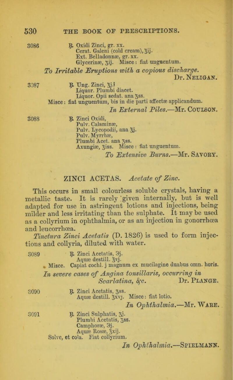 3086 3387 p, Oxidi Zinci, gr. xx. Cerat. Galeni (cold cream), Jij. Ext. Belladonna, gr. xx. Glycerin®, 3ij. Misce: fiat unguentum. To Irritable Eruptions with a copious discharge. Dr.NELlGAN. P Ung. Zinci, Jj.l Liquor. Plumbi diacet. Liquor. Opii sedat. ana 3ss. Misce: fiat unguentum, bis in die parti affect® applicandum. In External Piles.—Mr. CoTJLSON. 3088 B Zinci Oxidi, Pulv. Calamin®, Pulv. Lycopodii, ana Jj. Pulv. Myrrh®, Plumbi Acet. ana 3ss. Axungi®, Jiss. Misce : fiat unguentum. To Extensive Burns.—Mr. Savory. ZINCI ACETAS. Acetate of Zinc. This occurs in small colourless soluble crystals, having a metallic taste. It is rarely ;given internally, hut is well adapted for use in astringent lotions and injections, being milder and less irritating than the sulphate. It may be used as a collyrium in ophthalmia, or as an injection in gonorrhoea and leucorrhoea. Tinctura Zinci Acetatis (D. 1826) is used to form injec- tions and collyria, diluted with water. 3089 9= Zinci Acetatis, 3,j. Aquffi destill. Jvj. » Misce. Capiat cochl. j magnum ex mucilagine duabus omn. lioris. In severe cases of Angina tonsillaris, occurring in Scarlatina, 8fc. Dr. Plange. 8090 p Zinci Acetatis, 3ss. Aqua destill. Jxvj. Misce: fiatlotio. In Ophthalmia.—Mr. Ware. 3091 B Zinci Sulpliatis, 3j. Plumbi Acetatis, 5ss. Camphor®, 3j. Aquffi Rosffi, 3xij. Solve, et cola. Hat collyrium. In Ophthalmia — SriElMANN.