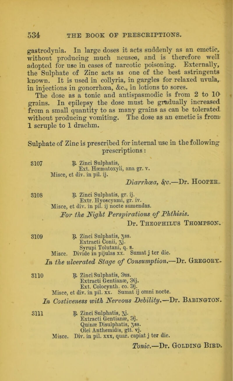 gastrodynia. In large doses it acts suddenly as an emetic, without producing much neusea, and is therefore well adopted for use in cases of narcotic poisoning. Externally, the Sulphate of Zinc acts as one of the best astringents known. It is used in collyria, in gargles for relaxed uvula, in injections in gonorrhoea, &c., in lotions to sores. The dose as a tonic and antispasmodic is from 2 to 10 grains. In epilepsy the dose must be gradually increased from a small quantity to as many grains as can be tolerated without producing vomiting. The dose as an emetic is from 1 scruple to 1 drachm. Sulphate of Zinc is prescribed for internal use in the following prescriptions: 8107 R Zinci Sulphatis, Ext. Htematoxyli, ana gr. v. Misce, et div. in pil. ij. Diarrhoea, &fc.—Dr. Hooper. 3108 R Zinci Sulphatis, gr. ij. Extr. Hyoscyami, gr. iv. Misce, et div. in pil. ij nocte sumendas. For the Night Perspirations of Phthisis. Dr. Theophiltts Thompson. 3109 R Zinci Sulphatis, $ss. Extract) Conii, 3j. Syrup i Tolutani, q. s. Misce. Divide in pijulas xx. Sumat j ter die. In the ulcerated Stage of Consumption.—Dr. Gregory. 3110 R Zinci Sulphatis, 3ss. Extracti Gentian®, 3ij. Ext. Colocynth. co. 9j. Misce, et div. in pil. xx. Sumat ij omni nocte. In Costiveness with Nervous Debility.—Dr. BabingtoN. 3111 R Zinci Sulphatis, 3j. Extracti Gentian®, 3j. Quin® Disulphatis, 3ss. Olei Anthemidis, gtt. vj. Misce. Div. in pil. xxx, quar. capiat j ter die. Tonic.—Dr. Golding Bird.